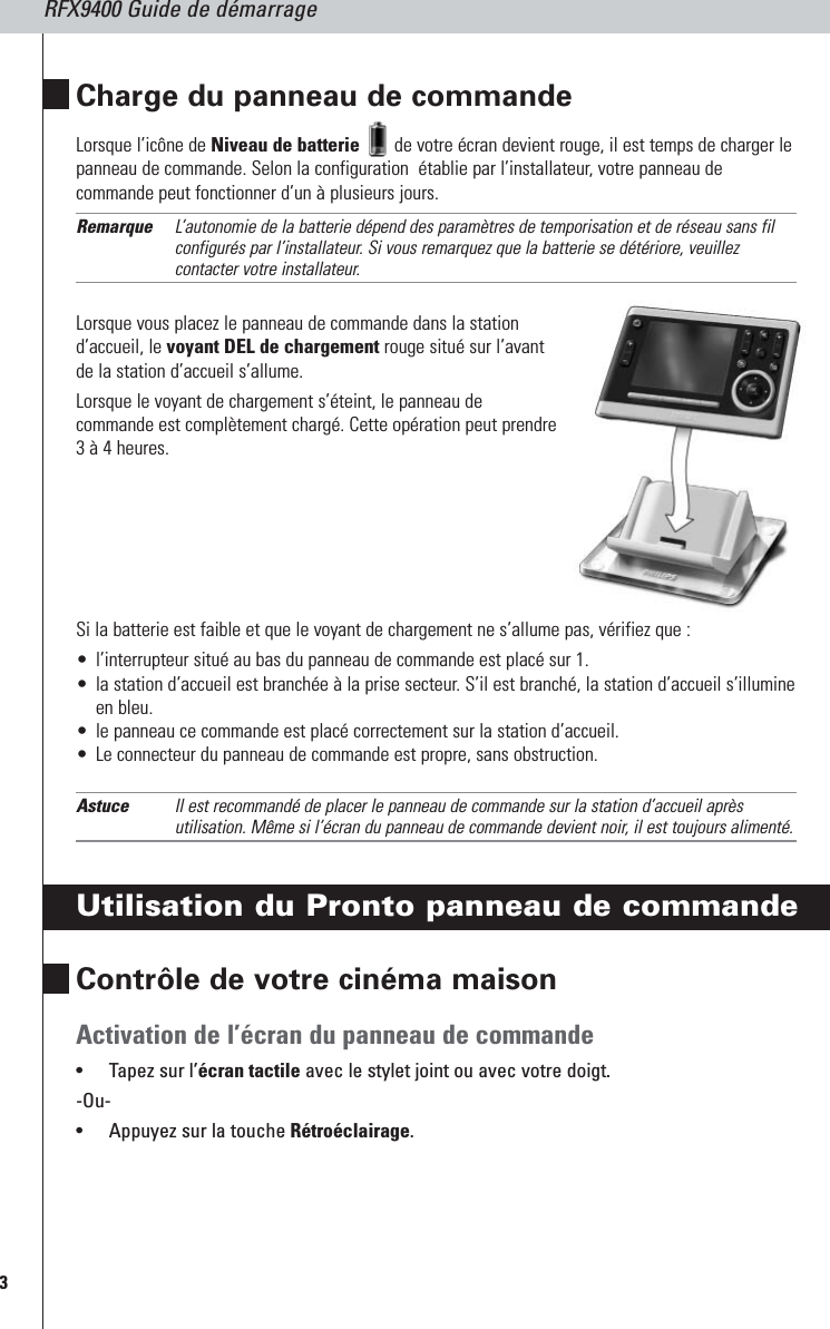 RFX9400 Guide de démarrage3Charge du panneau de commandeLorsque l’icône de Niveau de batterie de votre écran devient rouge, il est temps de charger lepanneau de commande. Selon la configuration  établie par l’installateur, votre panneau decommande peut fonctionner d’un à plusieurs jours.Remarque L’autonomie de la batterie dépend des paramètres de temporisation et de réseau sans filconfigurés par l’installateur. Si vous remarquez que la batterie se détériore, veuillezcontacter votre installateur.Lorsque vous placez le panneau de commande dans la stationd’accueil, le voyant DEL de chargement rouge situé sur l’avantde la station d’accueil s’allume. Lorsque le voyant de chargement s’éteint, le panneau decommande est complètement chargé. Cette opération peut prendre3 à 4 heures.Si la batterie est faible et que le voyant de chargement ne s’allume pas, vérifiez que :•l’interrupteur situé au bas du panneau de commande est placé sur 1.•la station d’accueil est branchée à la prise secteur. S’il est branché, la station d’accueil s’illumineen bleu.•le panneau ce commande est placé correctement sur la station d’accueil.•Le connecteur du panneau de commande est propre, sans obstruction.Astuce Il est recommandé de placer le panneau de commande sur la station d’accueil aprèsutilisation. Même si l’écran du panneau de commande devient noir, il est toujours alimenté.Utilisation du Pronto panneau de commandeContrôle de votre cinéma maison Activation de l’écran du panneau de commande•Tapez sur l’écran tactile avec le stylet joint ou avec votre doigt.-Ou-•Appuyez sur la touche Rétroéclairage.