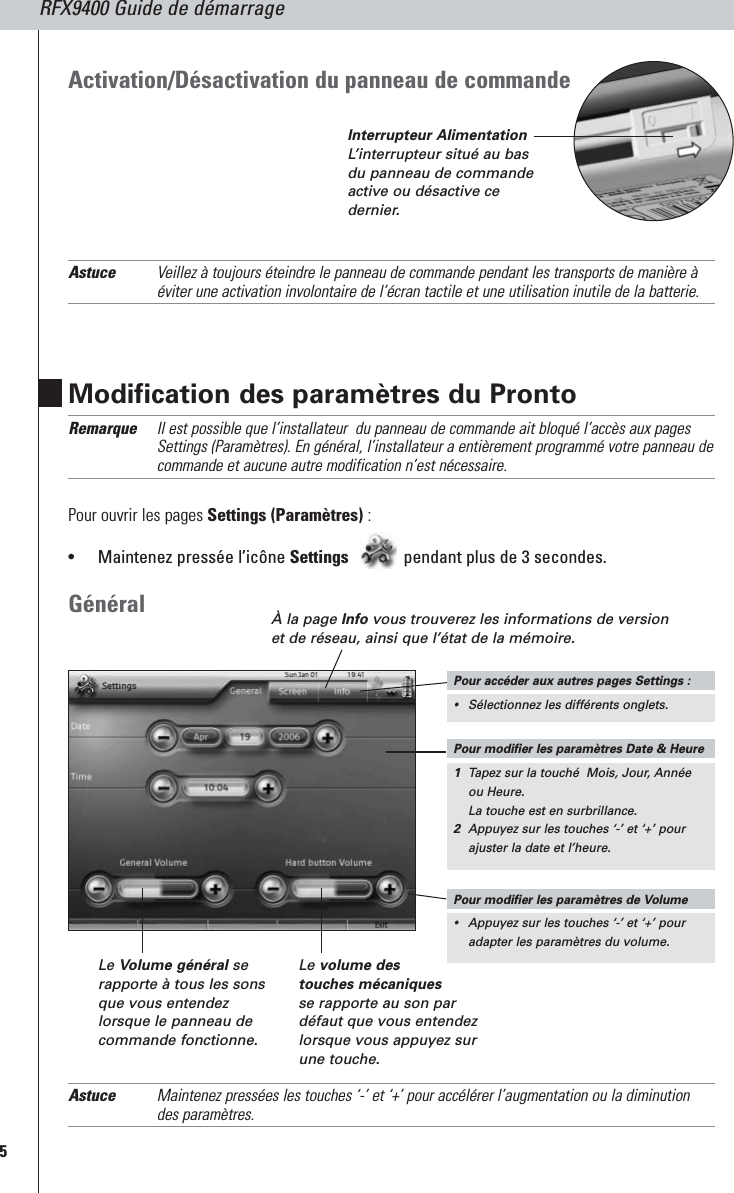 5RFX9400 Guide de démarrageModification des paramètres du ProntoRemarque Il est possible que l’installateur  du panneau de commande ait bloqué l’accès aux pagesSettings (Paramètres). En général, l’installateur a entièrement programmé votre panneau decommande et aucune autre modification n’est nécessaire.Pour ouvrir les pages Settings (Paramètres) :•Maintenez pressée l’icône Settings pendant plus de 3 secondes.GénéralAstuce Maintenez pressées les touches ‘-’ et ‘+’ pour accélérer l’augmentation ou la diminutiondes paramètres.À la page Info vous trouverez les informations de versionet de réseau, ainsi que l’état de la mémoire.Le Volume général serapporte à tous les sonsque vous entendezlorsque le panneau decommande fonctionne.Le volume des touches mécaniquesse rapporte au son pardéfaut que vous entendezlorsque vous appuyez surune touche.Activation/Désactivation du panneau de commandeAstuce Veillez à toujours éteindre le panneau de commande pendant les transports de manière àéviter une activation involontaire de l’écran tactile et une utilisation inutile de la batterie.Pour modifier les paramètres Date &amp; Heure1Tapez sur la touché  Mois, Jour, Annéeou Heure.La touche est en surbrillance.2 Appuyez sur les touches ‘-’ et ‘+’ pourajuster la date et l’heure.Pour modifier les paramètres de Volume•Appuyez sur les touches ‘-’ et ‘+’ pouradapter les paramètres du volume.Pour accéder aux autres pages Settings :•Sélectionnez les différents onglets.Interrupteur AlimentationL’interrupteur situé au basdu panneau de commandeactive ou désactive cedernier.