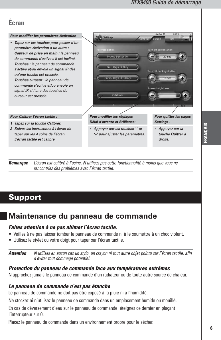 RFX9400 Guide de démarrageFRANÇAIS6Écran  Remarque L’écran est calibré à l’usine. N’utilisez pas cette fonctionnalité à moins que vous nerencontriez des problèmes avec l’écran tactile.SupportMaintenance du panneau de commandeFaites attention à ne pas abîmer l’écran tactile.•Veillez à ne pas laisser tomber le panneau de commande ni à le soumettre à un choc violent.•Utilisez le stylet ou votre doigt pour taper sur l’écran tactile.Attention N’utilisez en aucun cas un stylo, un crayon ni tout autre objet pointu sur l’écran tactile, afind’éviter tout dommage potentiel.Protection du panneau de commande face aux températures extrêmesN’approchez jamais le panneau de commande d’un radiateur ou de toute autre source de chaleur.Le panneau de commande n’est pas étanche Le panneau de commande ne doit pas être exposé à la pluie ni à l’humidité. Ne stockez ni n’utilisez le panneau de commande dans un emplacement humide ou mouillé.En cas de déversement d’eau sur le panneau de commande, éteignez ce dernier en plaçantl’interrupteur sur 0. Placez le panneau de commande dans un environnement propre pour le sécher.Pour modifier les paramètres Activation•Tapez sur les touches pour passer d’unparamètre Activation à un autre :Capteur de prise en main: le panneaude commande s’active s’il est incliné.Touches: le panneau de commandes’active et/ou envoie un signal IR dèsqu’une touche est pressée.Touches curseur : le panneau decommande s’active et/ou envoie unsignal IR si l’une des touches ducurseur est pressée.Pour Calibrer l’écran tactile :1Tapez sur la touche Calibrer.2Suivez les instructions à l’écran detaper sur les 4 coins de l’écran.L’écran tactile est calibré.Pour modifier les réglages Délai d’attente et Brilliance:•Appuyez sur les touches ‘-’ et‘+’ pour ajuster les paramètres.Pour quitter les pagesSettings :•Appuyez sur latouche Quitteràdroite.