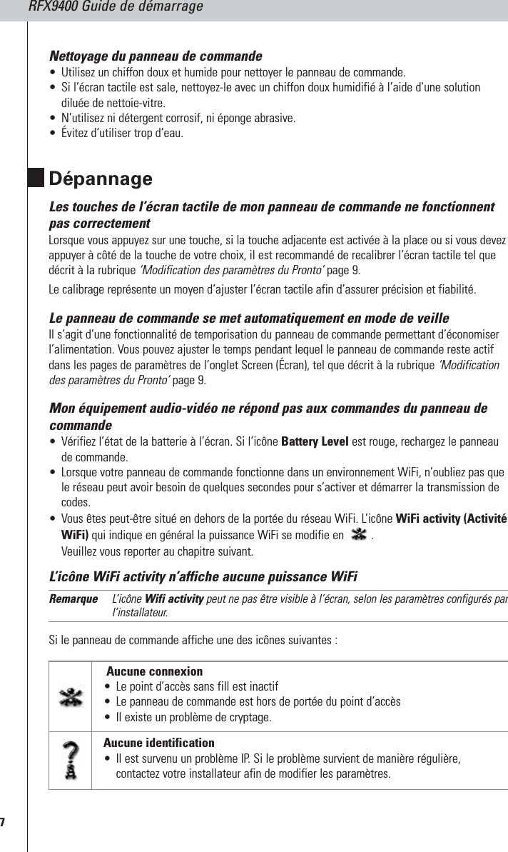 RFX9400 Guide de démarrage7Nettoyage du panneau de commande•Utilisez un chiffon doux et humide pour nettoyer le panneau de commande.•Si l’écran tactile est sale, nettoyez-le avec un chiffon doux humidifié à l’aide d’une solutiondiluée de nettoie-vitre.•N’utilisez ni détergent corrosif, ni éponge abrasive.•Évitez d’utiliser trop d’eau.DépannageLes touches de l’écran tactile de mon panneau de commande ne fonctionnentpas correctementLorsque vous appuyez sur une touche, si la touche adjacente est activée à la place ou si vous devezappuyer à côté de la touche de votre choix, il est recommandé de recalibrer l’écran tactile tel quedécrit à la rubrique ‘Modification des paramètres du Pronto’ page 9. Le calibrage représente un moyen d’ajuster l’écran tactile afin d’assurer précision et fiabilité.Le panneau de commande se met automatiquement en mode de veilleIl s’agit d’une fonctionnalité de temporisation du panneau de commande permettant d’économiserl’alimentation. Vous pouvez ajuster le temps pendant lequel le panneau de commande reste actifdans les pages de paramètres de l’onglet Screen (Écran), tel que décrit à la rubrique ‘Modificationdes paramètres du Pronto’ page 9.Mon équipement audio-vidéo ne répond pas aux commandes du panneau decommande•Vérifiez l’état de la batterie à l’écran. Si l’icône Battery Level est rouge, rechargez le panneaude commande.•Lorsque votre panneau de commande fonctionne dans un environnement WiFi, n’oubliez pas quele réseau peut avoir besoin de quelques secondes pour s’activer et démarrer la transmission decodes.•Vous êtes peut-être situé en dehors de la portée du réseau WiFi. L’icône WiFi activity (ActivitéWiFi) qui indique en général la puissance WiFi se modifie en  .Veuillez vous reporter au chapitre suivant.L’icône WiFi activity n’affiche aucune puissance WiFiRemarque L’icône Wifi activity peut ne pas être visible à l’écran, selon les paramètres configurés parl’installateur.Si le panneau de commande affiche une des icônes suivantes :Aucune connexion•Le point d’accès sans fill est inactif •Le panneau de commande est hors de portée du point d’accès•Il existe un problème de cryptage.Aucune identification•Il est survenu un problème IP. Si le problème survient de manière régulière,contactez votre installateur afin de modifier les paramètres.