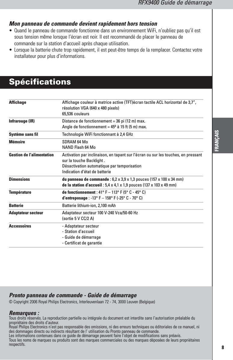 8RFX9400 Guide de démarrageFRANÇAISMon panneau de commande devient rapidement hors tension•Quand le panneau de commande fonctionne dans un environnement WiFi, n’oubliez pas qu’il estsous tension même lorsque l’écran est noir. Il est recommandé de placer le panneau decommande sur la station d’accueil après chaque utilisation.•Lorsque la batterie chute trop rapidement, il est peut-être temps de la remplacer. Contactez votreinstallateur pour plus d’informations.SpécificationsAffichage Affichage couleur à matrice active (TFT)écran tactile ACL horizontal de 3,7”,résolution VGA (640 x 480 pixels)65,536 couleursInfrarouge (IR) Distance de fonctionnement = 36 pi (12 m) max.Angle de fonctionnement = 45º à 15 ft (5 m) max.Système sans fil Technologie WiFi fonctionnant à 2,4 GHzMémoire SDRAM 64 MoNAND Flash 64 MoGestion de l’alimentation Activation par inclinaison, en tapant sur l’écran ou sur les touches, en pressantsur la touche Backlight .Désactivation automatique par temporisationIndication d’état de batterieDimensions  du panneau de commande : 6,2 x 3,9 x 1,3 pouces (157 x 100 x 34 mm)de la station d’accueil : 5,4 x 4,1 x 1,9 pouces (137 x 103 x 49 mm)Température de fonctionnement : 41° F – 113° F (5° C - 45° C)d’entreposage : -13° F – 158° F (-25° C - 70° C)Batterie Batterie lithium-ion, 2,100 mAhAdaptateur secteur Adaptateur secteur 100 V-240 Vca/50-60 Hz (sortie 5 V CC/2 A)Accessoires - Adaptateur secteur- Station d’accueil- Guide de démarrage- Certificat de garantiePronto panneau de commande - Guide de démarrage© Copyright 2006 Royal Philips Electronics, Interleuvenlaan 72 - 74, 3000 Leuven (Belgique)Remarques :Tous droits réservés. La reproduction partielle ou intégrale du document est interdite sans l’autorisation préalable dupropriétaire des droits d’auteur.Royal Philips Electronics n’est pas responsable des omissions, ni des erreurs techniques ou éditoriales de ce manuel, nides dommages directs ou indirects résultant de l’ utilisation du Pronto panneau de commande.Les informations contenues dans ce guide de démarrage peuvent faire l’objet de modifications sans préavis. Tous les noms de marques ou produits sont des marques commerciales ou des marques déposées de leurs propriétairesrespectifs.