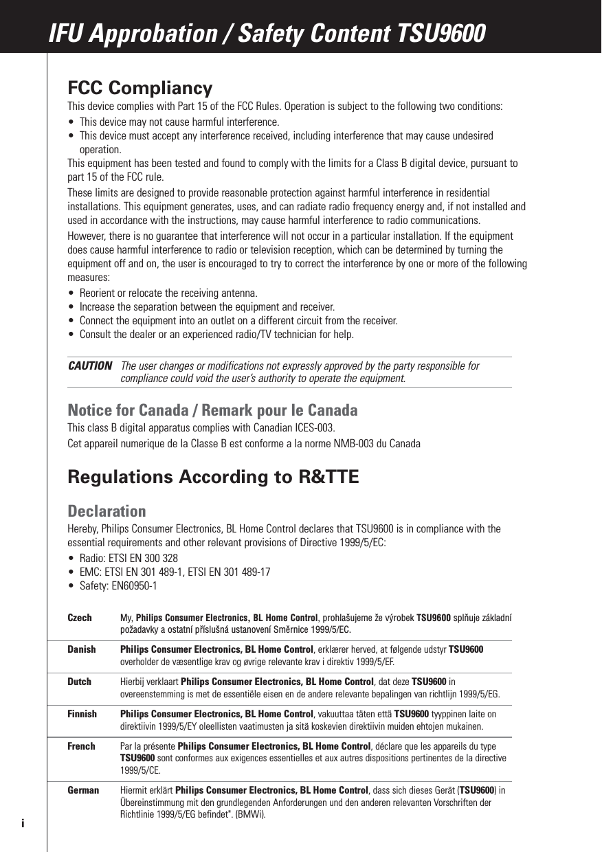 FCC CompliancyThis device complies with Part 15 of the FCC Rules. Operation is subject to the following two conditions:•This device may not cause harmful interference.•This device must accept any interference received, including interference that may cause undesiredoperation.This equipment has been tested and found to comply with the limits for a Class B digital device, pursuant topart 15 of the FCC rule.These limits are designed to provide reasonable protection against harmful interference in residentialinstallations. This equipment generates, uses, and can radiate radio frequency energy and, if not installed andused in accordance with the instructions, may cause harmful interference to radio communications. However, there is no guarantee that interference will not occur in a particular installation. If the equipmentdoes cause harmful interference to radio or television reception, which can be determined by turning theequipment off and on, the user is encouraged to try to correct the interference by one or more of the followingmeasures:•Reorient or relocate the receiving antenna.•Increase the separation between the equipment and receiver.•Connect the equipment into an outlet on a different circuit from the receiver.•Consult the dealer or an experienced radio/TV technician for help.CAUTION The user changes or modifications not expressly approved by the party responsible forcompliance could void the user’s authority to operate the equipment.Notice for Canada / Remark pour le CanadaThis class B digital apparatus complies with Canadian ICES-003.Cet appareil numerique de la Classe B est conforme a la norme NMB-003 du CanadaRegulations According to R&amp;TTEDeclarationHereby, Philips Consumer Electronics, BL Home Control declares that TSU9600 is in compliance with theessential requirements and other relevant provisions of Directive 1999/5/EC:•Radio: ETSI EN 300 328•EMC: ETSI EN 301 489-1, ETSI EN 301 489-17•Safety: EN60950-1Czech My, Philips Consumer Electronics, BL Home Control, prohlašujeme že výrobek TSU9600 splňuje základnípožadavky a ostatní příslušná ustanovení Směrnice 1999/5/EC.Danish Philips Consumer Electronics, BL Home Control, erklærer herved, at følgende udstyr TSU9600overholder de væsentlige krav og øvrige relevante krav i direktiv 1999/5/EF.Dutch Hierbij verklaart Philips Consumer Electronics, BL Home Control, dat deze TSU9600 inovereenstemming is met de essentiële eisen en de andere relevante bepalingen van richtlijn 1999/5/EG.Finnish Philips Consumer Electronics, BL Home Control, vakuuttaa täten että TSU9600 tyyppinen laite ondirektiivin 1999/5/EY oleellisten vaatimusten ja sitä koskevien direktiivin muiden ehtojen mukainen.French Par la présente Philips Consumer Electronics, BL Home Control, déclare que les appareils du typeTSU9600 sont conformes aux exigences essentielles et aux autres dispositions pertinentes de la directive1999/5/CE.German Hiermit erklärt Philips Consumer Electronics, BL Home Control, dass sich dieses Gerät (TSU9600) inÜbereinstimmung mit den grundlegenden Anforderungen und den anderen relevanten Vorschriften derRichtlinie 1999/5/EG befindet&quot;. (BMWi).IFU Approbation / Safety Content TSU9600i