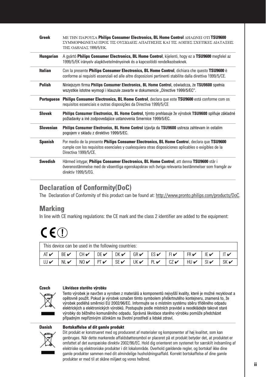 Greek ΜΕ ΤΗΝ ΠΑΡΟΥΣΑ Philips Consumer Electronics, BL Home Control ∆ΗΛΩΝΕΙ ΟΤΙ TSU9600ΣΥΜΜΟΡΦΩΝΕΤΑΙ ΠΡΟΣ ΤΙΣ ΟΥΣΙΩ∆ΕΙΣ ΑΠΑΙΤΗΣΕΙΣ ΚΑΙ ΤΙΣ ΛΟΙΠΕΣ ΣΧΕΤΙΚΕΣ ∆ΙΑΤΑΞΕΙΣΤΗΣ Ο∆ΗΛΙΑΣ 1999/5/ΕΚ.Hungarian A gyártó Philips Consumer Electronics, BL Home Control, kijelenti, hogy ez a TSU9600 megfelel az1999/5/EK irányelv alapkövetelményeinek és a kapcsolódó rendelkezéseknek.Italian Con la presente Philips Consumer Electronics, BL Home Control, dichiara che questo TSU9600 èconforme ai requisiti essenziali ed alle altre disposizioni pertinenti stabilite dalla direttiva 1999/5/CE.Polish Niniejszym firma Philips Consumer Electronics, BL Home Control, oświadcza, że TSU9600 spełniawszystkie istotne wymogi i klauzule zawarte w dokumencie „Directive 1999/5/EC”.Portuguese Philips Consumer Electronics, BL Home Control, declara que este TSU9600 está conforme com osrequisitos essenciais e outras disposições da Directiva 1999/5/CESlovak Philips Consumer Electronics, BL Home Control, týmto prehlasuje že výrobok TSU9600 splňuje základnépožiadavky a iné zodpovedajúce ustanovenia Smernice 1999/5/EC.Slovenian Philips Consumer Electronics, BL Home Control izjavlja da TSU9600 ustreza zahtevam in ostalimpogojem v skladu z direktivo 1999/5/EC.Spanish Por medio de la presente Philips Consumer Electronics, BL Home Control, declara que TSU9600cumple con los requisitos esenciales y cualesquiera otras disposiciones aplicables o exigibles de laDirectiva 1999/5/CE.Swedish Härmed intygar, Philips Consumer Electronics, BL Home Control, att denna TSU9600 står iöverensstämmelse med de väsentliga egenskapskrav och övriga relevanta bestämmelser som framgår avdirektiv 1999/5/EG.Declaration of Conformity(DoC)The  Declaration of Conformity of this product can be found at: http://www.pronto.philips.com/products/DoC.MarkingIn line with CE marking regulations: the CE mark and the class 2 identifier are added to the equipment:Czech Likvidace starého výrobku Tento výrobek je navržen a vyroben z materiálů a komponentů nejvyšší kvality, které je možné recyklovat aopětovně použít. Pokud je výrobek označen tímto symbolem přeškrtnutého kontejneru, znamená to, ževýrobek podléhá směrnici EU 2002/96/EC. Informujte se o místním systému sběru tříděného odpaduelektrických a elektronických výrobků. Postupujte podle místních pravidel a neodkládejte takové starévýrobky do běžného komunálního odpadu. Správná likvidace starého výrobku pomůže předcházetpřípadným nepříznivým účinkům na životní prostředí a lidské zdraví.Danish Bortskaffelse af dit gamle produktDit produkt er konstrueret med og produceret af materialer og komponenter af høj kvalitet, som kangenbruges. Når dette markerede affaldsbøttesymbol er placeret på et produkt betyder det, at produktet eromfattet af det europæiske direktiv 2002/96/EC. Hold dig orienteret om systemet for særskilt indsamling afelektriske og elektroniske produkter i dit lokalområde. Overhold gældende regler, og bortskaf ikke dinegamle produkter sammen med dit almindelige husholdningsaffald. Korrekt bortskaffelse af dine gamleprodukter er med til at skåne miljøet og vores helbred.This device can be used in the following countries:AT ✔BE ✔CH ✔DE ✔DK ✔GR ✔ES ✔FI ✔FR ✔IE ✔IT ✔LU ✔NL ✔NO ✔PT ✔SE ✔UK ✔PL ✔CZ ✔HU ✔SI ✔SK ✔ii