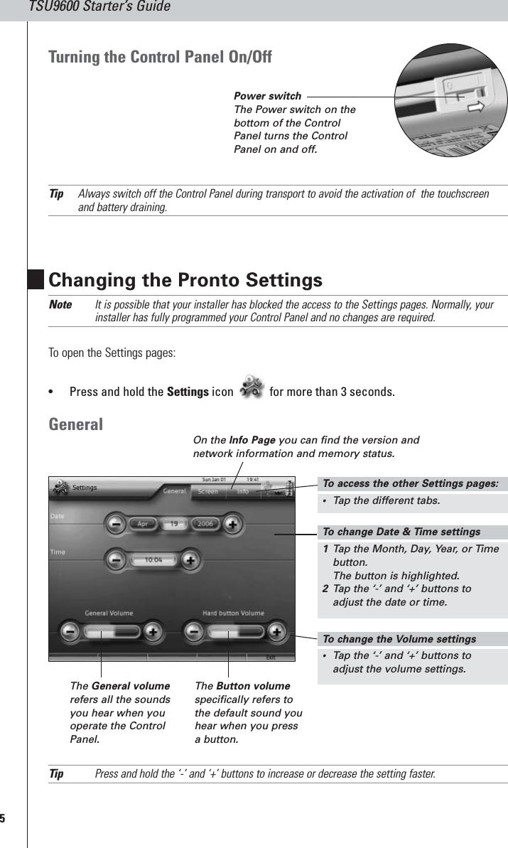 5TSU9600 Starter’s GuideChanging the Pronto SettingsNote It is possible that your installer has blocked the access to the Settings pages. Normally, yourinstaller has fully programmed your Control Panel and no changes are required.To open the Settings pages:•Press and hold the Settings icon for more than 3 seconds.GeneralTip Press and hold the ‘-’ and ‘+’ buttons to increase or decrease the setting faster.On the Info Page you can find the version andnetwork information and memory status.The General volumerefers all the soundsyou hear when youoperate the ControlPanel.The Button volumespecifically refers tothe default sound youhear when you pressa button.Turning the Control Panel On/OffTip Always switch off the Control Panel during transport to avoid the activation of  the touchscreenand battery draining.To  change Date &amp; Time settings1Tap the Month, Day, Year, or Timebutton.The button is highlighted.2Tap the ‘-’ and ‘+’ buttons toadjust the date or time.To  change the Volume settings•Tap the ‘-’ and ‘+’ buttons toadjust the volume settings.To  access the other Settings pages:•Tap the different tabs.Power switchThe Power switch on thebottom of the ControlPanel turns the ControlPanel on and off.