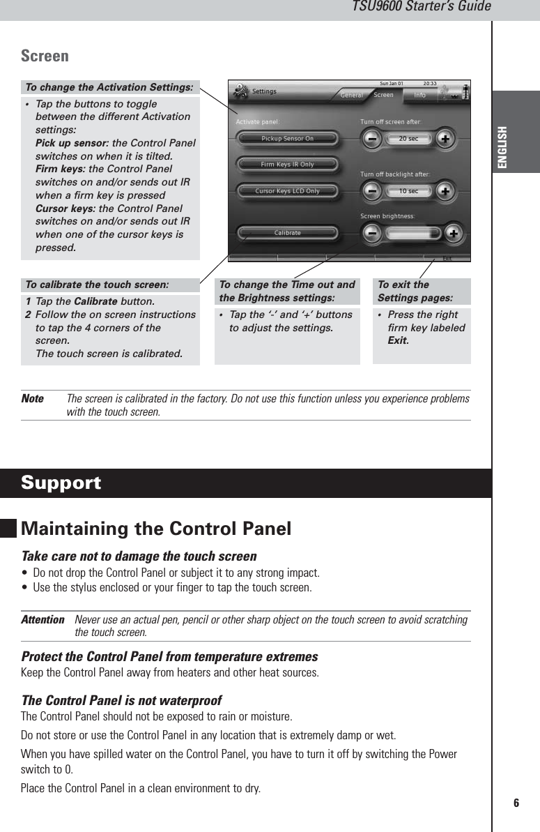 6TSU9600 Starter’s GuideENGLISHScreenNote The screen is calibrated in the factory. Do not use this function unless you experience problemswith the touch screen.SupportMaintaining the Control PanelTake care not to damage the touch screen•Do not drop the Control Panel or subject it to any strong impact.•Use the stylus enclosed or your finger to tap the touch screen.Attention Never use an actual pen, pencil or other sharp object on the touch screen to avoid scratchingthe touch screen.Protect the Control Panel from temperature extremesKeep the Control Panel away from heaters and other heat sources.The Control Panel is not waterproofThe Control Panel should not be exposed to rain or moisture.Do not store or use the Control Panel in any location that is extremely damp or wet.When you have spilled water on the Control Panel, you have to turn it off by switching the Powerswitch to 0. Place the Control Panel in a clean environment to dry.To  change the Activation Settings:•Tap the buttons to togglebetween the different Activationsettings:Pick up sensor: the Control Panelswitches on when it is tilted.Firm keys: the Control Panelswitches on and/or sends out IRwhen a firm key is pressedCursor keys: the Control Panelswitches on and/or sends out IRwhen one of the cursor keys ispressed.To  calibrate the touch screen:1Tap the Calibrate button.2Follow the on screen instructionsto tap the 4 corners of thescreen.The touch screen is calibrated.To  change the Time out andthe Brightness settings:•Tap the ‘-’ and ‘+’ buttons to adjust the settings.To  exit the Settings pages:•Press the rightfirm key labeledExit.