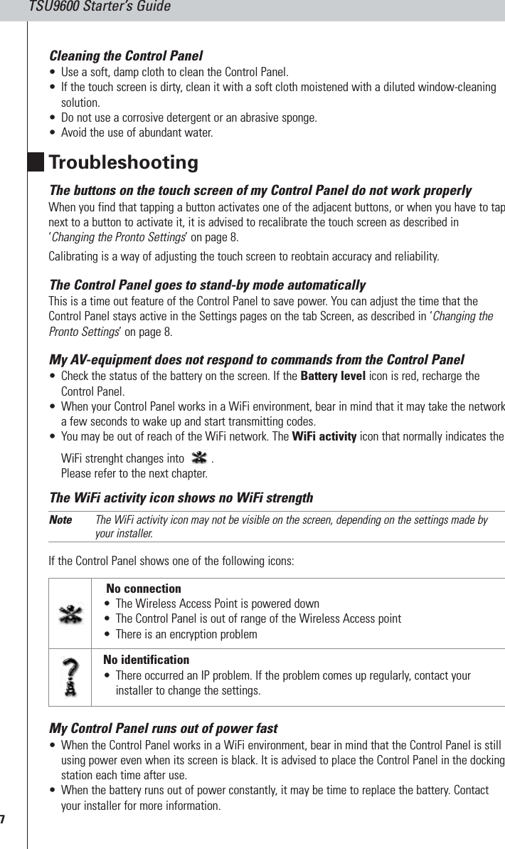 7TSU9600 Starter’s GuideCleaning the Control Panel•Use a soft, damp cloth to clean the Control Panel.•If the touch screen is dirty, clean it with a soft cloth moistened with a diluted window-cleaningsolution.•Do not use a corrosive detergent or an abrasive sponge.•Avoid the use of abundant water.TroubleshootingThe buttons on the touch screen of my Control Panel do not work properlyWhen you find that tapping a button activates one of the adjacent buttons, or when you have to tapnext to a button to activate it, it is advised to recalibrate the touch screen as described in‘Changing the Pronto Settings’ on page 8. Calibrating is a way of adjusting the touch screen to reobtain accuracy and reliability. The Control Panel goes to stand-by mode automaticallyThis is a time out feature of the Control Panel to save power. You can adjust the time that theControl Panel stays active in the Settings pages on the tab Screen, as described in ‘Changing thePronto Settings’ on page 8.My AV-equipment does not respond to commands from the Control Panel•Check the status of the battery on the screen. If the Battery level icon is red, recharge theControl Panel.•When your Control Panel works in a WiFi environment, bear in mind that it may take the networka few seconds to wake up and start transmitting codes.•You may be out of reach of the WiFi network. The WiFi activity icon that normally indicates theWiFi strenght changes into  .Please refer to the next chapter. The WiFi activity icon shows no WiFi strengthNote The WiFi activity icon may not be visible on the screen, depending on the settings made byyour installer.If the Control Panel shows one of the following icons: My Control Panel runs out of power fast•When the Control Panel works in a WiFi environment, bear in mind that the Control Panel is stillusing power even when its screen is black. It is advised to place the Control Panel in the dockingstation each time after use.•When the battery runs out of power constantly, it may be time to replace the battery. Contactyour installer for more information.No connection•The Wireless Access Point is powered down•The Control Panel is out of range of the Wireless Access point•There is an encryption problemNo identification•There occurred an IP problem. If the problem comes up regularly, contact yourinstaller to change the settings.