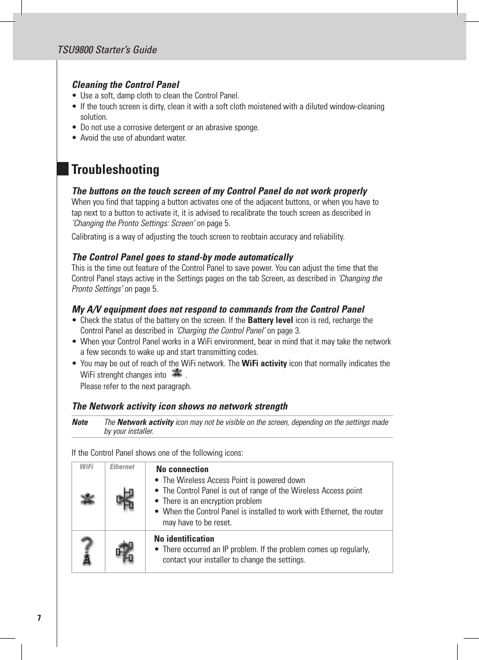 7TSU9800 Starter’s GuideCleaning the Control Panel•  Use a soft, damp cloth to clean the Control Panel.•  If the touch screen is dirty, clean it with a soft cloth moistened with a diluted window-cleaning solution.•  Do not use a corrosive detergent or an abrasive sponge.•  Avoid the use of abundant water.TroubleshootingThe buttons on the touch screen of my Control Panel do not work properlyWhen you find that tapping a button activates one of the adjacent buttons, or when you have to tap next to a button to activate it, it is advised to recalibrate the touch screen as described in ‘Changing the Pronto Settings: Screen’ on page 5. Calibrating is a way of adjusting the touch screen to reobtain accuracy and reliability. The Control Panel goes to stand-by mode automaticallyThis is the time out feature of the Control Panel to save power. You can adjust the time that the Control Panel stays active in the Settings pages on the tab Screen, as described in ‘Changing the Pronto Settings’ on page 5.My A/V equipment does not respond to commands from the Control Panel•  Check the status of the battery on the screen. If the Battery level icon is red, recharge the Control Panel as described in ‘Charging the Control Panel’ on page 3.•  When your Control Panel works in a WiFi environment, bear in mind that it may take the network a few seconds to wake up and start transmitting codes.•  You may be out of reach of the WiFi network. The WiFi activity icon that normally indicates the WiFi strenght changes into  . Please refer to the next paragraph. The Network activity icon shows no network strengthNote  The Network activity icon may not be visible on the screen, depending on the settings made by your installer.If the Control Panel shows one of the following icons:  No connection•  The Wireless Access Point is powered down•  The Control Panel is out of range of the Wireless Access point•  There is an encryption problem•  When the Control Panel is installed to work with Ethernet, the router may have to be reset.No identification•  There occurred an IP problem. If the problem comes up regularly, contact your installer to change the settings.WiFi Ethernet