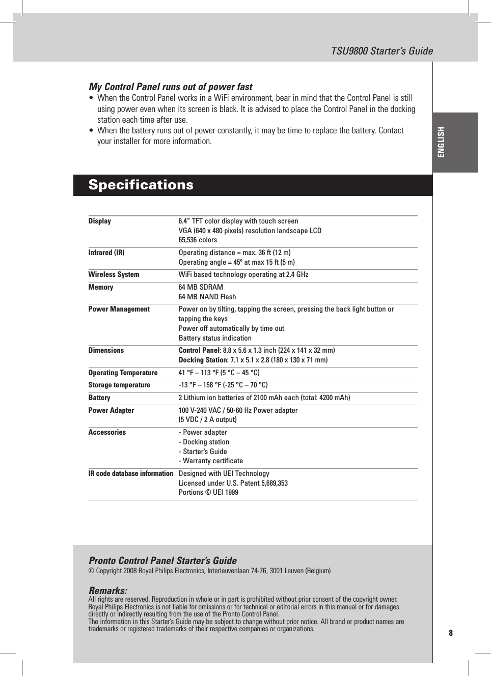 8TSU9800 Starter’s GuideENGLISHMy Control Panel runs out of power fast•  When the Control Panel works in a WiFi environment, bear in mind that the Control Panel is still using power even when its screen is black. It is advised to place the Control Panel in the docking station each time after use.•  When the battery runs out of power constantly, it may be time to replace the battery. Contact your installer for more information.SpecificationsDisplay  6.4” TFT color display with touch screen VGA (640 x 480 pixels) resolution landscape LCD 65,536 colorsInfrared (IR)  Operating distance = max. 36 ft (12 m) Operating angle = 45º at max 15 ft (5 m)Wireless System  WiFi based technology operating at 2.4 GHzMemory  64 MB SDRAM 64 MB NAND FlashPower Management  Power on by tilting, tapping the screen, pressing the back light button or tapping the keys Power off automatically by time out Battery status indicationDimensions   Control Panel: 8.8 x 5.6 x 1.3 inch (224 x 141 x 32 mm) Docking Station: 7.1 x 5.1 x 2.8 (180 x 130 x 71 mm)Operating Temperature  41 °F – 113 °F (5 °C – 45 °C)Storage temperature  -13 °F – 158 °F (-25 °C – 70 °C)Battery  2 Lithium ion batteries of 2100 mAh each (total: 4200 mAh)Power Adapter  100 V-240 VAC / 50-60 Hz Power adapter (5 VDC / 2 A output)Accessories  - Power adapter - Docking station - Starter’s Guide - Warranty certificateIR code database information  Designed with UEI Technology Licensed under U.S. Patent 5,689,353 Portions © UEI 1999Pronto Control Panel Starter’s Guide© Copyright 2008 Royal Philips Electronics, Interleuvenlaan 74-76, 3001 Leuven (Belgium)Remarks:All rights are reserved. Reproduction in whole or in part is prohibited without prior consent of the copyright owner.Royal Philips Electronics is not liable for omissions or for technical or editorial errors in this manual or for damages directly or indirectly resulting from the use of the Pronto Control Panel.The information in this Starter’s Guide may be subject to change without prior notice. All brand or product names are trademarks or registered trademarks of their respective companies or organizations.