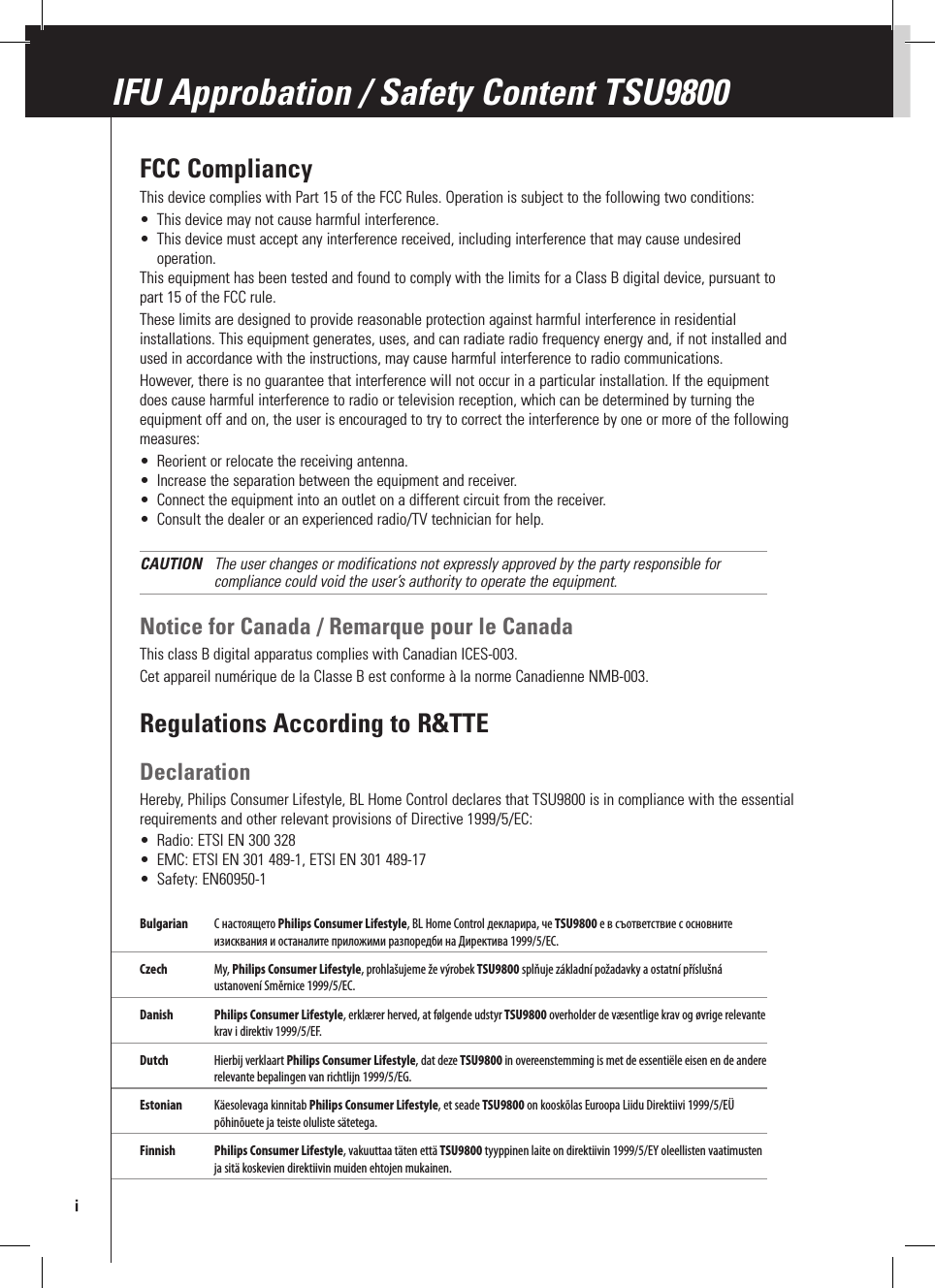 FCC CompliancyThis device complies with Part 15 of the FCC Rules. Operation is subject to the following two conditions:•  This device may not cause harmful interference.•  This device must accept any interference received, including interference that may cause undesired operation.This equipment has been tested and found to comply with the limits for a Class B digital device, pursuant to part 15 of the FCC rule.These limits are designed to provide reasonable protection against harmful interference in residential installations. This equipment generates, uses, and can radiate radio frequency energy and, if not installed and used in accordance with the instructions, may cause harmful interference to radio communications. However, there is no guarantee that interference will not occur in a particular installation. If the equipment does cause harmful interference to radio or television reception, which can be determined by turning the equipment off and on, the user is encouraged to try to correct the interference by one or more of the following measures:•  Reorient or relocate the receiving antenna.•  Increase the separation between the equipment and receiver.•  Connect the equipment into an outlet on a different circuit from the receiver.•  Consult the dealer or an experienced radio/TV technician for help.CAUTION  The user changes or modifications not expressly approved by the party responsible for compliance could void the user’s authority to operate the equipment.Notice for Canada / Remarque pour le CanadaThis class B digital apparatus complies with Canadian ICES-003.Cet appareil numérique de la Classe B est conforme à la norme Canadienne NMB-003. Regulations According to R&amp;TTEDeclarationHereby, Philips Consumer Lifestyle, BL Home Control declares that TSU9800 is in compliance with the essential requirements and other relevant provisions of Directive 1999/5/EC:•  Radio: ETSI EN 300 328•  EMC: ETSI EN 301 489-1, ETSI EN 301 489-17•  Safety: EN60950-1Bulgarian  С настоящето Philips Consumer Lifestyle, BL Home Control декларира, че TSU9800 е в съответствие с основните изисквания и останалите приложими разпоредби на Директива 1999/5/EC.Czech  My, Philips Consumer Lifestyle, prohlašujeme že výrobek TSU9800 splňuje základní požadavky a ostatní příslušná ustanovení Směrnice 1999/5/EC. Danish  Philips Consumer Lifestyle, erklærer herved, at følgende udstyr TSU9800 overholder de væsentlige krav og øvrige relevante krav i direktiv 1999/5/EF. Dutch  Hierbij verklaart Philips Consumer Lifestyle, dat deze TSU9800 in overeenstemming is met de essentiële eisen en de andere relevante bepalingen van richtlijn 1999/5/EG.Estonian  Käesolevaga kinnitab Philips Consumer Lifestyle, et seade TSU9800 on kooskõlas Euroopa Liidu Direktiivi 1999/5/EÜ põhinõuete ja teiste oluliste sätetega.Finnish Philips Consumer Lifestyle, vakuuttaa täten että TSU9800 tyyppinen laite on direktiivin 1999/5/EY oleellisten vaatimusten ja sitä koskevien direktiivin muiden ehtojen mukainen.IFU Approbation / Safety Content TSU9800i