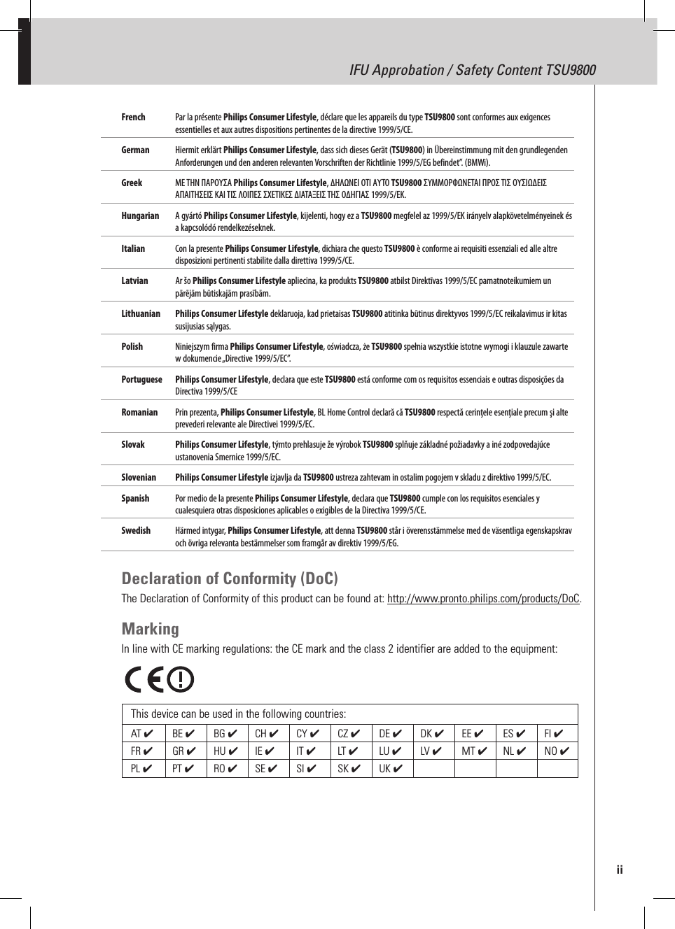 IFU Approbation / Safety Content TSU9800French  Par la présente Philips Consumer Lifestyle, déclare que les appareils du type TSU9800 sont conformes aux exigences essentielles et aux autres dispositions pertinentes de la directive 1999/5/CE.German  Hiermit erklärt Philips Consumer Lifestyle, dass sich dieses Gerät (TSU9800) in Übereinstimmung mit den grundlegenden Anforderungen und den anderen relevanten Vorschriften der Richtlinie 1999/5/EG befindet”. (BMWi).Greek  ΜΕ ΤΗΝ ΠΑΡΟΥΣΑ Philips Consumer Lifestyle, ΔΗΛΩΝΕΙ ΟΤΙ ΑΥΤΟ TSU9800 ΣΥΜΜΟΡΦΩΝΕΤΑΙ ΠΡΟΣ ΤΙΣ ΟΥΣΙΩΔΕΙΣ ΑΠΑΙΤΗΣΕΙΣ ΚΑΙ ΤΙΣ ΛΟΙΠΕΣ ΣΧΕΤΙΚΕΣ ΔΙΑΤΑΞΕΙΣ ΤΗΣ ΟΔΗΓΙΑΣ 1999/5/ΕΚ.  Hungarian   A gyártó Philips Consumer Lifestyle, kijelenti, hogy ez a TSU9800 megfelel az 1999/5/EK irányelv alapkövetelményeinek és a kapcsolódó rendelkezéseknek.Italian  Con la presente Philips Consumer Lifestyle, dichiara che questo TSU9800 è conforme ai requisiti essenziali ed alle altre disposizioni pertinenti stabilite dalla direttiva 1999/5/CE.Latvian  Ar šo Philips Consumer Lifestyle apliecina, ka produkts TSU9800 atbilst Direktīvas 1999/5/EC pamatnoteikumiem un pārējām būtiskajām prasībām.Lithuanian  Philips Consumer Lifestyle deklaruoja, kad prietaisas TSU9800 atitinka būtinus direktyvos 1999/5/EC reikalavimus ir kitas susijusias sąlygas.Polish  Niniejszym firma Philips Consumer Lifestyle, oświadcza, że TSU9800 spełnia wszystkie istotne wymogi i klauzule zawarte w dokumencie „Directive 1999/5/EC”. Portuguese  Philips Consumer Lifestyle, declara que este TSU9800 está conforme com os requisitos essenciais e outras disposições da Directiva 1999/5/CE Romanian   Prin prezenta, Philips Consumer Lifestyle, BL Home Control declară că TSU9800 respectă cerinţele esenţiale precum şi alte prevederi relevante ale Directivei 1999/5/EC.Slovak   Philips Consumer Lifestyle, týmto prehlasuje že výrobok TSU9800 splňuje základné požiadavky a iné zodpovedajúce ustanovenia Smernice 1999/5/EC. Slovenian  Philips Consumer Lifestyle izjavlja da TSU9800 ustreza zahtevam in ostalim pogojem v skladu z direktivo 1999/5/EC.Spanish  Por medio de la presente Philips Consumer Lifestyle, declara que TSU9800 cumple con los requisitos esenciales y cualesquiera otras disposiciones aplicables o exigibles de la Directiva 1999/5/CE.Swedish  Härmed intygar, Philips Consumer Lifestyle, att denna TSU9800 står i överensstämmelse med de väsentliga egenskapskrav och övriga relevanta bestämmelser som framgår av direktiv 1999/5/EG.Declaration of Conformity (DoC)The Declaration of Conformity of this product can be found at: http://www.pronto.philips.com/products/DoC.MarkingIn line with CE marking regulations: the CE mark and the class 2 identifier are added to the equipment:This device can be used in the following countries:AT ✔  BE ✔  BG ✔  CH ✔  CY ✔  CZ ✔  DE ✔  DK ✔  EE ✔  ES ✔  FI ✔ FR ✔  GR ✔  HU ✔  IE ✔  IT ✔  LT ✔  LU ✔  LV ✔  MT ✔  NL ✔  NO ✔ PL ✔  PT ✔  RO ✔SE ✔  SI ✔  SK ✔UK ✔  iiIFU Approbation / Safety Content TSU9800