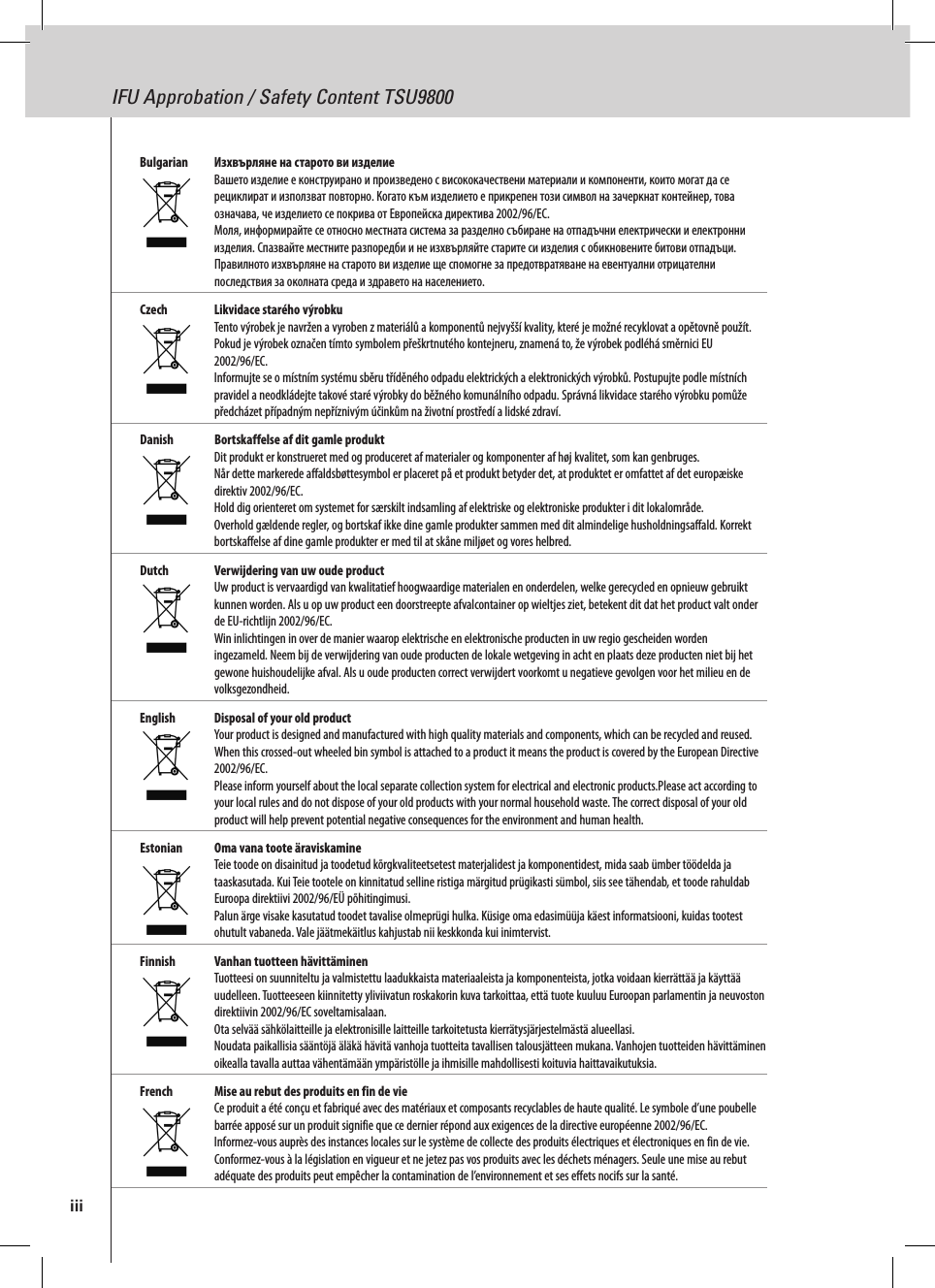 IFU Approbation / Safety Content TSU9800Bulgarian   Изхвърляне на старото ви изделие Вашето изделие е конструирано и произведено с висококачествени материали и компоненти, които могат да се рециклират и използват повторно. Когато към изделието е прикрепен този символ на зачеркнат контейнер, това означава, че изделието се покрива от Европейска директива 2002/96/EC. Моля, информирайте се относно местната система за разделно събиране на отпадъчни електрически и електронни изделия. Спазвайте местните разпоредби и не изхвърляйте старите си изделия с обикновените битови отпадъци. Правилното изхвърляне на старото ви изделие ще спомогне за предотвратяване на евентуални отрицателни последствия за околната среда и здравето на населението.Czech  Likvidace starého výrobku Tento výrobek je navržen a vyroben z materiálů a komponentů nejvyšší kvality, které je možné recyklovat a opětovně použít.  Pokud je výrobek označen tímto symbolem přeškrtnutého kontejneru, znamená to, že výrobek podléhá směrnici EU 2002/96/EC. Informujte se o místním systému sběru tříděného odpadu elektrických a elektronických výrobků. Postupujte podle místních pravidel a neodkládejte takové staré výrobky do běžného komunálního odpadu. Správná likvidace starého výrobku pomůže předcházet případným nepříznivým účinkům na životní prostředí a lidské zdraví. Danish  Bortskaffelse af dit gamle produkt Dit produkt er konstrueret med og produceret af materialer og komponenter af høj kvalitet, som kan genbruges.  Når dette markerede affaldsbøttesymbol er placeret på et produkt betyder det, at produktet er omfattet af det europæiske direktiv 2002/96/EC. Hold dig orienteret om systemet for særskilt indsamling af elektriske og elektroniske produkter i dit lokalområde. Overhold gældende regler, og bortskaf ikke dine gamle produkter sammen med dit almindelige husholdningsaffald. Korrekt bortskaffelse af dine gamle produkter er med til at skåne miljøet og vores helbred.Dutch  Verwijdering van uw oude product Uw product is vervaardigd van kwalitatief hoogwaardige materialen en onderdelen, welke gerecycled en opnieuw gebruikt kunnen worden. Als u op uw product een doorstreepte afvalcontainer op wieltjes ziet, betekent dit dat het product valt onder de EU-richtlijn 2002/96/EC. Win inlichtingen in over de manier waarop elektrische en elektronische producten in uw regio gescheiden worden ingezameld. Neem bij de verwijdering van oude producten de lokale wetgeving in acht en plaats deze producten niet bij het gewone huishoudelijke afval. Als u oude producten correct verwijdert voorkomt u negatieve gevolgen voor het milieu en de volksgezondheid.English  Disposal of your old product Your product is designed and manufactured with high quality materials and components, which can be recycled and reused. When this crossed-out wheeled bin symbol is attached to a product it means the product is covered by the European Directive 2002/96/EC. Please inform yourself about the local separate collection system for electrical and electronic products.Please act according to your local rules and do not dispose of your old products with your normal household waste. The correct disposal of your old product will help prevent potential negative consequences for the environment and human health.Estonian  Oma vana toote äraviskamine Teie toode on disainitud ja toodetud kõrgkvaliteetsetest materjalidest ja komponentidest, mida saab ümber töödelda ja taaskasutada. Kui Teie tootele on kinnitatud selline ristiga märgitud prügikasti sümbol, siis see tähendab, et toode rahuldab Euroopa direktiivi 2002/96/EÜ põhitingimusi. Palun ärge visake kasutatud toodet tavalise olmeprügi hulka. Küsige oma edasimüüja käest informatsiooni, kuidas tootest ohutult vabaneda. Vale jäätmekäitlus kahjustab nii keskkonda kui inimtervist.Finnish  Vanhan tuotteen hävittäminen Tuotteesi on suunniteltu ja valmistettu laadukkaista materiaaleista ja komponenteista, jotka voidaan kierrättää ja käyttää uudelleen. Tuotteeseen kiinnitetty yliviivatun roskakorin kuva tarkoittaa, että tuote kuuluu Euroopan parlamentin ja neuvoston direktiivin 2002/96/EC soveltamisalaan. Ota selvää sähkölaitteille ja elektronisille laitteille tarkoitetusta kierrätysjärjestelmästä alueellasi. Noudata paikallisia sääntöjä äläkä hävitä vanhoja tuotteita tavallisen talousjätteen mukana. Vanhojen tuotteiden hävittäminen oikealla tavalla auttaa vähentämään ympäristölle ja ihmisille mahdollisesti koituvia haittavaikutuksia.French  Mise au rebut des produits en fin de vie Ce produit a été conçu et fabriqué avec des matériaux et composants recyclables de haute qualité. Le symbole d’une poubelle barrée apposé sur un produit signifie que ce dernier répond aux exigences de la directive européenne 2002/96/EC. Informez-vous auprès des instances locales sur le système de collecte des produits électriques et électroniques en fin de vie. Conformez-vous à la législation en vigueur et ne jetez pas vos produits avec les déchets ménagers. Seule une mise au rebut adéquate des produits peut empêcher la contamination de l’environnement et ses effets nocifs sur la santé.iii