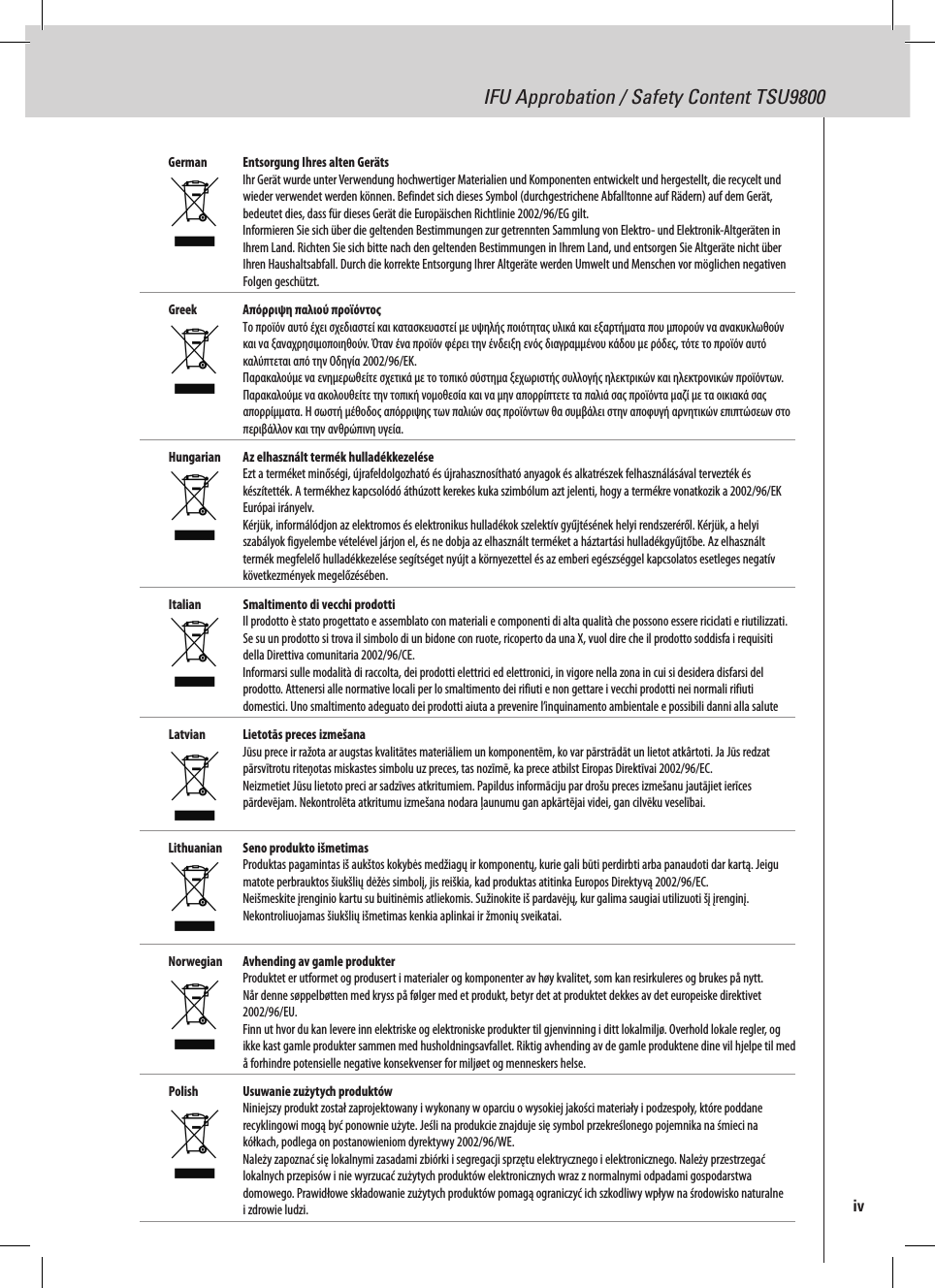 IFU Approbation / Safety Content TSU9800German  Entsorgung Ihres alten Geräts Ihr Gerät wurde unter Verwendung hochwertiger Materialien und Komponenten entwickelt und hergestellt, die recycelt und wieder verwendet werden können. Befindet sich dieses Symbol (durchgestrichene Abfalltonne auf Rädern) auf dem Gerät, bedeutet dies, dass für dieses Gerät die Europäischen Richtlinie 2002/96/EG gilt. Informieren Sie sich über die geltenden Bestimmungen zur getrennten Sammlung von Elektro- und Elektronik-Altgeräten in Ihrem Land. Richten Sie sich bitte nach den geltenden Bestimmungen in Ihrem Land, und entsorgen Sie Altgeräte nicht über Ihren Haushaltsabfall. Durch die korrekte Entsorgung Ihrer Altgeräte werden Umwelt und Menschen vor möglichen negativen Folgen geschützt.Greek  Απόρριψη παλιού προϊόντος Το προϊόν αυτό έχει σχεδιαστεί και κατασκευαστεί με υψηλής ποιότητας υλικά και εξαρτήματα που μπορούν να ανακυκλωθούν και να ξαναχρησιμοποιηθούν. Όταν ένα προϊόν φέρει την ένδειξη ενός διαγραμμένου κάδου με ρόδες, τότε το προϊόν αυτό καλύπτεται από την Οδηγία 2002/96/ΕΚ. Παρακαλούμε να ενημερωθείτε σχετικά με το τοπικό σύστημα ξεχωριστής συλλογής ηλεκτρικών και ηλεκτρονικών προϊόντων. Παρακαλούμε να ακολουθείτε την τοπική νομοθεσία και να μην απορρίπτετε τα παλιά σας προϊόντα μαζί με τα οικιακά σας απορρίμματα. Η σωστή μέθοδος απόρριψης των παλιών σας προϊόντων θα συμβάλει στην αποφυγή αρνητικών επιπτώσεων στο περιβάλλον και την ανθρώπινη υγεία. Hungarian  Az elhasznált termék hulladékkezelése Ezt a terméket minőségi, újrafeldolgozható és újrahasznosítható anyagok és alkatrészek felhasználásával tervezték és készítették. A termékhez kapcsolódó áthúzott kerekes kuka szimbólum azt jelenti, hogy a termékre vonatkozik a 2002/96/EK Európai irányelv. Kérjük, informálódjon az elektromos és elektronikus hulladékok szelektív gyűjtésének helyi rendszeréről. Kérjük, a helyi szabályok figyelembe vételével járjon el, és ne dobja az elhasznált terméket a háztartási hulladékgyűjtőbe. Az elhasznált termék megfelelő hulladékkezelése segítséget nyújt a környezettel és az emberi egészséggel kapcsolatos esetleges negatív következmények megelőzésében.Italian  Smaltimento di vecchi prodotti Il prodotto è stato progettato e assemblato con materiali e componenti di alta qualità che possono essere riciclati e riutilizzati. Se su un prodotto si trova il simbolo di un bidone con ruote, ricoperto da una X, vuol dire che il prodotto soddisfa i requisiti della Direttiva comunitaria 2002/96/CE. Informarsi sulle modalità di raccolta, dei prodotti elettrici ed elettronici, in vigore nella zona in cui si desidera disfarsi del prodotto. Attenersi alle normative locali per lo smaltimento dei rifiuti e non gettare i vecchi prodotti nei normali rifiuti domestici. Uno smaltimento adeguato dei prodotti aiuta a prevenire l’inquinamento ambientale e possibili danni alla salute Latvian  Lietotās preces izmešana Jūsu prece ir ražota ar augstas kvalitātes materiāliem un komponentēm, ko var pārstrādāt un lietot atkârtoti. Ja Jūs redzat pārsvītrotu riteņotas miskastes simbolu uz preces, tas nozīmē, ka prece atbilst Eiropas Direktīvai 2002/96/EC. Neizmetiet Jūsu lietoto preci ar sadzīves atkritumiem. Papildus informāciju par drošu preces izmešanu jautājiet ierīces pārdevējam. Nekontrolēta atkritumu izmešana nodara ļaunumu gan apkārtējai videi, gan cilvēku veselībai. Lithuanian  Seno produkto išmetimas Produktas pagamintas iš aukštos kokybės medžiagų ir komponentų, kurie gali būti perdirbti arba panaudoti dar kartą. Jeigu matote perbrauktos šiukšlių dėžės simbolį, jis reiškia, kad produktas atitinka Europos Direktyvą 2002/96/EC. Neišmeskite įrenginio kartu su buitinėmis atliekomis. Sužinokite iš pardavėjų, kur galima saugiai utilizuoti šį įrenginį. Nekontroliuojamas šiukšlių išmetimas kenkia aplinkai ir žmonių sveikatai. Norwegian  Avhending av gamle produkter Produktet er utformet og produsert i materialer og komponenter av høy kvalitet, som kan resirkuleres og brukes på nytt. Når denne søppelbøtten med kryss på følger med et produkt, betyr det at produktet dekkes av det europeiske direktivet 2002/96/EU. Finn ut hvor du kan levere inn elektriske og elektroniske produkter til gjenvinning i ditt lokalmiljø. Overhold lokale regler, og ikke kast gamle produkter sammen med husholdningsavfallet. Riktig avhending av de gamle produktene dine vil hjelpe til med å forhindre potensielle negative konsekvenser for miljøet og menneskers helse.Polish  Usuwanie zużytych produktów Niniejszy produkt został zaprojektowany i wykonany w oparciu o wysokiej jakości materiały i podzespoły, które poddane recyklingowi mogą być ponownie użyte. Jeśli na produkcie znajduje się symbol przekreślonego pojemnika na śmieci na kółkach, podlega on postanowieniom dyrektywy 2002/96/WE. Należy zapoznać się lokalnymi zasadami zbiórki i segregacji sprzętu elektrycznego i elektronicznego. Należy przestrzegać lokalnych przepisów i nie wyrzucać zużytych produktów elektronicznych wraz z normalnymi odpadami gospodarstwa domowego. Prawidłowe składowanie zużytych produktów pomagą ograniczyć ich szkodliwy wpływ na środowisko naturalne i zdrowie ludzi.  iv