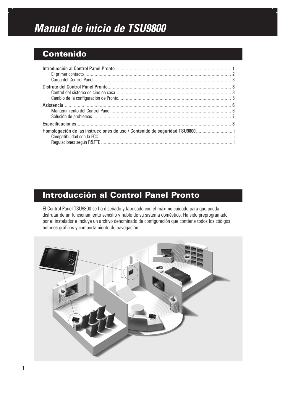 Introducción al Control Panel ProntoEl Control Panel TSU9800 se ha diseñado y fabricado con el máximo cuidado para que pueda disfrutar de un funcionamiento sencillo y fiable de su sistema doméstico. Ha sido preprogramado por el instalador e incluye un archivo denominado de configuración que contiene todos los códigos, botones gráficos y comportamiento de navegación.1Manual de inicio de TSU9800Manual de inicio de TSU9800ContenidoIntroducción al Control Panel Pronto ......................................................................................... 1El primer contacto ................................................................................................................. 2Carga del Control Panel .......................................................................................................... 3Disfrute del Control Panel Pronto ............................................................................................... 3Control del sistema de cine en casa ......................................................................................... 3Cambio de la configuración de Pronto....................................................................................... 5Asistencia ................................................................................................................................. 6Mantenimiento del Control Panel ............................................................................................. 6Solución de problemas ........................................................................................................... 7Especificaciones ....................................................................................................................... 8Homologación de las instrucciones de uso / Contenido de seguridad TSU9800 ............................ iCompatibilidad con la FCC ....................................................................................................... iRegulaciones según R&amp;TTE ..................................................................................................... i