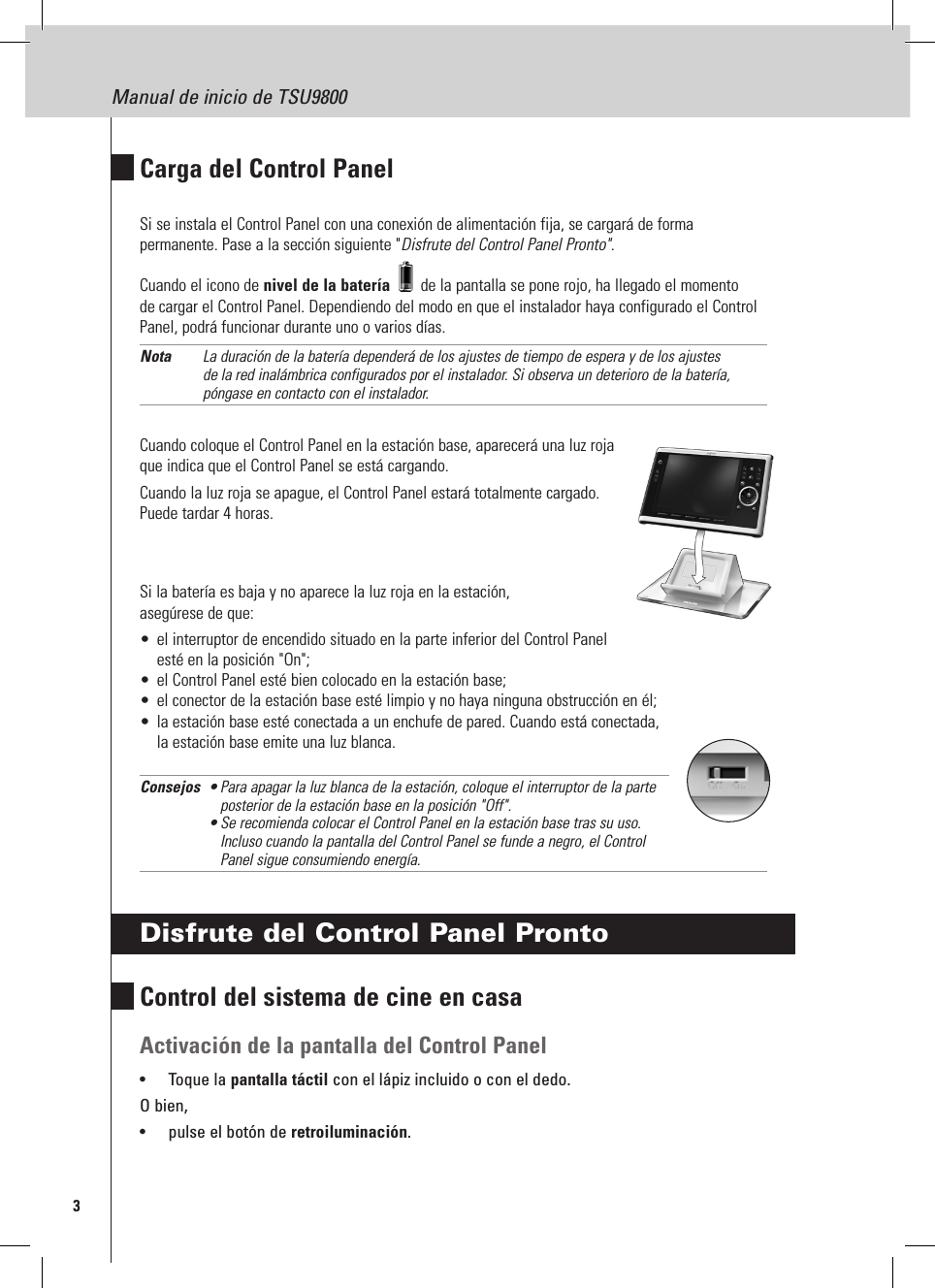 3Manual de inicio de TSU9800Carga del Control PanelSi se instala el Control Panel con una conexión de alimentación fija, se cargará de forma permanente. Pase a la sección siguiente &quot;Disfrute del Control Panel Pronto&quot;.Cuando el icono de nivel de la batería   de la pantalla se pone rojo, ha llegado el momento de cargar el Control Panel. Dependiendo del modo en que el instalador haya configurado el Control Panel, podrá funcionar durante uno o varios días.Nota  La duración de la batería dependerá de los ajustes de tiempo de espera y de los ajustes de la red inalámbrica configurados por el instalador. Si observa un deterioro de la batería, póngase en contacto con el instalador.Cuando coloque el Control Panel en la estación base, aparecerá una luz roja que indica que el Control Panel se está cargando.Cuando la luz roja se apague, el Control Panel estará totalmente cargado.  Puede tardar 4 horas.Si la batería es baja y no aparece la luz roja en la estación,  asegúrese de que:•  el interruptor de encendido situado en la parte inferior del Control Panel esté en la posición &quot;On&quot;;•  el Control Panel esté bien colocado en la estación base;•  el conector de la estación base esté limpio y no haya ninguna obstrucción en él;•  la estación base esté conectada a un enchufe de pared. Cuando está conectada, la estación base emite una luz blanca.Consejos  • Para apagar la luz blanca de la estación, coloque el interruptor de la parte        posterior de la estación base en la posición &quot;Off&quot;.     •  Se recomienda colocar el Control Panel en la estación base tras su uso. Incluso cuando la pantalla del Control Panel se funde a negro, el Control Panel sigue consumiendo energía.Disfrute del Control Panel ProntoControl del sistema de cine en casaActivación de la pantalla del Control Panel•  Toque la pantalla táctil con el lápiz incluido o con el dedo.O bien,•  pulse el botón de retroiluminación.