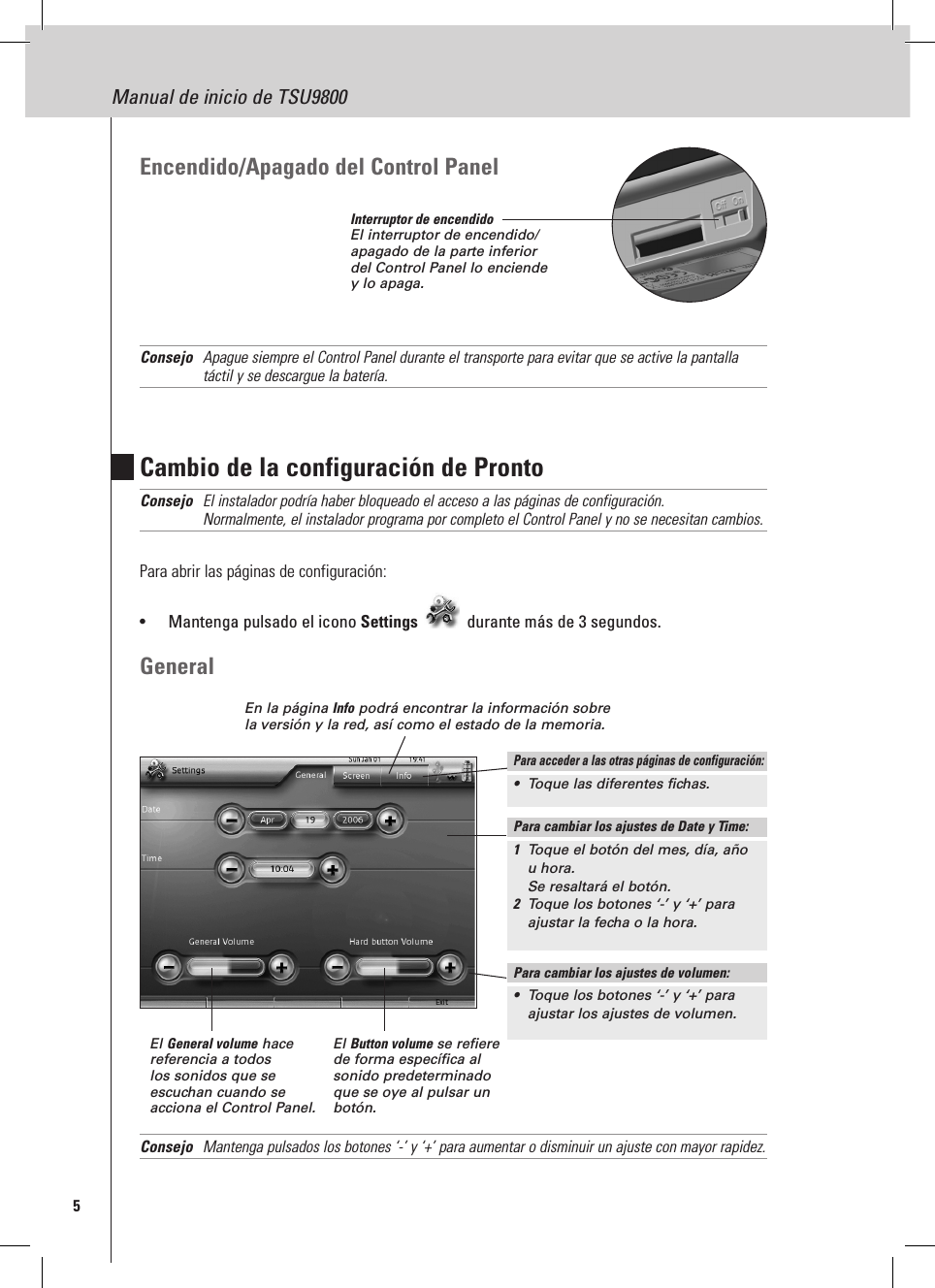 5Manual de inicio de TSU9800Cambio de la configuración de ProntoConsejo   El instalador podría haber bloqueado el acceso a las páginas de configuración. Normalmente, el instalador programa por completo el Control Panel y no se necesitan cambios.Para abrir las páginas de configuración:•  Mantenga pulsado el icono Settings   durante más de 3 segundos.GeneralConsejo  Mantenga pulsados los botones ‘-’ y ‘+’ para aumentar o disminuir un ajuste con mayor rapidez.Encendido/Apagado del Control Panel Consejo   Apague siempre el Control Panel durante el transporte para evitar que se active la pantalla táctil y se descargue la batería.En la página Info podrá encontrar la información sobre la versión y la red, así como el estado de la memoria.El General volume hace referencia a todos los sonidos que se escuchan cuando se acciona el Control Panel.El Button volume se refiere de forma específica al sonido predeterminado que se oye al pulsar un botón.Para cambiar los ajustes de Date y Time:1  Toque el botón del mes, día, año u hora.  Se resaltará el botón.2  Toque los botones ‘-’ y ‘+’ para ajustar la fecha o la hora.Para cambiar los ajustes de volumen:•  Toque los botones ‘-’ y ‘+’ para ajustar los ajustes de volumen.Para acceder a las otras páginas de configuración:•  Toque las diferentes fichas.Interruptor de encendidoEl interruptor de encendido/apagado de la parte inferior del Control Panel lo enciende y lo apaga.