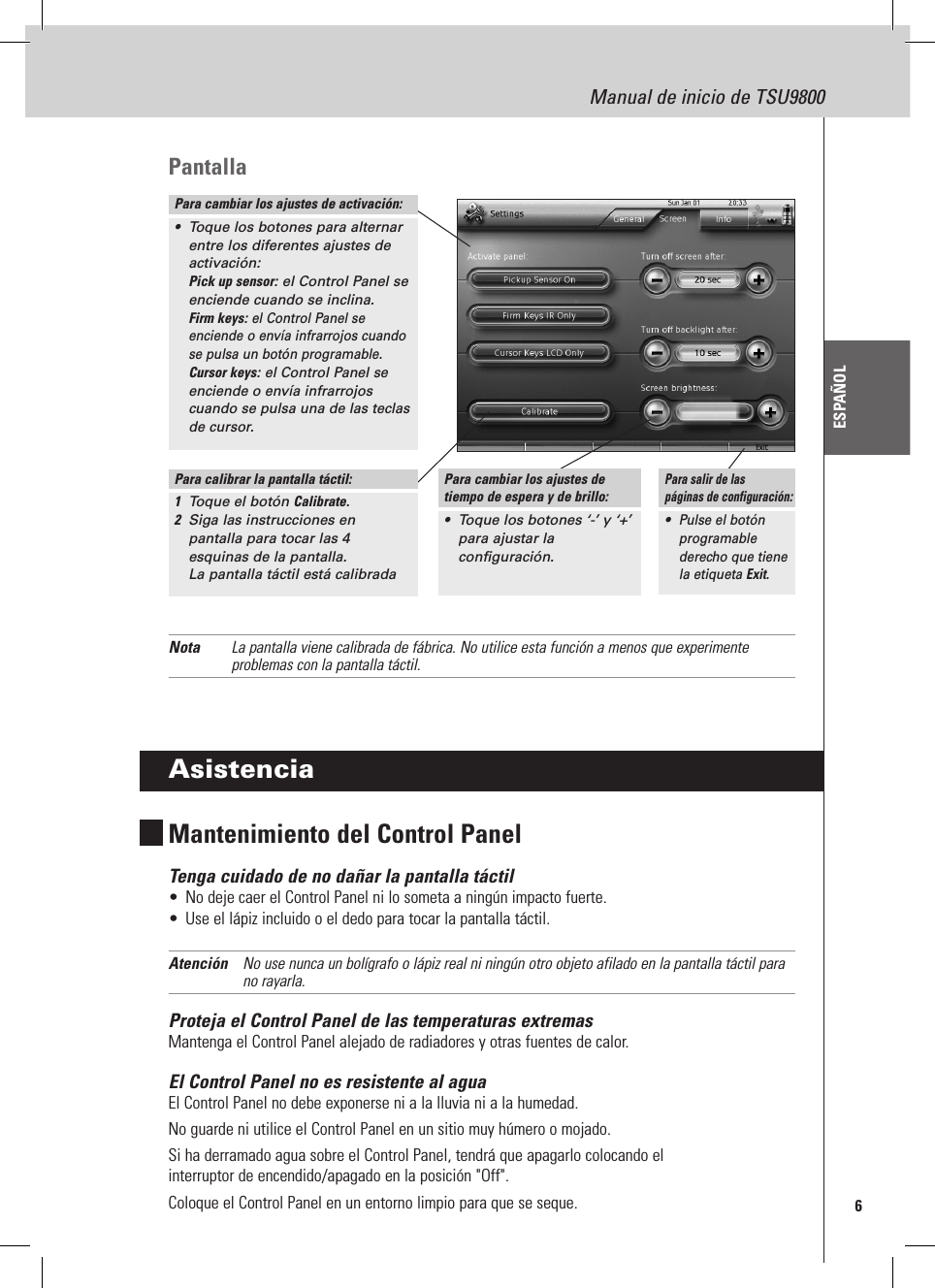 6Manual de inicio de TSU9800ESPAÑOLPantallaNota  La pantalla viene calibrada de fábrica. No utilice esta función a menos que experimente problemas con la pantalla táctil.AsistenciaMantenimiento del Control PanelTenga cuidado de no dañar la pantalla táctil•  No deje caer el Control Panel ni lo someta a ningún impacto fuerte.•  Use el lápiz incluido o el dedo para tocar la pantalla táctil.Atención  No use nunca un bolígrafo o lápiz real ni ningún otro objeto afilado en la pantalla táctil para no rayarla.Proteja el Control Panel de las temperaturas extremasMantenga el Control Panel alejado de radiadores y otras fuentes de calor.El Control Panel no es resistente al aguaEl Control Panel no debe exponerse ni a la lluvia ni a la humedad.No guarde ni utilice el Control Panel en un sitio muy húmero o mojado.Si ha derramado agua sobre el Control Panel, tendrá que apagarlo colocando el  interruptor de encendido/apagado en la posición &quot;Off&quot;. Coloque el Control Panel en un entorno limpio para que se seque.Para cambiar los ajustes de activación:•  Toque los botones para alternar entre los diferentes ajustes de activación: Pick up sensor: el Control Panel se enciende cuando se inclina. Firm keys: el Control Panel se enciende o envía infrarrojos cuando se pulsa un botón programable. Cursor keys: el Control Panel se enciende o envía infrarrojos cuando se pulsa una de las teclas de cursor.Para calibrar la pantalla táctil:1  Toque el botón Calibrate.2  Siga las instrucciones en pantalla para tocar las 4 esquinas de la pantalla.  La pantalla táctil está calibradaPara cambiar los ajustes de tiempo de espera y de brillo:•  Toque los botones ‘-’ y ‘+’  para ajustar la configuración.Para salir de las  páginas de configuración:• Pulse el botón programable derecho que tiene la etiqueta Exit.