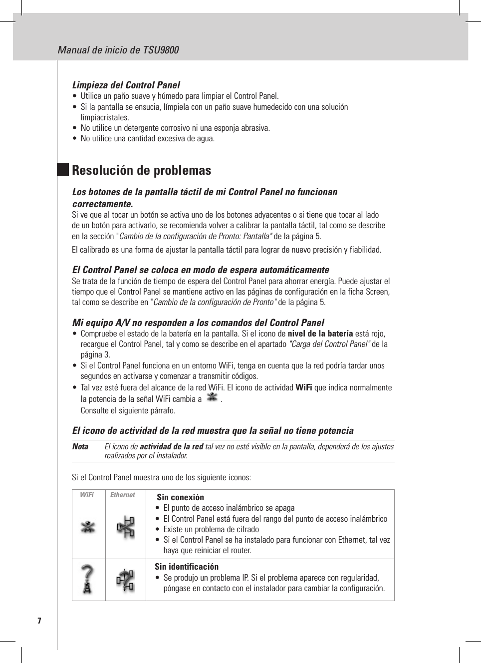 7Manual de inicio de TSU9800Limpieza del Control Panel•  Utilice un paño suave y húmedo para limpiar el Control Panel.•  Si la pantalla se ensucia, límpiela con un paño suave humedecido con una solución limpiacristales.•  No utilice un detergente corrosivo ni una esponja abrasiva.•  No utilice una cantidad excesiva de agua.Resolución de problemasLos botones de la pantalla táctil de mi Control Panel no funcionan correctamente.Si ve que al tocar un botón se activa uno de los botones adyacentes o si tiene que tocar al lado de un botón para activarlo, se recomienda volver a calibrar la pantalla táctil, tal como se describe en la sección &quot;Cambio de la configuración de Pronto: Pantalla&quot; de la página 5. El calibrado es una forma de ajustar la pantalla táctil para lograr de nuevo precisión y fiabilidad. El Control Panel se coloca en modo de espera automáticamenteSe trata de la función de tiempo de espera del Control Panel para ahorrar energía. Puede ajustar el tiempo que el Control Panel se mantiene activo en las páginas de configuración en la ficha Screen, tal como se describe en &quot;Cambio de la configuración de Pronto&quot; de la página 5.Mi equipo A/V no responden a los comandos del Control Panel•  Compruebe el estado de la batería en la pantalla. Si el icono de nivel de la batería está rojo, recargue el Control Panel, tal y como se describe en el apartado &quot;Carga del Control Panel&quot; de la página 3.•  Si el Control Panel funciona en un entorno WiFi, tenga en cuenta que la red podría tardar unos segundos en activarse y comenzar a transmitir códigos.•  Tal vez esté fuera del alcance de la red WiFi. El icono de actividad WiFi que indica normalmente la potencia de la señal WiFi cambia a  . Consulte el siguiente párrafo. El icono de actividad de la red muestra que la señal no tiene potenciaNota  El icono de actividad de la red tal vez no esté visible en la pantalla, dependerá de los ajustes realizados por el instalador.Si el Control Panel muestra uno de los siguiente iconos:  Sin conexión•  El punto de acceso inalámbrico se apaga•  El Control Panel está fuera del rango del punto de acceso inalámbrico•  Existe un problema de cifrado•  Si el Control Panel se ha instalado para funcionar con Ethernet, tal vez haya que reiniciar el router.Sin identificación•  Se produjo un problema IP. Si el problema aparece con regularidad, póngase en contacto con el instalador para cambiar la configuración.WiFi Ethernet