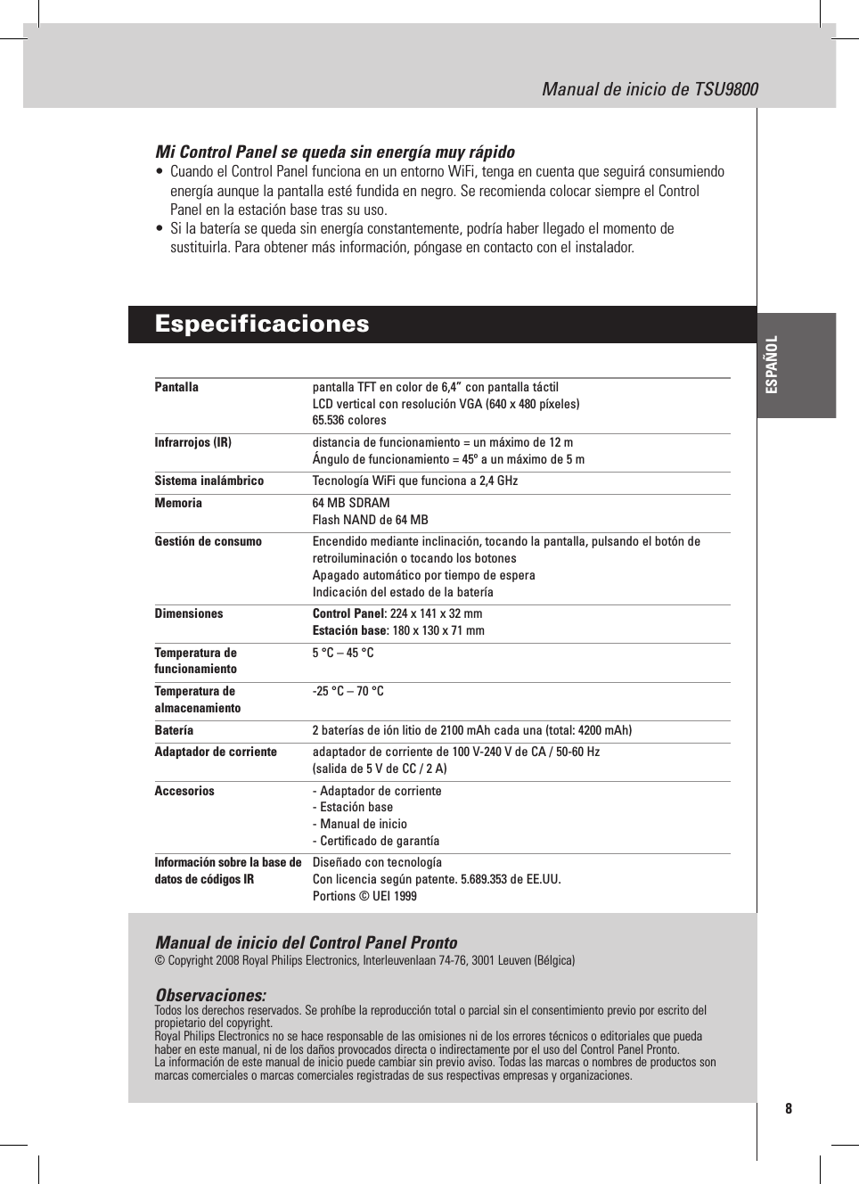 8Manual de inicio de TSU9800ESPAÑOLMi Control Panel se queda sin energía muy rápido•  Cuando el Control Panel funciona en un entorno WiFi, tenga en cuenta que seguirá consumiendo energía aunque la pantalla esté fundida en negro. Se recomienda colocar siempre el Control Panel en la estación base tras su uso.•  Si la batería se queda sin energía constantemente, podría haber llegado el momento de sustituirla. Para obtener más información, póngase en contacto con el instalador.EspecificacionesPantalla  pantalla TFT en color de 6,4” con pantalla táctil LCD vertical con resolución VGA (640 x 480 píxeles) 65.536 coloresInfrarrojos (IR)  distancia de funcionamiento = un máximo de 12 m Ángulo de funcionamiento = 45º a un máximo de 5 mSistema inalámbrico  Tecnología WiFi que funciona a 2,4 GHzMemoria  64 MB SDRAM Flash NAND de 64 MBGestión de consumo  Encendido mediante inclinación, tocando la pantalla, pulsando el botón de retroiluminación o tocando los botones Apagado automático por tiempo de espera Indicación del estado de la bateríaDimensiones   Control Panel: 224 x 141 x 32 mm Estación base: 180 x 130 x 71 mmTemperatura de   5 °C – 45 °C funcionamientoTemperatura de  -25 °C – 70 °C almacenamiento Batería  2 baterías de ión litio de 2100 mAh cada una (total: 4200 mAh)Adaptador de corriente  adaptador de corriente de 100 V-240 V de CA / 50-60 Hz (salida de 5 V de CC / 2 A)Accesorios  - Adaptador de corriente - Estación base - Manual de inicio - Certificado de garantíaInformación sobre la base de   Diseñado con tecnología datos de códigos IR   Con licencia según patente. 5.689.353 de EE.UU. Portions © UEI 1999Manual de inicio del Control Panel Pronto© Copyright 2008 Royal Philips Electronics, Interleuvenlaan 74-76, 3001 Leuven (Bélgica)Observaciones:Todos los derechos reservados. Se prohíbe la reproducción total o parcial sin el consentimiento previo por escrito del propietario del copyright.Royal Philips Electronics no se hace responsable de las omisiones ni de los errores técnicos o editoriales que pueda haber en este manual, ni de los daños provocados directa o indirectamente por el uso del Control Panel Pronto.La información de este manual de inicio puede cambiar sin previo aviso. Todas las marcas o nombres de productos son marcas comerciales o marcas comerciales registradas de sus respectivas empresas y organizaciones.