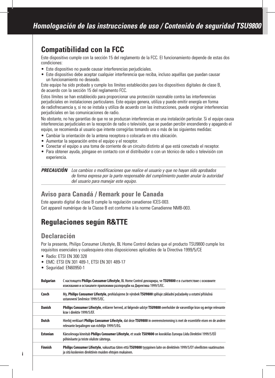 Compatibilidad con la FCCEste dispositivo cumple con la sección 15 del reglamento de la FCC. El funcionamiento depende de estas dos condiciones:•  Este dispositivo no puede causar interferencias perjudiciales.•  Este dispositivo debe aceptar cualquier interferencia que reciba, incluso aquéllas que puedan causar un funcionamiento no deseado.Este equipo ha sido probado y cumple los límites establecidos para los dispositivos digitales de clase B, de acuerdo con la sección 15 del reglamento FCC.Estos límites se han establecido para proporcionar una protección razonable contra las interferencias perjudiciales en instalaciones particulares. Este equipo genera, utiliza y puede emitir energía en forma de radiofrecuencia y, si no se instala y utiliza de acuerdo con las instrucciones, puede originar interferencias perjudiciales en las comunicaciones de radio. No obstante, no hay garantías de que no se produzcan interferencias en una instalación particular. Si el equipo causa interferencias perjudiciales en la recepción de radio o televisión, que se puedan percibir encendiendo y apagando el equipo, se recomienda al usuario que intente corregirlas tomando una o más de las siguientes medidas:•  Cambiar la orientación de la antena receptora o colocarla en otra ubicación.•  Aumentar la separación entre el equipo y el receptor.•  Conectar el equipo a una toma de corriente de un circuito distinto al que está conectado el receptor.•  Para obtener ayuda, póngase en contacto con el distribuidor o con un técnico de radio o televisión con experiencia.PRECAUCIÓN   Los cambios o modificaciones que realice el usuario y que no hayan sido aprobados de forma expresa por la parte responsable del cumplimiento pueden anular la autoridad del usuario para manejar este equipo.Aviso para Canadá / Remark pour le CanadaEste aparato digital de clase B cumple la regulación canadiense ICES-003.Cet appareil numérique de la Classe B est conforme à la norme Canadienne NMB-003. Regulaciones según R&amp;TTEDeclaraciónPor la presente, Philips Consumer Lifestyle, BL Home Control declara que el producto TSU9800 cumple los requisitos esenciales y cualesquiera otras disposiciones aplicables de la Directiva 1999/5/CE•  Radio: ETSI EN 300 328•  EMC: ETSI EN 301 489-1, ETSI EN 301 489-17•  Seguridad: EN60950-1Bulgarian  С настоящето Philips Consumer Lifestyle, BL Home Control декларира, че TSU9800 е в съответствие с основните изисквания и останалите приложими разпоредби на Директива 1999/5/EC.Czech  My, Philips Consumer Lifestyle, prohlašujeme že výrobek TSU9800 splňuje základní požadavky a ostatní příslušná ustanovení Směrnice 1999/5/EC. Danish  Philips Consumer Lifestyle, erklærer herved, at følgende udstyr TSU9800 overholder de væsentlige krav og øvrige relevante krav i direktiv 1999/5/EF.Dutch  Hierbij verklaart Philips Consumer Lifestyle, dat deze TSU9800 in overeenstemming is met de essentiële eisen en de andere relevante bepalingen van richtlijn 1999/5/EG.Estonian  Käesolevaga kinnitab Philips Consumer Lifestyle, et seade TSU9800 on kooskõlas Euroopa Liidu Direktiivi 1999/5/EÜ põhinõuete ja teiste oluliste sätetega.Finnish Philips Consumer Lifestyle, vakuuttaa täten että TSU9800 tyyppinen laite on direktiivin 1999/5/EY oleellisten vaatimusten ja sitä koskevien direktiivin muiden ehtojen mukainen.Homologación de las instrucciones de uso / Contenido de seguridad TSU9800i