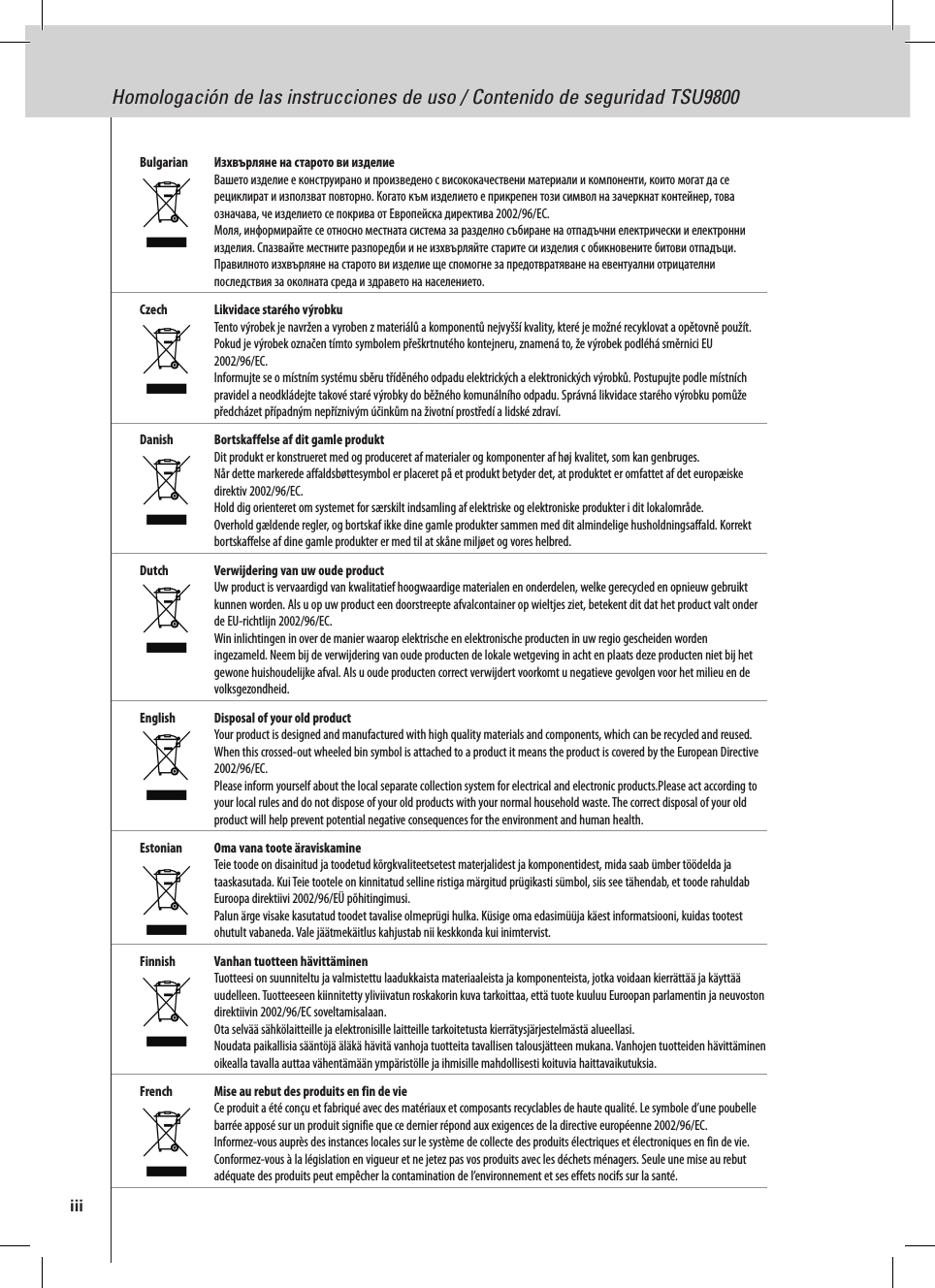 Homologación de las instrucciones de uso / Contenido de seguridad TSU9800Bulgarian   Изхвърляне на старото ви изделие Вашето изделие е конструирано и произведено с висококачествени материали и компоненти, които могат да се рециклират и използват повторно. Когато към изделието е прикрепен този символ на зачеркнат контейнер, това означава, че изделието се покрива от Европейска директива 2002/96/EC. Моля, информирайте се относно местната система за разделно събиране на отпадъчни електрически и електронни изделия. Спазвайте местните разпоредби и не изхвърляйте старите си изделия с обикновените битови отпадъци. Правилното изхвърляне на старото ви изделие ще спомогне за предотвратяване на евентуални отрицателни последствия за околната среда и здравето на населението.Czech  Likvidace starého výrobku Tento výrobek je navržen a vyroben z materiálů a komponentů nejvyšší kvality, které je možné recyklovat a opětovně použít.  Pokud je výrobek označen tímto symbolem přeškrtnutého kontejneru, znamená to, že výrobek podléhá směrnici EU 2002/96/EC. Informujte se o místním systému sběru tříděného odpadu elektrických a elektronických výrobků. Postupujte podle místních pravidel a neodkládejte takové staré výrobky do běžného komunálního odpadu. Správná likvidace starého výrobku pomůže předcházet případným nepříznivým účinkům na životní prostředí a lidské zdraví. Danish  Bortskaffelse af dit gamle produkt Dit produkt er konstrueret med og produceret af materialer og komponenter af høj kvalitet, som kan genbruges.  Når dette markerede affaldsbøttesymbol er placeret på et produkt betyder det, at produktet er omfattet af det europæiske direktiv 2002/96/EC. Hold dig orienteret om systemet for særskilt indsamling af elektriske og elektroniske produkter i dit lokalområde. Overhold gældende regler, og bortskaf ikke dine gamle produkter sammen med dit almindelige husholdningsaffald. Korrekt bortskaffelse af dine gamle produkter er med til at skåne miljøet og vores helbred.Dutch  Verwijdering van uw oude product Uw product is vervaardigd van kwalitatief hoogwaardige materialen en onderdelen, welke gerecycled en opnieuw gebruikt kunnen worden. Als u op uw product een doorstreepte afvalcontainer op wieltjes ziet, betekent dit dat het product valt onder de EU-richtlijn 2002/96/EC. Win inlichtingen in over de manier waarop elektrische en elektronische producten in uw regio gescheiden worden ingezameld. Neem bij de verwijdering van oude producten de lokale wetgeving in acht en plaats deze producten niet bij het gewone huishoudelijke afval. Als u oude producten correct verwijdert voorkomt u negatieve gevolgen voor het milieu en de volksgezondheid.English  Disposal of your old product Your product is designed and manufactured with high quality materials and components, which can be recycled and reused. When this crossed-out wheeled bin symbol is attached to a product it means the product is covered by the European Directive 2002/96/EC. Please inform yourself about the local separate collection system for electrical and electronic products.Please act according to your local rules and do not dispose of your old products with your normal household waste. The correct disposal of your old product will help prevent potential negative consequences for the environment and human health.Estonian  Oma vana toote äraviskamine Teie toode on disainitud ja toodetud kõrgkvaliteetsetest materjalidest ja komponentidest, mida saab ümber töödelda ja taaskasutada. Kui Teie tootele on kinnitatud selline ristiga märgitud prügikasti sümbol, siis see tähendab, et toode rahuldab Euroopa direktiivi 2002/96/EÜ põhitingimusi. Palun ärge visake kasutatud toodet tavalise olmeprügi hulka. Küsige oma edasimüüja käest informatsiooni, kuidas tootest ohutult vabaneda. Vale jäätmekäitlus kahjustab nii keskkonda kui inimtervist.Finnish  Vanhan tuotteen hävittäminen Tuotteesi on suunniteltu ja valmistettu laadukkaista materiaaleista ja komponenteista, jotka voidaan kierrättää ja käyttää uudelleen. Tuotteeseen kiinnitetty yliviivatun roskakorin kuva tarkoittaa, että tuote kuuluu Euroopan parlamentin ja neuvoston direktiivin 2002/96/EC soveltamisalaan. Ota selvää sähkölaitteille ja elektronisille laitteille tarkoitetusta kierrätysjärjestelmästä alueellasi. Noudata paikallisia sääntöjä äläkä hävitä vanhoja tuotteita tavallisen talousjätteen mukana. Vanhojen tuotteiden hävittäminen oikealla tavalla auttaa vähentämään ympäristölle ja ihmisille mahdollisesti koituvia haittavaikutuksia.French  Mise au rebut des produits en fin de vie Ce produit a été conçu et fabriqué avec des matériaux et composants recyclables de haute qualité. Le symbole d’une poubelle barrée apposé sur un produit signifie que ce dernier répond aux exigences de la directive européenne 2002/96/EC. Informez-vous auprès des instances locales sur le système de collecte des produits électriques et électroniques en fin de vie. Conformez-vous à la législation en vigueur et ne jetez pas vos produits avec les déchets ménagers. Seule une mise au rebut adéquate des produits peut empêcher la contamination de l’environnement et ses effets nocifs sur la santé.iii