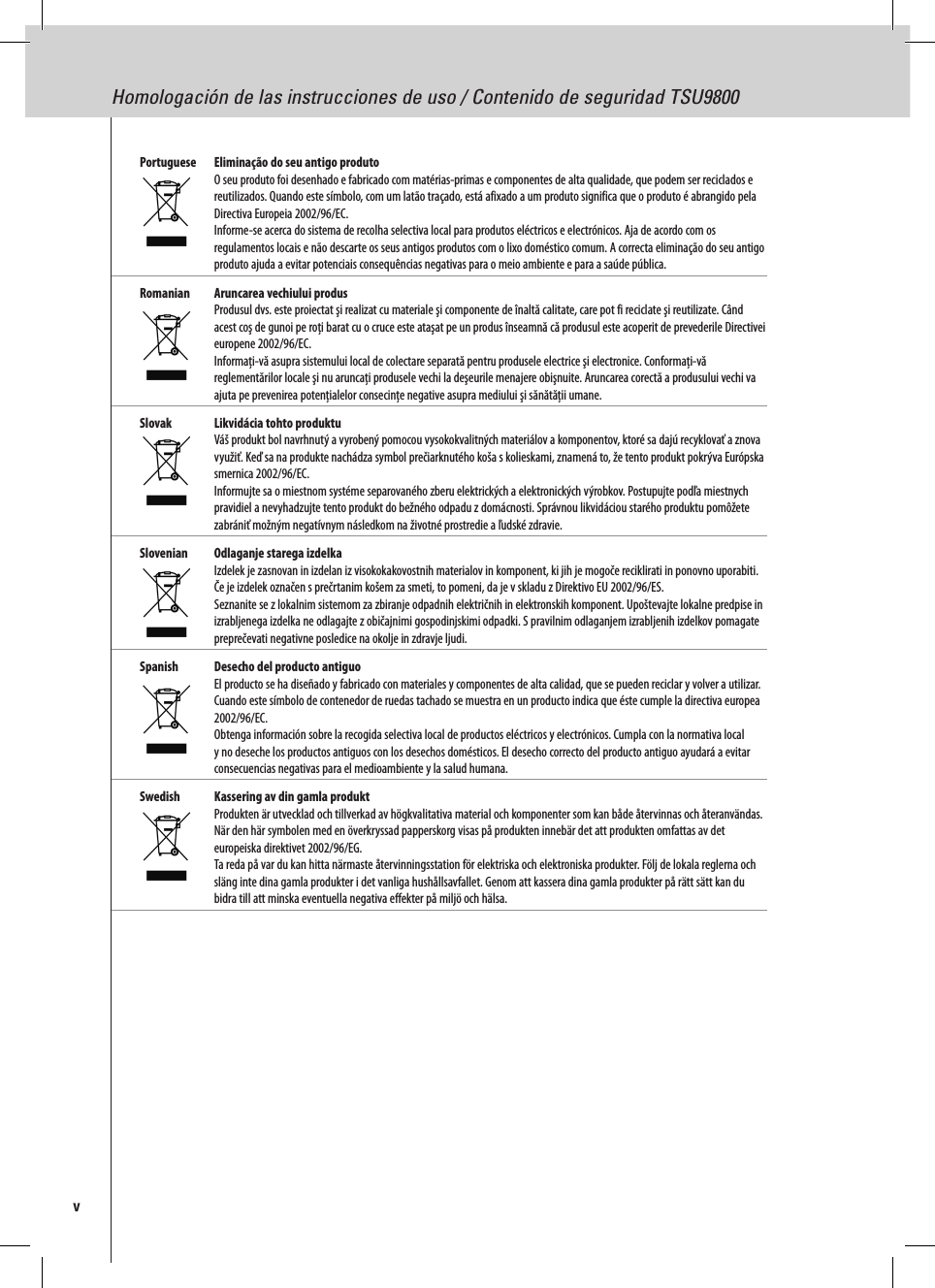 Homologación de las instrucciones de uso / Contenido de seguridad TSU9800vPortuguese  Eliminação do seu antigo produto O seu produto foi desenhado e fabricado com matérias-primas e componentes de alta qualidade, que podem ser reciclados e reutilizados. Quando este símbolo, com um latão traçado, está afixado a um produto significa que o produto é abrangido pela Directiva Europeia 2002/96/EC. Informe-se acerca do sistema de recolha selectiva local para produtos eléctricos e electrónicos. Aja de acordo com os regulamentos locais e não descarte os seus antigos produtos com o lixo doméstico comum. A correcta eliminação do seu antigo produto ajuda a evitar potenciais consequências negativas para o meio ambiente e para a saúde pública.Romanian  Aruncarea vechiului produs Produsul dvs. este proiectat şi realizat cu materiale şi componente de înaltă calitate, care pot fi reciclate şi reutilizate. Când acest coş de gunoi pe roţi barat cu o cruce este ataşat pe un produs înseamnă că produsul este acoperit de prevederile Directivei europene 2002/96/EC. Informaţi-vă asupra sistemului local de colectare separată pentru produsele electrice şi electronice. Conformaţi-vă reglementărilor locale şi nu aruncaţi produsele vechi la deşeurile menajere obişnuite. Aruncarea corectă a produsului vechi va ajuta pe prevenirea potenţialelor consecinţe negative asupra mediului şi sănătăţii umane.Slovak  Likvidácia tohto produktu Váš produkt bol navrhnutý a vyrobený pomocou vysokokvalitných materiálov a komponentov, ktoré sa dajú recyklovať a znova využiť. Keď sa na produkte nachádza symbol prečiarknutého koša s kolieskami, znamená to, že tento produkt pokrýva Európska smernica 2002/96/EC. Informujte sa o miestnom systéme separovaného zberu elektrických a elektronických výrobkov. Postupujte podľa miestnych pravidiel a nevyhadzujte tento produkt do bežného odpadu z domácnosti. Správnou likvidáciou starého produktu pomôžete zabrániť možným negatívnym následkom na životné prostredie a ľudské zdravie.Slovenian  Odlaganje starega izdelka Izdelek je zasnovan in izdelan iz visokokakovostnih materialov in komponent, ki jih je mogoče reciklirati in ponovno uporabiti. Če je izdelek označen s prečrtanim košem za smeti, to pomeni, da je v skladu z Direktivo EU 2002/96/ES. Seznanite se z lokalnim sistemom za zbiranje odpadnih električnih in elektronskih komponent. Upoštevajte lokalne predpise in izrabljenega izdelka ne odlagajte z običajnimi gospodinjskimi odpadki. S pravilnim odlaganjem izrabljenih izdelkov pomagate preprečevati negativne posledice na okolje in zdravje ljudi.Spanish  Desecho del producto antiguo El producto se ha diseñado y fabricado con materiales y componentes de alta calidad, que se pueden reciclar y volver a utilizar. Cuando este símbolo de contenedor de ruedas tachado se muestra en un producto indica que éste cumple la directiva europea 2002/96/EC. Obtenga información sobre la recogida selectiva local de productos eléctricos y electrónicos. Cumpla con la normativa local y no deseche los productos antiguos con los desechos domésticos. El desecho correcto del producto antiguo ayudará a evitar consecuencias negativas para el medioambiente y la salud humana.Swedish  Kassering av din gamla produkt Produkten är utvecklad och tillverkad av högkvalitativa material och komponenter som kan både återvinnas och återanvändas. När den här symbolen med en överkryssad papperskorg visas på produkten innebär det att produkten omfattas av det europeiska direktivet 2002/96/EG. Ta reda på var du kan hitta närmaste återvinningsstation för elektriska och elektroniska produkter. Följ de lokala reglerna och släng inte dina gamla produkter i det vanliga hushållsavfallet. Genom att kassera dina gamla produkter på rätt sätt kan du bidra till att minska eventuella negativa effekter på miljö och hälsa.