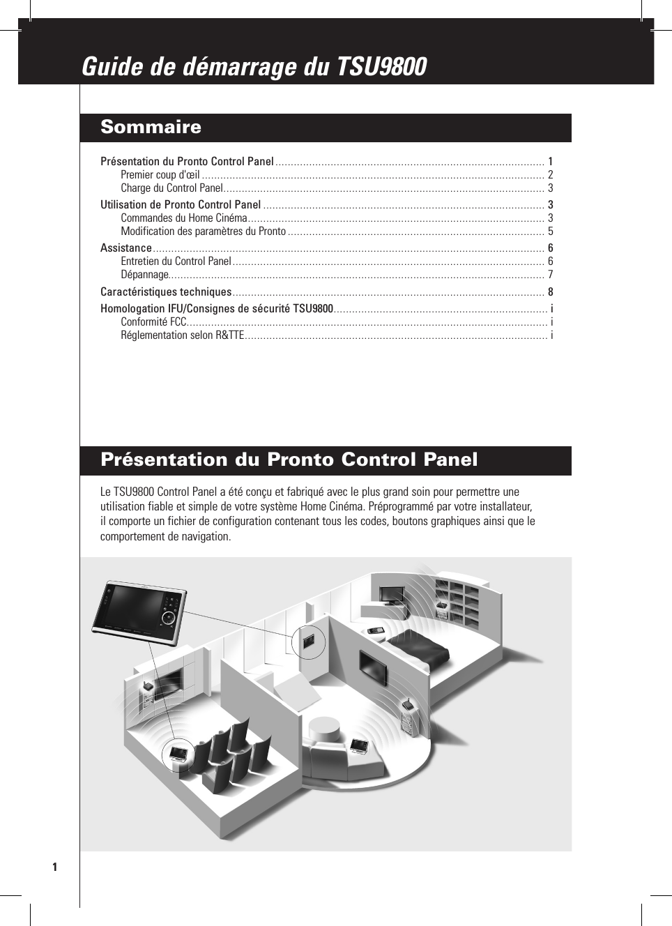 Présentation du Pronto Control PanelLe TSU9800 Control Panel a été conçu et fabriqué avec le plus grand soin pour permettre une utilisation fiable et simple de votre système Home Cinéma. Préprogrammé par votre installateur, il comporte un fichier de configuration contenant tous les codes, boutons graphiques ainsi que le comportement de navigation.1Guide de démarrage du TSU9800Guide de démarrage du TSU9800SommairePrésentation du Pronto Control Panel ........................................................................................ 1Premier coup d&apos;œil ................................................................................................................ 2Charge du Control Panel ......................................................................................................... 3Utilisation de Pronto Control Panel ............................................................................................ 3Commandes du Home Cinéma ................................................................................................. 3Modification des paramètres du Pronto .................................................................................... 5Assistance ................................................................................................................................ 6Entretien du Control Panel ...................................................................................................... 6Dépannage........................................................................................................................... 7Caractéristiques techniques ...................................................................................................... 8Homologation IFU/Consignes de sécurité TSU9800 ...................................................................... iConformité FCC ...................................................................................................................... iRéglementation selon R&amp;TTE ................................................................................................... i