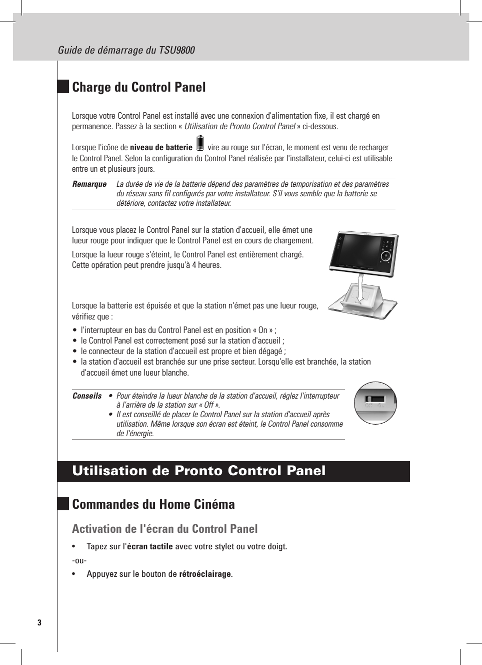 3Guide de démarrage du TSU9800Charge du Control PanelLorsque votre Control Panel est installé avec une connexion d&apos;alimentation fixe, il est chargé en permanence. Passez à la section « Utilisation de Pronto Control Panel » ci-dessous.Lorsque l&apos;icône de niveau de batterie   vire au rouge sur l&apos;écran, le moment est venu de recharger le Control Panel. Selon la configuration du Control Panel réalisée par l&apos;installateur, celui-ci est utilisable entre un et plusieurs jours.Remarque  La durée de vie de la batterie dépend des paramètres de temporisation et des paramètres du réseau sans fil configurés par votre installateur. S&apos;il vous semble que la batterie se détériore, contactez votre installateur.Lorsque vous placez le Control Panel sur la station d&apos;accueil, elle émet une lueur rouge pour indiquer que le Control Panel est en cours de chargement.Lorsque la lueur rouge s&apos;éteint, le Control Panel est entièrement chargé.  Cette opération peut prendre jusqu&apos;à 4 heures.Lorsque la batterie est épuisée et que la station n&apos;émet pas une lueur rouge,  vérifiez que :•  l&apos;interrupteur en bas du Control Panel est en position « On » ;•  le Control Panel est correctement posé sur la station d&apos;accueil ;•  le connecteur de la station d&apos;accueil est propre et bien dégagé ;•  la station d&apos;accueil est branchée sur une prise secteur. Lorsqu&apos;elle est branchée, la station d&apos;accueil émet une lueur blanche.Conseils  •  Pour éteindre la lueur blanche de la station d&apos;accueil, réglez l&apos;interrupteur    à l&apos;arrière de la station sur « Off ». •  Il est conseillé de placer le Control Panel sur la station d&apos;accueil après    utilisation. Même lorsque son écran est éteint, le Control Panel consomme    de l&apos;énergie.Utilisation de Pronto Control PanelCommandes du Home CinémaActivation de l&apos;écran du Control Panel•  Tapez sur l&apos;écran tactile avec votre stylet ou votre doigt.-ou-•  Appuyez sur le bouton de rétroéclairage.