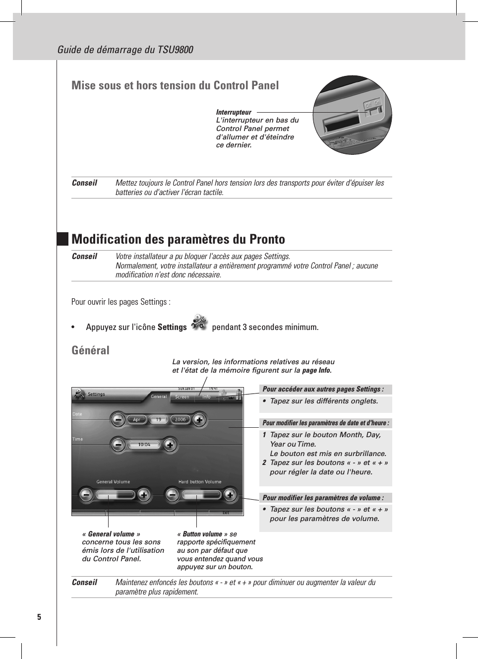 5Guide de démarrage du TSU9800Modification des paramètres du ProntoConseil  Votre installateur a pu bloquer l&apos;accès aux pages Settings. Normalement, votre installateur a entièrement programmé votre Control Panel ; aucune modification n&apos;est donc nécessaire.Pour ouvrir les pages Settings :•  Appuyez sur l&apos;icône Settings  pendant 3 secondes minimum.GénéralConseil  Maintenez enfoncés les boutons « - » et « + » pour diminuer ou augmenter la valeur du paramètre plus rapidement.Mise sous et hors tension du Control Panel Conseil  Mettez toujours le Control Panel hors tension lors des transports pour éviter d&apos;épuiser les batteries ou d&apos;activer l&apos;écran tactile.La version, les informations relatives au réseau et l&apos;état de la mémoire figurent sur la page Info.« General volume » concerne tous les sons émis lors de l&apos;utilisation du Control Panel.« Button volume » se rapporte spécifiquement au son par défaut que vous entendez quand vous appuyez sur un bouton.Pour modifier les paramètres de date et d&apos;heure :1  Tapez sur le bouton Month, Day, Year ou Time.  Le bouton est mis en surbrillance.2  Tapez sur les boutons « - » et « + » pour régler la date ou l&apos;heure.Pour modifier les paramètres de volume :•  Tapez sur les boutons « - » et « + » pour les paramètres de volume.Pour accéder aux autres pages Settings :•  Tapez sur les différents onglets.InterrupteurL&apos;interrupteur en bas du Control Panel permet d&apos;allumer et d&apos;éteindre ce dernier.