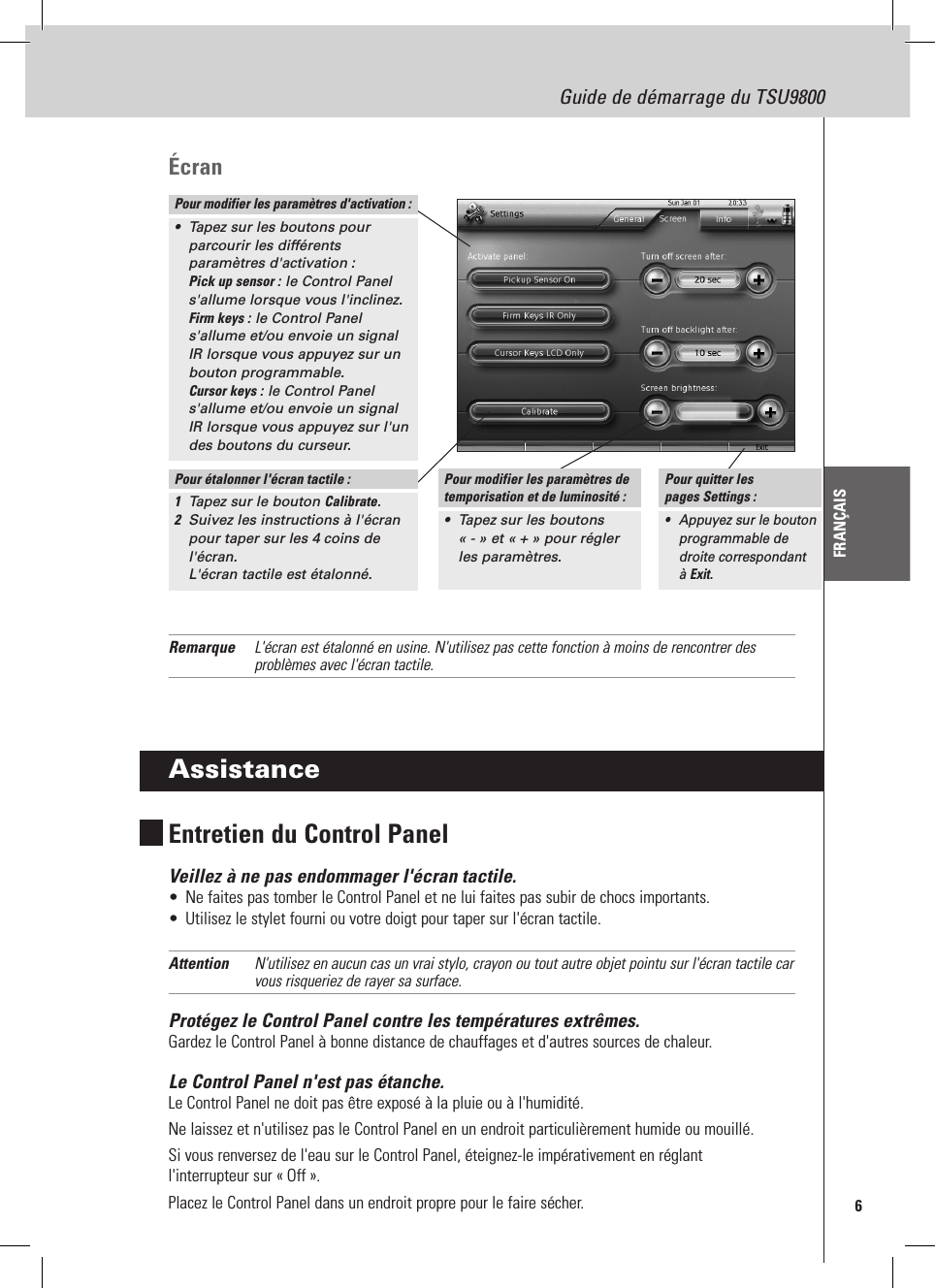 6Guide de démarrage du TSU9800FRANÇAISÉcranRemarque  L&apos;écran est étalonné en usine. N&apos;utilisez pas cette fonction à moins de rencontrer des problèmes avec l&apos;écran tactile.AssistanceEntretien du Control PanelVeillez à ne pas endommager l&apos;écran tactile.•  Ne faites pas tomber le Control Panel et ne lui faites pas subir de chocs importants.•  Utilisez le stylet fourni ou votre doigt pour taper sur l&apos;écran tactile.Attention  N&apos;utilisez en aucun cas un vrai stylo, crayon ou tout autre objet pointu sur l&apos;écran tactile car vous risqueriez de rayer sa surface.Protégez le Control Panel contre les températures extrêmes.Gardez le Control Panel à bonne distance de chauffages et d&apos;autres sources de chaleur.Le Control Panel n&apos;est pas étanche.Le Control Panel ne doit pas être exposé à la pluie ou à l&apos;humidité.Ne laissez et n&apos;utilisez pas le Control Panel en un endroit particulièrement humide ou mouillé.Si vous renversez de l&apos;eau sur le Control Panel, éteignez-le impérativement en réglant  l&apos;interrupteur sur « Off ». Placez le Control Panel dans un endroit propre pour le faire sécher.Pour modifier les paramètres d&apos;activation :•  Tapez sur les boutons pour parcourir les différents paramètres d&apos;activation : Pick up sensor : le Control Panel s&apos;allume lorsque vous l&apos;inclinez. Firm keys : le Control Panel s&apos;allume et/ou envoie un signal IR lorsque vous appuyez sur un bouton programmable. Cursor keys : le Control Panel s&apos;allume et/ou envoie un signal IR lorsque vous appuyez sur l&apos;un des boutons du curseur.Pour étalonner l&apos;écran tactile :1  Tapez sur le bouton Calibrate.2  Suivez les instructions à l&apos;écran pour taper sur les 4 coins de l&apos;écran.  L&apos;écran tactile est étalonné.Pour modifier les paramètres de temporisation et de luminosité :•  Tapez sur les boutons « - » et « + » pour régler les paramètres.Pour quitter les  pages Settings :•  Appuyez sur le bouton programmable de droite correspondant à Exit.