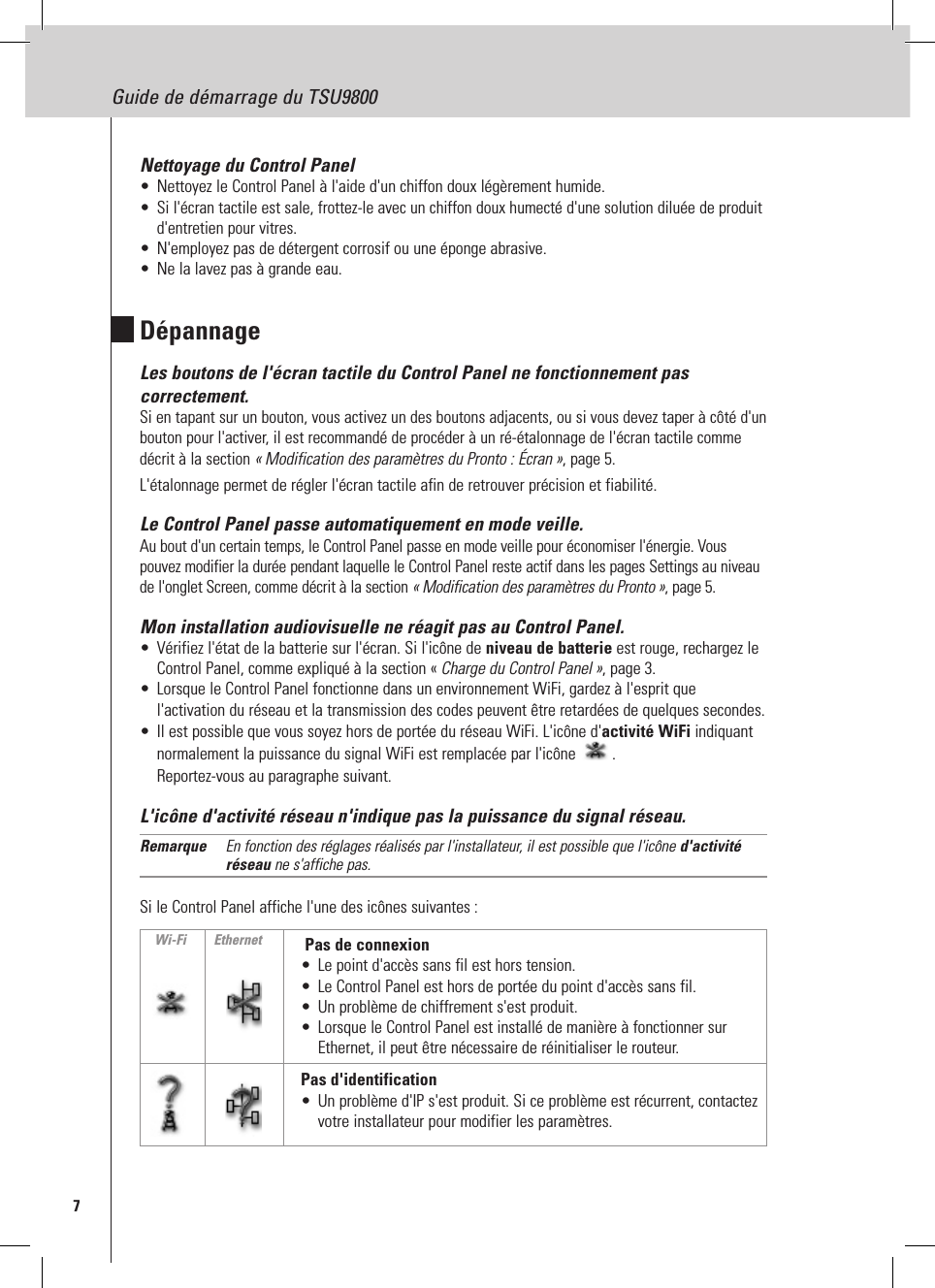 7Guide de démarrage du TSU9800Nettoyage du Control Panel•  Nettoyez le Control Panel à l&apos;aide d&apos;un chiffon doux légèrement humide.•  Si l&apos;écran tactile est sale, frottez-le avec un chiffon doux humecté d&apos;une solution diluée de produit d&apos;entretien pour vitres.•  N&apos;employez pas de détergent corrosif ou une éponge abrasive.•  Ne la lavez pas à grande eau.DépannageLes boutons de l&apos;écran tactile du Control Panel ne fonctionnement pas correctement.Si en tapant sur un bouton, vous activez un des boutons adjacents, ou si vous devez taper à côté d&apos;un bouton pour l&apos;activer, il est recommandé de procéder à un ré-étalonnage de l&apos;écran tactile comme décrit à la section « Modification des paramètres du Pronto : Écran », page 5. L&apos;étalonnage permet de régler l&apos;écran tactile afin de retrouver précision et fiabilité. Le Control Panel passe automatiquement en mode veille.Au bout d&apos;un certain temps, le Control Panel passe en mode veille pour économiser l&apos;énergie. Vous pouvez modifier la durée pendant laquelle le Control Panel reste actif dans les pages Settings au niveau de l&apos;onglet Screen, comme décrit à la section « Modification des paramètres du Pronto », page 5.Mon installation audiovisuelle ne réagit pas au Control Panel.•  Vérifiez l&apos;état de la batterie sur l&apos;écran. Si l&apos;icône de niveau de batterie est rouge, rechargez le Control Panel, comme expliqué à la section « Charge du Control Panel », page 3.•  Lorsque le Control Panel fonctionne dans un environnement WiFi, gardez à l&apos;esprit que l&apos;activation du réseau et la transmission des codes peuvent être retardées de quelques secondes.•  Il est possible que vous soyez hors de portée du réseau WiFi. L&apos;icône d&apos;activité WiFi indiquant normalement la puissance du signal WiFi est remplacée par l&apos;icône  . Reportez-vous au paragraphe suivant. L&apos;icône d&apos;activité réseau n&apos;indique pas la puissance du signal réseau.Remarque  En fonction des réglages réalisés par l&apos;installateur, il est possible que l&apos;icône d&apos;activité réseau ne s&apos;affiche pas.Si le Control Panel affiche l&apos;une des icônes suivantes :  Pas de connexion•  Le point d&apos;accès sans fil est hors tension.•  Le Control Panel est hors de portée du point d&apos;accès sans fil.•  Un problème de chiffrement s&apos;est produit.•  Lorsque le Control Panel est installé de manière à fonctionner sur Ethernet, il peut être nécessaire de réinitialiser le routeur.Pas d&apos;identification•  Un problème d&apos;IP s&apos;est produit. Si ce problème est récurrent, contactez votre installateur pour modifier les paramètres.Wi-Fi Ethernet