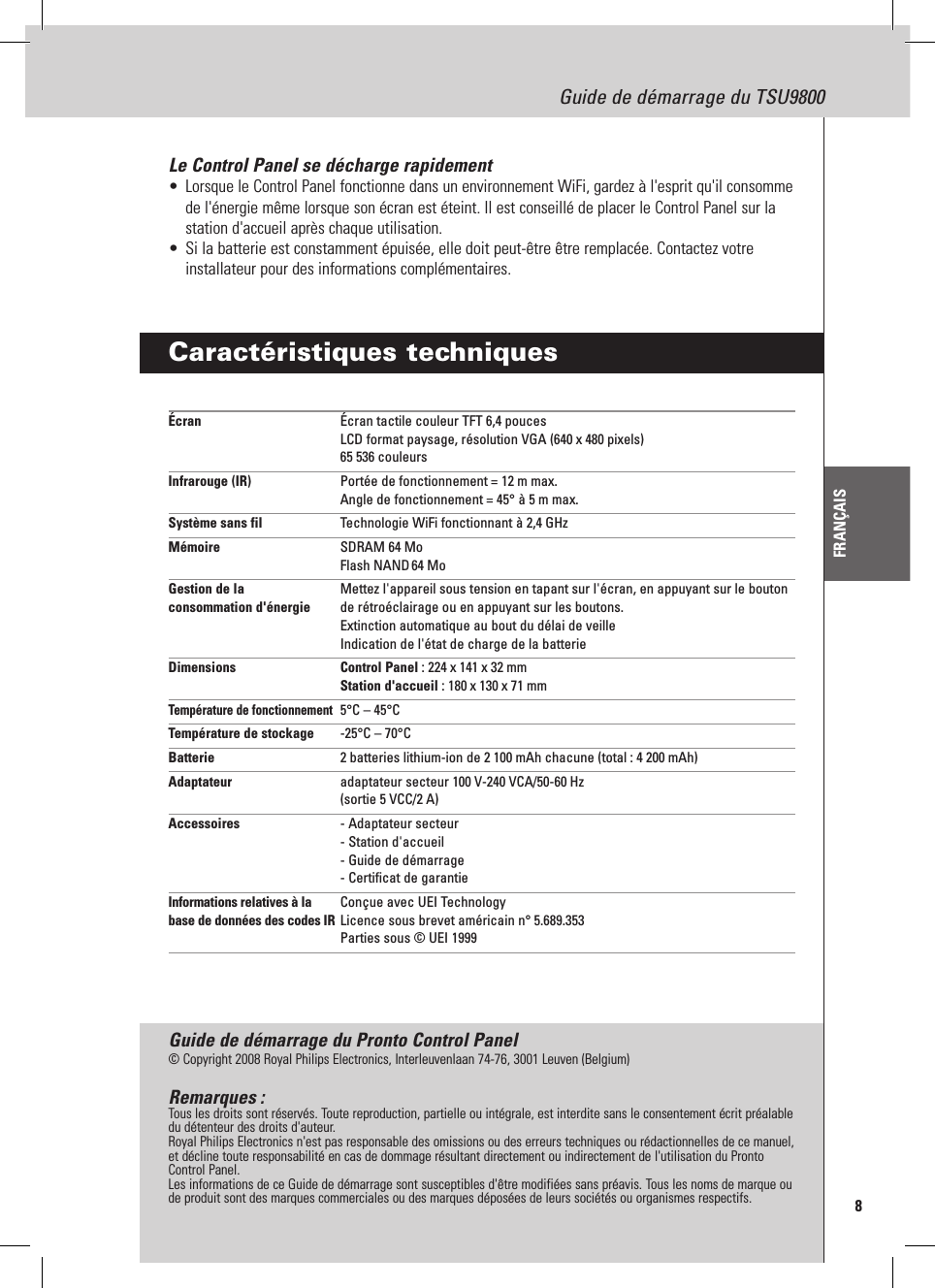 8Guide de démarrage du TSU9800FRANÇAISLe Control Panel se décharge rapidement•  Lorsque le Control Panel fonctionne dans un environnement WiFi, gardez à l&apos;esprit qu&apos;il consomme de l&apos;énergie même lorsque son écran est éteint. Il est conseillé de placer le Control Panel sur la station d&apos;accueil après chaque utilisation.•  Si la batterie est constamment épuisée, elle doit peut-être être remplacée. Contactez votre installateur pour des informations complémentaires.Caractéristiques techniquesÉcran  Écran tactile couleur TFT 6,4 pouces LCD format paysage, résolution VGA (640 x 480 pixels) 65 536 couleursInfrarouge (IR)  Portée de fonctionnement = 12 m max. Angle de fonctionnement = 45° à 5 m max.Système sans fil  Technologie WiFi fonctionnant à 2,4 GHzMémoire  SDRAM 64 Mo Flash NAND 64 MoGestion de la   Mettez l&apos;appareil sous tension en tapant sur l&apos;écran, en appuyant sur le bouton consommation d&apos;énergie  de rétroéclairage ou en appuyant sur les boutons.    Extinction automatique au bout du délai de veille   Indication de l&apos;état de charge de la batterieDimensions   Control Panel : 224 x 141 x 32 mm Station d&apos;accueil : 180 x 130 x 71 mmTempérature de fonctionnement  5°C – 45°CTempérature de stockage  -25°C – 70°CBatterie  2 batteries lithium-ion de 2 100 mAh chacune (total : 4 200 mAh)Adaptateur  adaptateur secteur 100 V-240 VCA/50-60 Hz (sortie 5 VCC/2 A)Accessoires  - Adaptateur secteur - Station d&apos;accueil - Guide de démarrage - Certificat de garantieInformations relatives à la   Conçue avec UEI Technology base de données des codes IR  Licence sous brevet américain n° 5.689.353   Parties sous © UEI 1999Guide de démarrage du Pronto Control Panel© Copyright 2008 Royal Philips Electronics, Interleuvenlaan 74-76, 3001 Leuven (Belgium)Remarques :Tous les droits sont réservés. Toute reproduction, partielle ou intégrale, est interdite sans le consentement écrit préalable du détenteur des droits d&apos;auteur.Royal Philips Electronics n&apos;est pas responsable des omissions ou des erreurs techniques ou rédactionnelles de ce manuel, et décline toute responsabilité en cas de dommage résultant directement ou indirectement de l&apos;utilisation du Pronto Control Panel.Les informations de ce Guide de démarrage sont susceptibles d&apos;être modifiées sans préavis. Tous les noms de marque ou de produit sont des marques commerciales ou des marques déposées de leurs sociétés ou organismes respectifs.