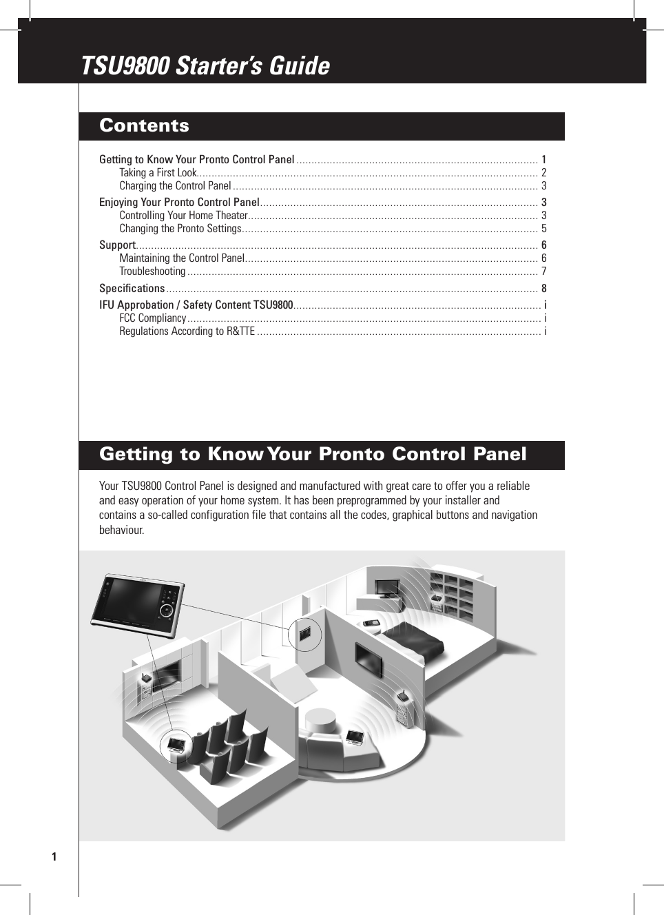 Getting to Know Your Pronto Control PanelYour TSU9800 Control Panel is designed and manufactured with great care to offer you a reliable and easy operation of your home system. It has been preprogrammed by your installer and contains a so-called configuration file that contains all the codes, graphical buttons and navigation behaviour.1TSU9800 Starter’s GuideTSU9800 Starter’s GuideContentsGetting to Know Your Pronto Control Panel ................................................................................ 1Taking a First Look ................................................................................................................. 2Charging the Control Panel ..................................................................................................... 3Enjoying Your Pronto Control Panel ............................................................................................ 3Controlling Your Home Theater ................................................................................................ 3Changing the Pronto Settings .................................................................................................. 5Support ..................................................................................................................................... 6Maintaining the Control Panel ................................................................................................. 6Troubleshooting .................................................................................................................... 7Specifications ........................................................................................................................... 8IFU Approbation / Safety Content TSU9800 .................................................................................. iFCC Compliancy ..................................................................................................................... iRegulations According to R&amp;TTE .............................................................................................. i