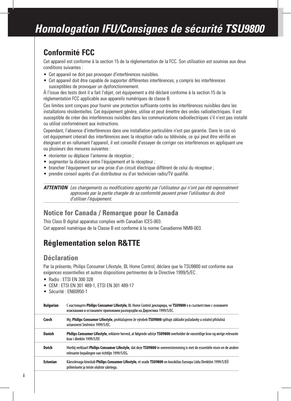 Conformité FCCCet appareil est conforme à la section 15 de la réglementation de la FCC. Son utilisation est soumise aux deux conditions suivantes :•  Cet appareil ne doit pas provoquer d&apos;interférences nuisibles.•  Cet appareil doit être capable de supporter différentes interférences, y compris les interférences susceptibles de provoquer un dysfonctionnement.À l&apos;issue des tests dont il a fait l&apos;objet, cet équipement a été déclaré conforme à la section 15 de la réglementation FCC applicable aux appareils numériques de classe B.Ces limites sont conçues pour fournir une protection suffisante contre les interférences nuisibles dans les installations résidentielles. Cet équipement génère, utilise et peut émettre des ondes radioélectriques. Il est susceptible de créer des interférences nuisibles dans les communications radioélectriques s&apos;il n&apos;est pas installé ou utilisé conformément aux instructions. Cependant, l&apos;absence d&apos;interférences dans une installation particulière n&apos;est pas garantie. Dans le cas où cet équipement créerait des interférences avec la réception radio ou télévisée, ce qui peut être vérifié en éteignant et en rallumant l&apos;appareil, il est conseillé d&apos;essayer de corriger ces interférences en appliquant une ou plusieurs des mesures suivantes :•  réorienter ou déplacer l&apos;antenne de réception ;•  augmenter la distance entre l&apos;équipement et le récepteur ;•  brancher l&apos;équipement sur une prise d&apos;un circuit électrique différent de celui du récepteur ;•  prendre conseil auprès d&apos;un distributeur ou d&apos;un technicien radio/TV qualifié.ATTENTION  Les changements ou modifications apportés par l&apos;utilisateur qui n&apos;ont pas été expressément approuvés par la partie chargée de sa conformité peuvent priver l&apos;utilisateur du droit d&apos;utiliser l&apos;équipement.Notice for Canada / Remarque pour le CanadaThis Class B digital apparatus complies with Canadian ICES-003.Cet appareil numérique de la Classe B est conforme à la norme Canadienne NMB-003. Réglementation selon R&amp;TTEDéclarationPar la présente, Philips Consumer Lifestyle, BL Home Control, déclare que le TSU9800 est conforme aux exigences essentielles et autres dispositions pertinentes de la Directive 1999/5/EC .•  Radio : ETSI EN 300 328•  CEM : ETSI EN 301 489-1, ETSI EN 301 489-17•  Sécurité : EN60950-1Bulgarian  С настоящето Philips Consumer Lifestyle, BL Home Control декларира, че TSU9800 е в съответствие с основните изисквания и останалите приложими разпоредби на Директива 1999/5/EC.Czech  My, Philips Consumer Lifestyle, prohlašujeme že výrobek TSU9800 splňuje základní požadavky a ostatní příslušná ustanovení Směrnice 1999/5/EC. Danish  Philips Consumer Lifestyle, erklærer herved, at følgende udstyr TSU9800 overholder de væsentlige krav og øvrige relevante krav i direktiv 1999/5/EF.Dutch  Hierbij verklaart Philips Consumer Lifestyle, dat deze TSU9800 in overeenstemming is met de essentiële eisen en de andere relevante bepalingen van richtlijn 1999/5/EG.Estonian  Käesolevaga kinnitab Philips Consumer Lifestyle, et seade TSU9800 on kooskõlas Euroopa Liidu Direktiivi 1999/5/EÜ põhinõuete ja teiste oluliste sätetega.Homologation IFU/Consignes de sécurité TSU9800i