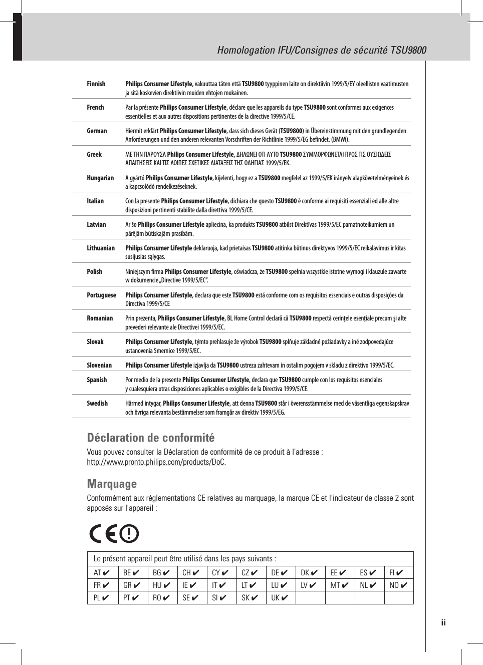 Homologation IFU/Consignes de sécurité TSU9800Finnish Philips Consumer Lifestyle, vakuuttaa täten että TSU9800 tyyppinen laite on direktiivin 1999/5/EY oleellisten vaatimusten ja sitä koskevien direktiivin muiden ehtojen mukainen.French  Par la présente Philips Consumer Lifestyle, déclare que les appareils du type TSU9800 sont conformes aux exigences essentielles et aux autres dispositions pertinentes de la directive 1999/5/CE.German  Hiermit erklärt Philips Consumer Lifestyle, dass sich dieses Gerät (TSU9800) in Übereinstimmung mit den grundlegenden Anforderungen und den anderen relevanten Vorschriften der Richtlinie 1999/5/EG befindet. (BMWi).Greek  ΜΕ ΤΗΝ ΠΑΡΟΥΣΑ Philips Consumer Lifestyle, ΔΗΛΩΝΕΙ ΟΤΙ ΑΥΤΟ TSU9800 ΣΥΜΜΟΡΦΩΝΕΤΑΙ ΠΡΟΣ ΤΙΣ ΟΥΣΙΩΔΕΙΣ ΑΠΑΙΤΗΣΕΙΣ ΚΑΙ ΤΙΣ ΛΟΙΠΕΣ ΣΧΕΤΙΚΕΣ ΔΙΑΤΑΞΕΙΣ ΤΗΣ ΟΔΗΓΙΑΣ 1999/5/ΕΚ. Hungarian   A gyártó Philips Consumer Lifestyle, kijelenti, hogy ez a TSU9800 megfelel az 1999/5/EK irányelv alapkövetelményeinek és a kapcsolódó rendelkezéseknek.Italian  Con la presente Philips Consumer Lifestyle, dichiara che questo TSU9800 è conforme ai requisiti essenziali ed alle altre disposizioni pertinenti stabilite dalla direttiva 1999/5/CE.Latvian  Ar šo Philips Consumer Lifestyle apliecina, ka produkts TSU9800 atbilst Direktīvas 1999/5/EC pamatnoteikumiem un pārējām būtiskajām prasībām.Lithuanian  Philips Consumer Lifestyle deklaruoja, kad prietaisas TSU9800 atitinka būtinus direktyvos 1999/5/EC reikalavimus ir kitas susijusias sąlygas.Polish  Niniejszym firma Philips Consumer Lifestyle, oświadcza, że TSU9800 spełnia wszystkie istotne wymogi i klauzule zawarte w dokumencie „Directive 1999/5/EC”. Portuguese  Philips Consumer Lifestyle, declara que este TSU9800 está conforme com os requisitos essenciais e outras disposições da Directiva 1999/5/CE Romanian   Prin prezenta, Philips Consumer Lifestyle, BL Home Control declară că TSU9800 respectă cerinţele esenţiale precum şi alte prevederi relevante ale Directivei 1999/5/EC.Slovak   Philips Consumer Lifestyle, týmto prehlasuje že výrobok TSU9800 splňuje základné požiadavky a iné zodpovedajúce ustanovenia Smernice 1999/5/EC. Slovenian  Philips Consumer Lifestyle izjavlja da TSU9800 ustreza zahtevam in ostalim pogojem v skladu z direktivo 1999/5/EC.Spanish  Por medio de la presente Philips Consumer Lifestyle, declara que TSU9800 cumple con los requisitos esenciales y cualesquiera otras disposiciones aplicables o exigibles de la Directiva 1999/5/CE.Swedish  Härmed intygar, Philips Consumer Lifestyle, att denna TSU9800 står i överensstämmelse med de väsentliga egenskapskrav och övriga relevanta bestämmelser som framgår av direktiv 1999/5/EG.Déclaration de conformitéVous pouvez consulter la Déclaration de conformité de ce produit à l&apos;adresse :  http://www.pronto.philips.com/products/DoC.MarquageConformément aux réglementations CE relatives au marquage, la marque CE et l&apos;indicateur de classe 2 sont apposés sur l&apos;appareil :Le présent appareil peut être utilisé dans les pays suivants :AT ✔  BE ✔  BG ✔  CH ✔  CY ✔  CZ ✔  DE ✔  DK ✔  EE ✔  ES ✔  FI ✔ FR ✔  GR ✔  HU ✔  IE ✔  IT ✔  LT ✔  LU ✔  LV ✔  MT ✔  NL ✔  NO ✔ PL ✔  PT ✔  RO ✔SE ✔  SI ✔  SK ✔UK ✔  iiHomologation IFU/Consignes de sécurité TSU9800