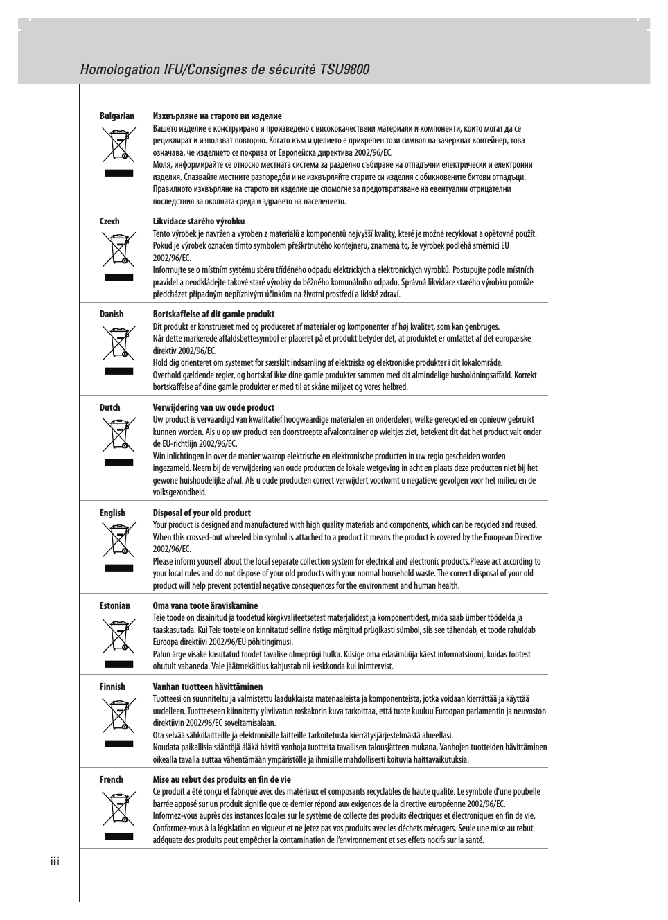 Homologation IFU/Consignes de sécurité TSU9800Bulgarian   Изхвърляне на старото ви изделие Вашето изделие е конструирано и произведено с висококачествени материали и компоненти, които могат да се рециклират и използват повторно. Когато към изделието е прикрепен този символ на зачеркнат контейнер, това означава, че изделието се покрива от Европейска директива 2002/96/EC. Моля, информирайте се относно местната система за разделно събиране на отпадъчни електрически и електронни изделия. Спазвайте местните разпоредби и не изхвърляйте старите си изделия с обикновените битови отпадъци. Правилното изхвърляне на старото ви изделие ще спомогне за предотвратяване на евентуални отрицателни последствия за околната среда и здравето на населението.Czech  Likvidace starého výrobku Tento výrobek je navržen a vyroben z materiálů a komponentů nejvyšší kvality, které je možné recyklovat a opětovně použít.  Pokud je výrobek označen tímto symbolem přeškrtnutého kontejneru, znamená to, že výrobek podléhá směrnici EU 2002/96/EC. Informujte se o místním systému sběru tříděného odpadu elektrických a elektronických výrobků. Postupujte podle místních pravidel a neodkládejte takové staré výrobky do běžného komunálního odpadu. Správná likvidace starého výrobku pomůže předcházet případným nepříznivým účinkům na životní prostředí a lidské zdraví. Danish  Bortskaffelse af dit gamle produkt Dit produkt er konstrueret med og produceret af materialer og komponenter af høj kvalitet, som kan genbruges.  Når dette markerede affaldsbøttesymbol er placeret på et produkt betyder det, at produktet er omfattet af det europæiske direktiv 2002/96/EC. Hold dig orienteret om systemet for særskilt indsamling af elektriske og elektroniske produkter i dit lokalområde. Overhold gældende regler, og bortskaf ikke dine gamle produkter sammen med dit almindelige husholdningsaffald. Korrekt bortskaffelse af dine gamle produkter er med til at skåne miljøet og vores helbred.Dutch  Verwijdering van uw oude product Uw product is vervaardigd van kwalitatief hoogwaardige materialen en onderdelen, welke gerecycled en opnieuw gebruikt kunnen worden. Als u op uw product een doorstreepte afvalcontainer op wieltjes ziet, betekent dit dat het product valt onder de EU-richtlijn 2002/96/EC. Win inlichtingen in over de manier waarop elektrische en elektronische producten in uw regio gescheiden worden ingezameld. Neem bij de verwijdering van oude producten de lokale wetgeving in acht en plaats deze producten niet bij het gewone huishoudelijke afval. Als u oude producten correct verwijdert voorkomt u negatieve gevolgen voor het milieu en de volksgezondheid.English  Disposal of your old product Your product is designed and manufactured with high quality materials and components, which can be recycled and reused. When this crossed-out wheeled bin symbol is attached to a product it means the product is covered by the European Directive 2002/96/EC. Please inform yourself about the local separate collection system for electrical and electronic products.Please act according to your local rules and do not dispose of your old products with your normal household waste. The correct disposal of your old product will help prevent potential negative consequences for the environment and human health.Estonian  Oma vana toote äraviskamine Teie toode on disainitud ja toodetud kõrgkvaliteetsetest materjalidest ja komponentidest, mida saab ümber töödelda ja taaskasutada. Kui Teie tootele on kinnitatud selline ristiga märgitud prügikasti sümbol, siis see tähendab, et toode rahuldab Euroopa direktiivi 2002/96/EÜ põhitingimusi. Palun ärge visake kasutatud toodet tavalise olmeprügi hulka. Küsige oma edasimüüja käest informatsiooni, kuidas tootest ohutult vabaneda. Vale jäätmekäitlus kahjustab nii keskkonda kui inimtervist.Finnish  Vanhan tuotteen hävittäminen Tuotteesi on suunniteltu ja valmistettu laadukkaista materiaaleista ja komponenteista, jotka voidaan kierrättää ja käyttää uudelleen. Tuotteeseen kiinnitetty yliviivatun roskakorin kuva tarkoittaa, että tuote kuuluu Euroopan parlamentin ja neuvoston direktiivin 2002/96/EC soveltamisalaan. Ota selvää sähkölaitteille ja elektronisille laitteille tarkoitetusta kierrätysjärjestelmästä alueellasi. Noudata paikallisia sääntöjä äläkä hävitä vanhoja tuotteita tavallisen talousjätteen mukana. Vanhojen tuotteiden hävittäminen oikealla tavalla auttaa vähentämään ympäristölle ja ihmisille mahdollisesti koituvia haittavaikutuksia.French  Mise au rebut des produits en fin de vie Ce produit a été conçu et fabriqué avec des matériaux et composants recyclables de haute qualité. Le symbole d’une poubelle barrée apposé sur un produit signifie que ce dernier répond aux exigences de la directive européenne 2002/96/EC. Informez-vous auprès des instances locales sur le système de collecte des produits électriques et électroniques en fin de vie. Conformez-vous à la législation en vigueur et ne jetez pas vos produits avec les déchets ménagers. Seule une mise au rebut adéquate des produits peut empêcher la contamination de l’environnement et ses effets nocifs sur la santé.iii