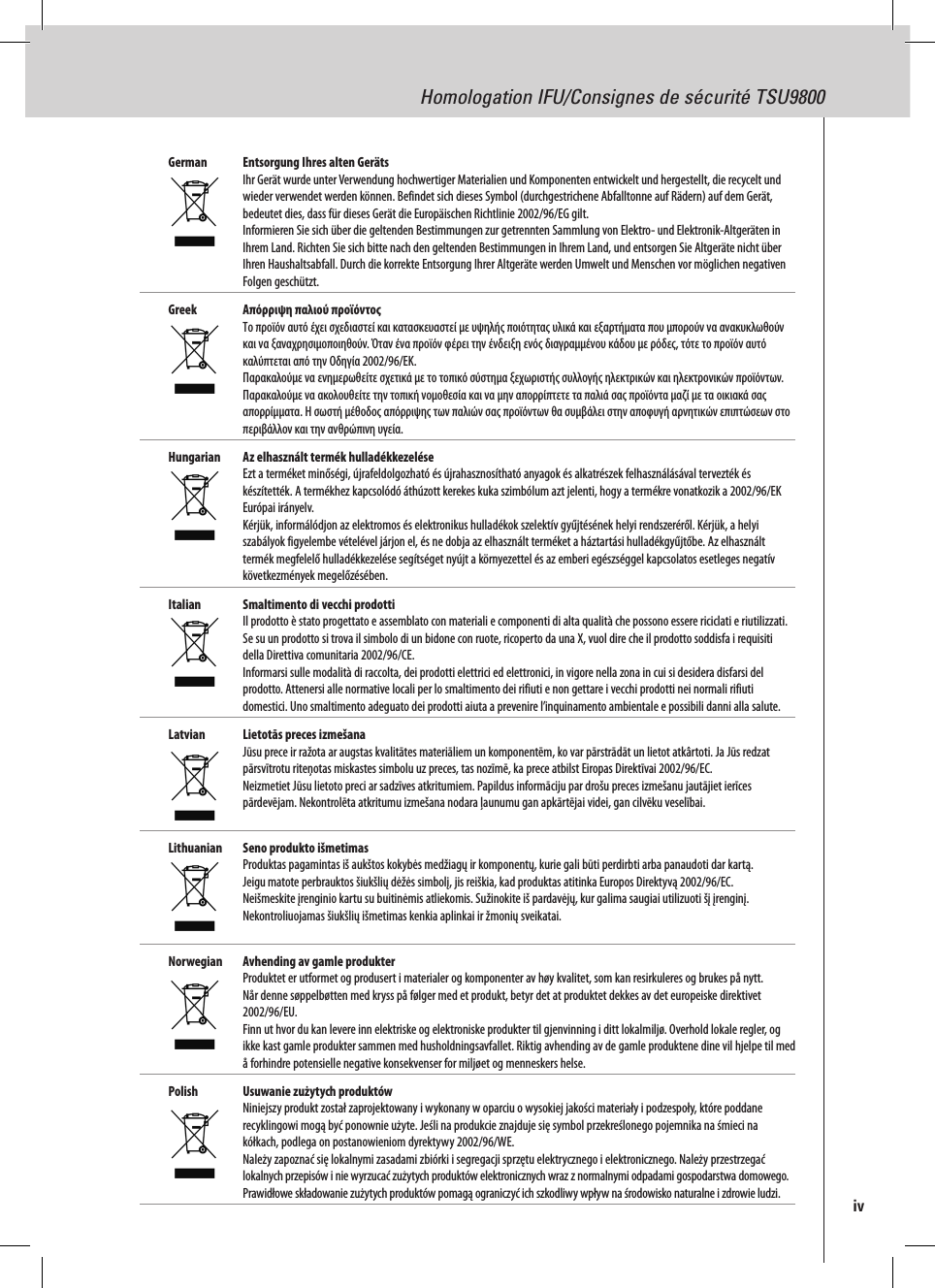 Homologation IFU/Consignes de sécurité TSU9800German  Entsorgung Ihres alten Geräts Ihr Gerät wurde unter Verwendung hochwertiger Materialien und Komponenten entwickelt und hergestellt, die recycelt und wieder verwendet werden können. Befindet sich dieses Symbol (durchgestrichene Abfalltonne auf Rädern) auf dem Gerät, bedeutet dies, dass für dieses Gerät die Europäischen Richtlinie 2002/96/EG gilt. Informieren Sie sich über die geltenden Bestimmungen zur getrennten Sammlung von Elektro- und Elektronik-Altgeräten in Ihrem Land. Richten Sie sich bitte nach den geltenden Bestimmungen in Ihrem Land, und entsorgen Sie Altgeräte nicht über Ihren Haushaltsabfall. Durch die korrekte Entsorgung Ihrer Altgeräte werden Umwelt und Menschen vor möglichen negativen Folgen geschützt.Greek  Απόρριψη παλιού προϊόντος Το προϊόν αυτό έχει σχεδιαστεί και κατασκευαστεί με υψηλής ποιότητας υλικά και εξαρτήματα που μπορούν να ανακυκλωθούν και να ξαναχρησιμοποιηθούν. Όταν ένα προϊόν φέρει την ένδειξη ενός διαγραμμένου κάδου με ρόδες, τότε το προϊόν αυτό καλύπτεται από την Οδηγία 2002/96/ΕΚ. Παρακαλούμε να ενημερωθείτε σχετικά με το τοπικό σύστημα ξεχωριστής συλλογής ηλεκτρικών και ηλεκτρονικών προϊόντων. Παρακαλούμε να ακολουθείτε την τοπική νομοθεσία και να μην απορρίπτετε τα παλιά σας προϊόντα μαζί με τα οικιακά σας απορρίμματα. Η σωστή μέθοδος απόρριψης των παλιών σας προϊόντων θα συμβάλει στην αποφυγή αρνητικών επιπτώσεων στο περιβάλλον και την ανθρώπινη υγεία. Hungarian  Az elhasznált termék hulladékkezelése Ezt a terméket minőségi, újrafeldolgozható és újrahasznosítható anyagok és alkatrészek felhasználásával tervezték és készítették. A termékhez kapcsolódó áthúzott kerekes kuka szimbólum azt jelenti, hogy a termékre vonatkozik a 2002/96/EK Európai irányelv. Kérjük, informálódjon az elektromos és elektronikus hulladékok szelektív gyűjtésének helyi rendszeréről. Kérjük, a helyi szabályok figyelembe vételével járjon el, és ne dobja az elhasznált terméket a háztartási hulladékgyűjtőbe. Az elhasznált termék megfelelő hulladékkezelése segítséget nyújt a környezettel és az emberi egészséggel kapcsolatos esetleges negatív következmények megelőzésében.Italian  Smaltimento di vecchi prodotti Il prodotto è stato progettato e assemblato con materiali e componenti di alta qualità che possono essere riciclati e riutilizzati. Se su un prodotto si trova il simbolo di un bidone con ruote, ricoperto da una X, vuol dire che il prodotto soddisfa i requisiti della Direttiva comunitaria 2002/96/CE. Informarsi sulle modalità di raccolta, dei prodotti elettrici ed elettronici, in vigore nella zona in cui si desidera disfarsi del prodotto. Attenersi alle normative locali per lo smaltimento dei rifiuti e non gettare i vecchi prodotti nei normali rifiuti domestici. Uno smaltimento adeguato dei prodotti aiuta a prevenire l’inquinamento ambientale e possibili danni alla salute.Latvian  Lietotās preces izmešana Jūsu prece ir ražota ar augstas kvalitātes materiāliem un komponentēm, ko var pārstrādāt un lietot atkârtoti. Ja Jūs redzat pārsvītrotu riteņotas miskastes simbolu uz preces, tas nozīmē, ka prece atbilst Eiropas Direktīvai 2002/96/EC. Neizmetiet Jūsu lietoto preci ar sadzīves atkritumiem. Papildus informāciju par drošu preces izmešanu jautājiet ierīces pārdevējam. Nekontrolēta atkritumu izmešana nodara ļaunumu gan apkārtējai videi, gan cilvēku veselībai. Lithuanian  Seno produkto išmetimas Produktas pagamintas iš aukštos kokybės medžiagų ir komponentų, kurie gali būti perdirbti arba panaudoti dar kartą. Jeigu matote perbrauktos šiukšlių dėžės simbolį, jis reiškia, kad produktas atitinka Europos Direktyvą 2002/96/EC. Neišmeskite įrenginio kartu su buitinėmis atliekomis. Sužinokite iš pardavėjų, kur galima saugiai utilizuoti šį įrenginį. Nekontroliuojamas šiukšlių išmetimas kenkia aplinkai ir žmonių sveikatai. Norwegian  Avhending av gamle produkter Produktet er utformet og produsert i materialer og komponenter av høy kvalitet, som kan resirkuleres og brukes på nytt. Når denne søppelbøtten med kryss på følger med et produkt, betyr det at produktet dekkes av det europeiske direktivet 2002/96/EU. Finn ut hvor du kan levere inn elektriske og elektroniske produkter til gjenvinning i ditt lokalmiljø. Overhold lokale regler, og ikke kast gamle produkter sammen med husholdningsavfallet. Riktig avhending av de gamle produktene dine vil hjelpe til med å forhindre potensielle negative konsekvenser for miljøet og menneskers helse.Polish  Usuwanie zużytych produktów Niniejszy produkt został zaprojektowany i wykonany w oparciu o wysokiej jakości materiały i podzespoły, które poddane recyklingowi mogą być ponownie użyte. Jeśli na produkcie znajduje się symbol przekreślonego pojemnika na śmieci na kółkach, podlega on postanowieniom dyrektywy 2002/96/WE. Należy zapoznać się lokalnymi zasadami zbiórki i segregacji sprzętu elektrycznego i elektronicznego. Należy przestrzegać lokalnych przepisów i nie wyrzucać zużytych produktów elektronicznych wraz z normalnymi odpadami gospodarstwa domowego. Prawidłowe składowanie zużytych produktów pomagą ograniczyć ich szkodliwy wpływ na środowisko naturalne i zdrowie ludzi.  iv