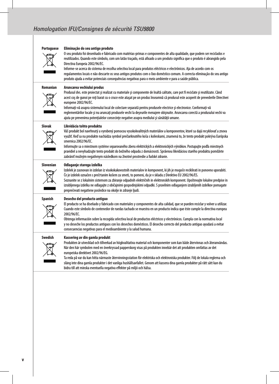 Homologation IFU/Consignes de sécurité TSU9800vPortuguese  Eliminação do seu antigo produto O seu produto foi desenhado e fabricado com matérias-primas e componentes de alta qualidade, que podem ser reciclados e reutilizados. Quando este símbolo, com um latão traçado, está afixado a um produto significa que o produto é abrangido pela Directiva Europeia 2002/96/EC. Informe-se acerca do sistema de recolha selectiva local para produtos eléctricos e electrónicos. Aja de acordo com os regulamentos locais e não descarte os seus antigos produtos com o lixo doméstico comum. A correcta eliminação do seu antigo produto ajuda a evitar potenciais consequências negativas para o meio ambiente e para a saúde pública.Romanian  Aruncarea vechiului produs Produsul dvs. este proiectat şi realizat cu materiale şi componente de înaltă calitate, care pot fi reciclate şi reutilizate. Când acest coş de gunoi pe roţi barat cu o cruce este ataşat pe un produs înseamnă că produsul este acoperit de prevederile Directivei europene 2002/96/EC. Informaţi-vă asupra sistemului local de colectare separată pentru produsele electrice şi electronice. Conformaţi-vă reglementărilor locale şi nu aruncaţi produsele vechi la deşeurile menajere obişnuite. Aruncarea corectă a produsului vechi va ajuta pe prevenirea potenţialelor consecinţe negative asupra mediului şi sănătăţii umane.Slovak  Likvidácia tohto produktu Váš produkt bol navrhnutý a vyrobený pomocou vysokokvalitných materiálov a komponentov, ktoré sa dajú recyklovať a znova využiť. Keď sa na produkte nachádza symbol prečiarknutého koša s kolieskami, znamená to, že tento produkt pokrýva Európska smernica 2002/96/EC. Informujte sa o miestnom systéme separovaného zberu elektrických a elektronických výrobkov. Postupujte podľa miestnych pravidiel a nevyhadzujte tento produkt do bežného odpadu z domácnosti. Správnou likvidáciou starého produktu pomôžete zabrániť možným negatívnym následkom na životné prostredie a ľudské zdravie.Slovenian  Odlaganje starega izdelka Izdelek je zasnovan in izdelan iz visokokakovostnih materialov in komponent, ki jih je mogoče reciklirati in ponovno uporabiti. Če je izdelek označen s prečrtanim košem za smeti, to pomeni, da je v skladu z Direktivo EU 2002/96/ES. Seznanite se z lokalnim sistemom za zbiranje odpadnih električnih in elektronskih komponent. Upoštevajte lokalne predpise in izrabljenega izdelka ne odlagajte z običajnimi gospodinjskimi odpadki. S pravilnim odlaganjem izrabljenih izdelkov pomagate preprečevati negativne posledice na okolje in zdravje ljudi.Spanish  Desecho del producto antiguo El producto se ha diseñado y fabricado con materiales y componentes de alta calidad, que se pueden reciclar y volver a utilizar. Cuando este símbolo de contenedor de ruedas tachado se muestra en un producto indica que éste cumple la directiva europea 2002/96/EC. Obtenga información sobre la recogida selectiva local de productos eléctricos y electrónicos. Cumpla con la normativa local y no deseche los productos antiguos con los desechos domésticos. El desecho correcto del producto antiguo ayudará a evitar consecuencias negativas para el medioambiente y la salud humana.Swedish  Kassering av din gamla produkt Produkten är utvecklad och tillverkad av högkvalitativa material och komponenter som kan både återvinnas och återanvändas. När den här symbolen med en överkryssad papperskorg visas på produkten innebär det att produkten omfattas av det europeiska direktivet 2002/96/EG. Ta reda på var du kan hitta närmaste återvinningsstation för elektriska och elektroniska produkter. Följ de lokala reglerna och släng inte dina gamla produkter i det vanliga hushållsavfallet. Genom att kassera dina gamla produkter på rätt sätt kan du bidra till att minska eventuella negativa effekter på miljö och hälsa.