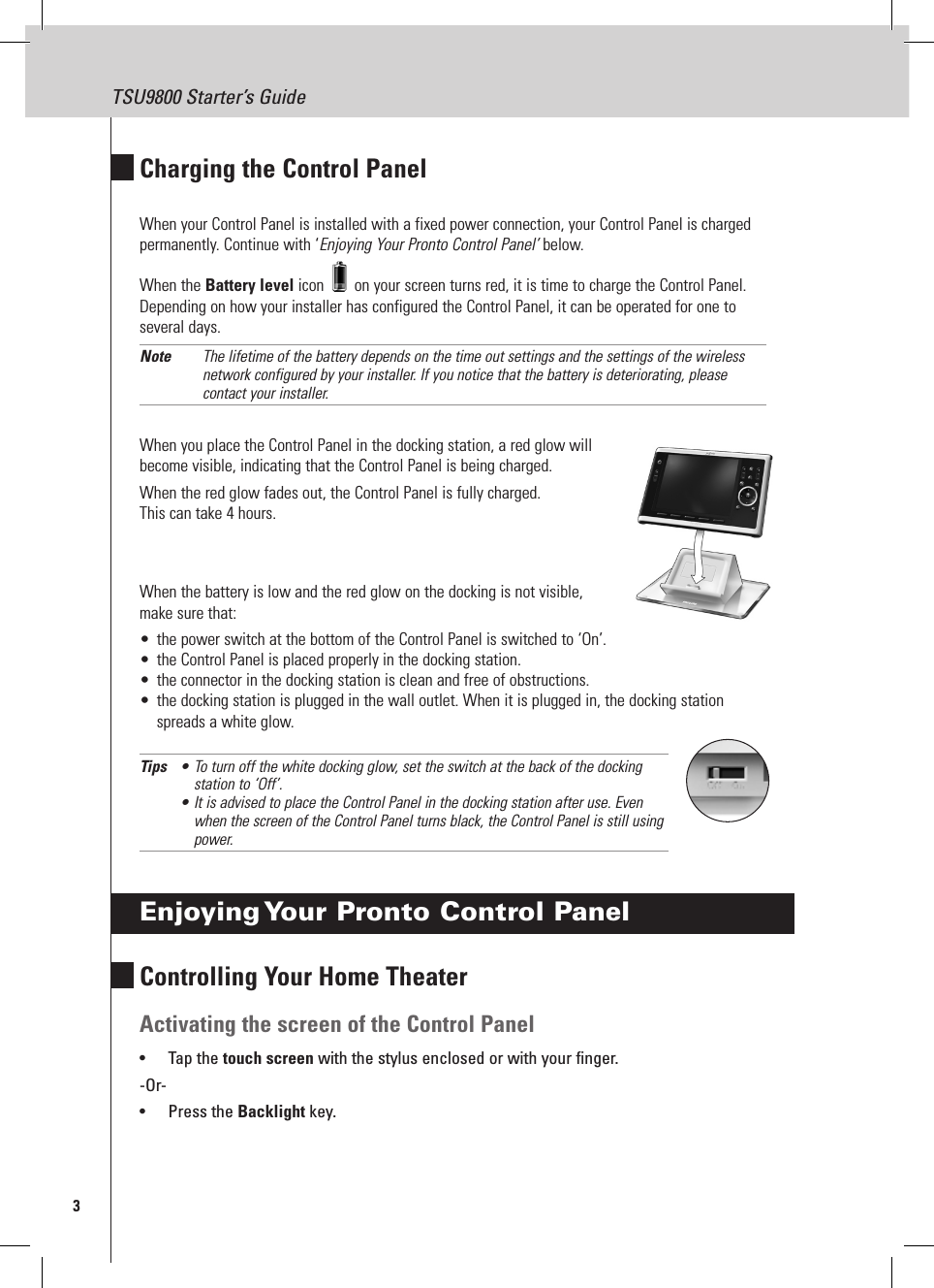 3TSU9800 Starter’s GuideCharging the Control PanelWhen your Control Panel is installed with a fixed power connection, your Control Panel is charged permanently. Continue with ‘Enjoying Your Pronto Control Panel’ below.When the Battery level icon   on your screen turns red, it is time to charge the Control Panel. Depending on how your installer has configured the Control Panel, it can be operated for one to several days.Note  The lifetime of the battery depends on the time out settings and the settings of the wireless network configured by your installer. If you notice that the battery is deteriorating, please contact your installer.When you place the Control Panel in the docking station, a red glow will become visible, indicating that the Control Panel is being charged.When the red glow fades out, the Control Panel is fully charged.  This can take 4 hours.When the battery is low and the red glow on the docking is not visible,  make sure that:•  the power switch at the bottom of the Control Panel is switched to ‘On’.•  the Control Panel is placed properly in the docking station.•  the connector in the docking station is clean and free of obstructions.•  the docking station is plugged in the wall outlet. When it is plugged in, the docking station spreads a white glow.Tips  • To turn off the white docking glow, set the switch at the back of the docking   station to ‘Off’. • It is advised to place the Control Panel in the docking station after use. Even   when the screen of the Control Panel turns black, the Control Panel is still using   power.Enjoying Your Pronto Control PanelControlling Your Home TheaterActivating the screen of the Control Panel•  Tap the touch screen with the stylus enclosed or with your finger.-Or-•  Press the Backlight key.