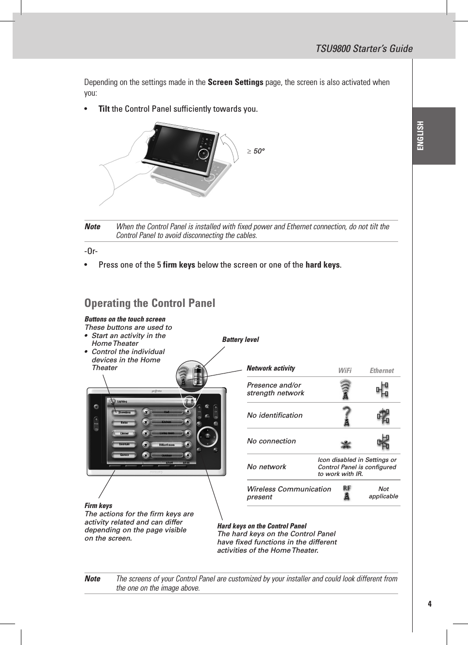 4TSU9800 Starter’s GuideENGLISHDepending on the settings made in the Screen Settings page, the screen is also activated when you:•  Tilt the Control Panel sufficiently towards you.Note  When the Control Panel is installed with fixed power and Ethernet connection, do not tilt the Control Panel to avoid disconnecting the cables.-Or-•  Press one of the 5 firm keys below the screen or one of the hard keys.Operating the Control PanelButtons on the touch screenThese buttons are used to•  Start an activity in the  Home Theater•  Control the individual devices in the Home TheaterFirm keysThe actions for the firm keys are activity related and can differ depending on the page visible on the screen.Battery levelNetwork activity  WiFi EthernetHard keys on the Control PanelThe hard keys on the Control Panel have fixed functions in the different activities of the Home Theater. Note  The screens of your Control Panel are customized by your installer and could look different from the one on the image above.≥ 50°Presence and/or strength networkNo identificationNo connectionNo network  Icon disabled in Settings or Control Panel is configured to work with IR.Wireless Communication presentNot applicable