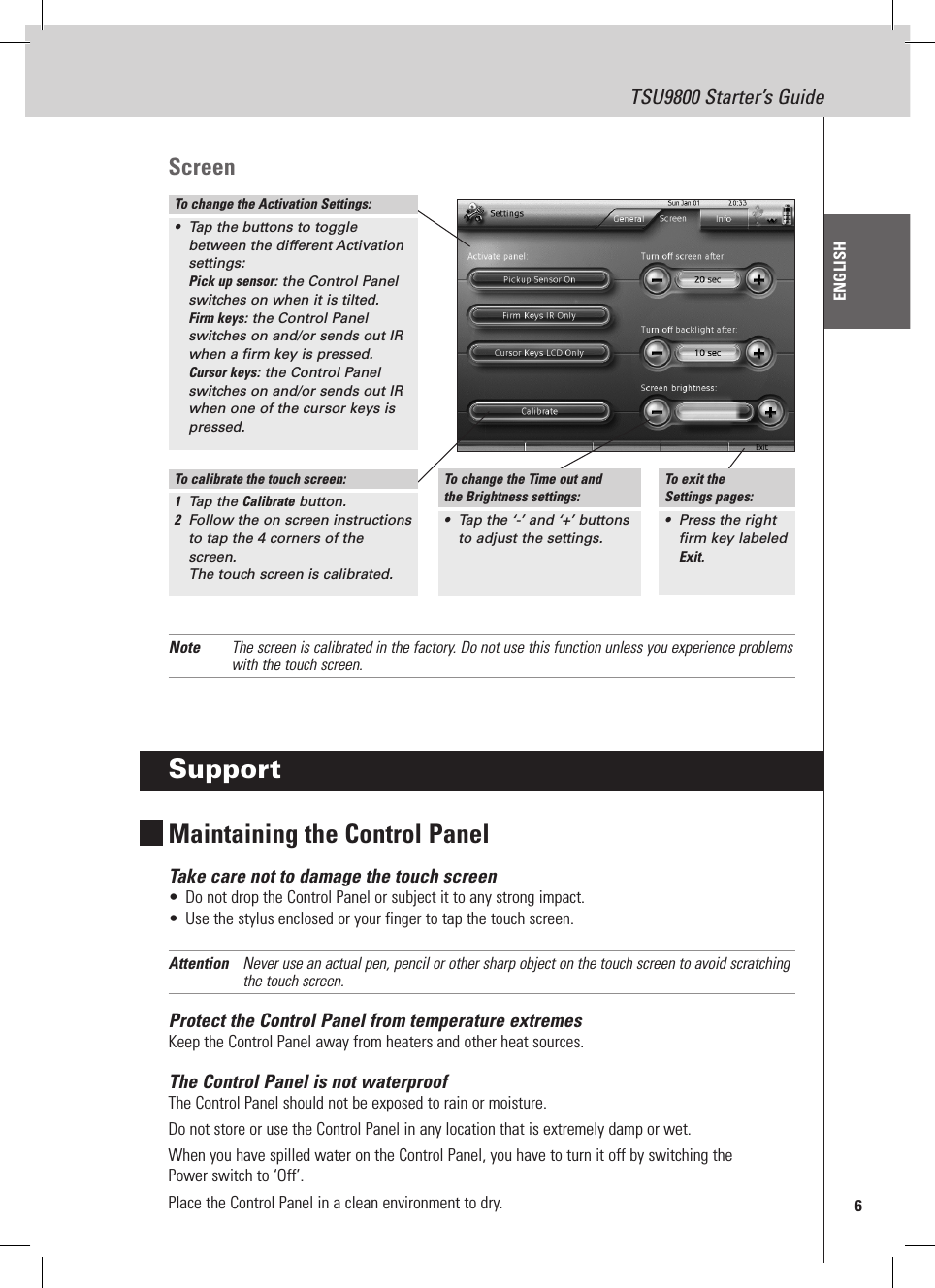 6TSU9800 Starter’s GuideENGLISHScreenNote  The screen is calibrated in the factory. Do not use this function unless you experience problems with the touch screen.SupportMaintaining the Control PanelTake care not to damage the touch screen•  Do not drop the Control Panel or subject it to any strong impact.•  Use the stylus enclosed or your finger to tap the touch screen.Attention  Never use an actual pen, pencil or other sharp object on the touch screen to avoid scratching the touch screen.Protect the Control Panel from temperature extremesKeep the Control Panel away from heaters and other heat sources.The Control Panel is not waterproofThe Control Panel should not be exposed to rain or moisture.Do not store or use the Control Panel in any location that is extremely damp or wet.When you have spilled water on the Control Panel, you have to turn it off by switching the  Power switch to ‘Off’. Place the Control Panel in a clean environment to dry.To change the Activation Settings:•  Tap the buttons to toggle between the different Activation settings: Pick up sensor: the Control Panel switches on when it is tilted. Firm keys: the Control Panel switches on and/or sends out IR when a firm key is pressed. Cursor keys: the Control Panel switches on and/or sends out IR when one of the cursor keys is pressed.To calibrate the touch screen:1  Tap the Calibrate button.2  Follow the on screen instructions to tap the 4 corners of the screen.  The touch screen is calibrated.To change the Time out and the Brightness settings:•  Tap the ‘-’ and ‘+’ buttons  to adjust the settings.To exit the  Settings pages:•  Press the right firm key labeled Exit.