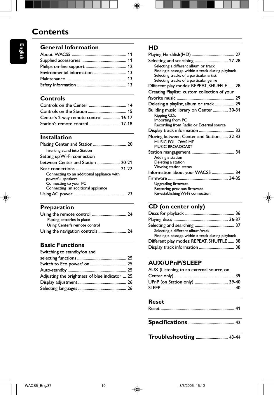 EnglishContentsGeneral InformationAbout  WACS5 ................................................... 11Supplied accessories .......................................... 11Philips on-line support ...................................... 12Environmental information .............................. 13Maintenance ........................................................ 13Safety information .............................................. 13ControlsControls on the Center ................................... 14Controls on the Station .................................... 15Center’s 2-way remote control ................ 16-17Station’s remote control ............................. 17-18InstallationPlacing Center and Station ............................... 20    Inserting stand into StationSetting up Wi-Fi connectionbetween Center and Station ..................... 20-21Rear connections ......................................... 21-22Connecting to an additional appliance withpowerful speakersConnecting to your PCConnecting  an additional applianceUsing AC power ................................................. 23PreparationUsing the remote control ................................ 24 Putting batteries in place     Using Center’s remote controlUsing the navigation controls .......................... 24Basic FunctionsSwitching to standby/on andselecting functions .............................................. 25Switch to Eco power/ on.................................. 25Auto-standby ....................................................... 25Adjusting the brightness of blue indicator ... 25Display adjustment ............................................. 26Selecting languages ............................................. 26HDPlaying Harddisk(HD) ........................................ 27Selecting and searching ............................... 27-28Selecting a different album or trackFinding a passage within a track during playbackSelecting tracks of a particular artistSelecting tracks of a particular genreDifferent play modes: REPEAT, SHUFFLE ...... 28Creating Playlist:  custom collection of yourfavorite music ...................................................... 29Deleting a playlist, album or track .................. 29Building music library on Center .............. 30-31Ripping CDsImporting from PCRecording from Radio or External sourceDisplay track information ................................. 32Moving between Center and Station ....... 32-33MUSIC FOLLOWS MEMUSIC BROADCASTStation mangagement ........................................ 34Adding a stationDeleting a stationViewing station statusInformation about your WACS5 ..................... 34Firmware ........................................................ 34-35Upgrading firmwareRestoring previous firmwareRe-establishing Wi-Fi  connectionCD (on center only)Discs for playback .............................................. 36Playing discs ................................................... 36-37Selecting and searching ..................................... 37Selecting a different album/trackFinding a passage within a track during playbackDifferent play modes: REPEAT, SHUFFLE ...... 38Display track information ................................. 38AUX/UPnP/SLEEPAUX (Listening to an external source, onCenter only) ........................................................ 39UPnP (on Station only) ............................... 39-40SLEEP .................................................................... 40ResetReset ..................................................................... 41Specifications ........................................... 42Tr oubleshooting .............................. 43-44WACS5_Eng/37 8/3/2005, 15:1210