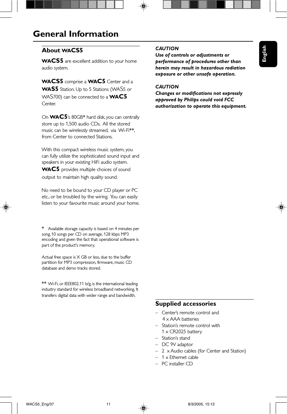 EnglishGeneral InformationAbout WACS5WACS5 are excellent addition to your homeaudio system.WACS5 comprise a WAC5 Center and aWAS5 Station. Up to 5 Stations (WAS5 orWAS700) can be connected to a WAC5Center.On WAC5’s 80GB* hard disk, you can centrallystore up to 1,500 audio CDs.  All the storedmusic can be wirelessly streamed,  via  Wi-Fi**,from Center to connected Stations.With this compact wireless music system, youcan fully utilize the sophisticated sound input andspeakers in your existing HiFi audio system.WAC5 provides multiple choices of soundoutput to maintain high quality sound.No need to be bound to your CD player or PCetc., or be troubled by the wiring.  You can easilylisten to your favourite music around your home.*Available storage capacity is based on 4 minutes persong, 10 songs per CD on average, 128 kbps MP3encoding and given the fact that operational software ispart of the product&apos;s memory.Actual free space is X GB or less, due to the bufferpartition for MP3 compression, firmware, music CDdatabase and demo tracks stored.** Wi-Fi, or IEEE802.11 b/g, is the international leadingindustry standard for wireless broadband networking. Ittransfers digital data with wider range and bandwidth.Supplied accessories– Center’s remote control and     4 x AAA batteries–Station’s remote control with1 x CR2025 battery–Station’s stand–DC 9V adaptor–2  x Audio cables (for Center and Station)–1 x Ethernet cable–PC installer CDCAUTIONUse of controls or adjustments orperformance of procedures other thanherein may result in hazardous radiationexposure or other unsafe operation.CAUTIONChanges or modifications not expresslyapproved by Philips could void FCCauthorization to operate this equipment.WACS5_Eng/37 8/3/2005, 15:1211