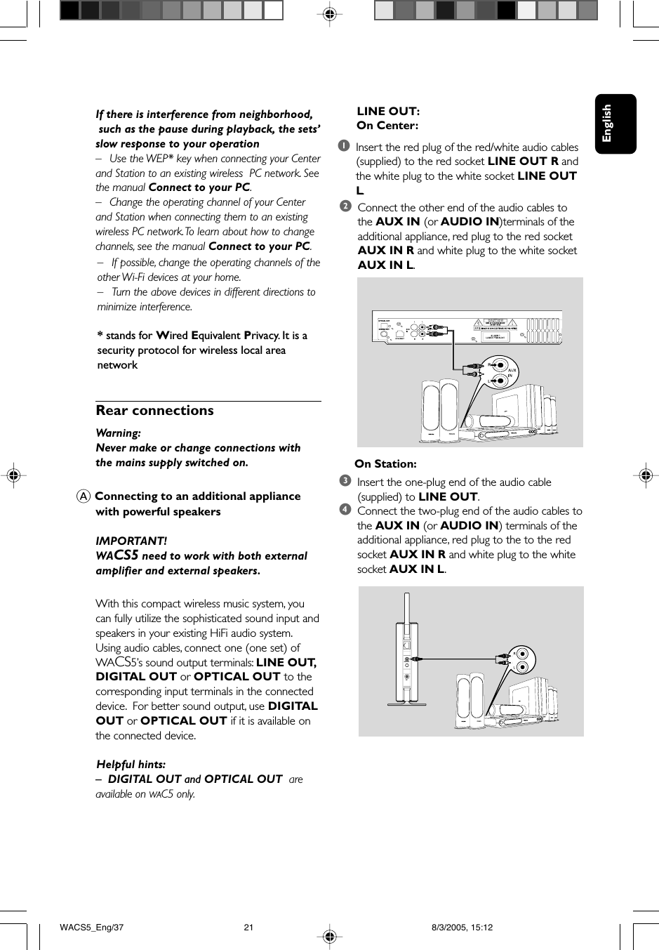 EnglishIf there is interference from neighborhood, such as the pause during playback, the sets’slow response to your operation–Use the WEP* key when connecting your Centerand Station to an existing wireless  PC network. Seethe manual Connect to your PC.–Change the operating channel of your Centerand Station when connecting them to an existingwireless PC network. To learn about how to changechannels, see the manual Connect to your PC.–If possible, change the operating channels of theother Wi-Fi devices at your home.–Turn the above devices in different directions tominimize interference.* stands for Wired Equivalent Privacy. It is asecurity protocol for wireless local areanetworkA Connecting to an additional appliancewith powerful speakersIMPORTANT!WACS5 need to work with both externalamplifier and external speakers.With this compact wireless music system, youcan fully utilize the sophisticated sound input andspeakers in your existing HiFi audio system.Using audio cables, connect one (one set) ofWACS5’s sound output terminals: LINE OUT,DIGITAL OUT or OPTICAL OUT to thecorresponding input terminals in the connecteddevice.  For better sound output, use DIGITALOUT or OPTICAL OUT if it is available onthe connected device.      Helpful hints:–DIGITAL OUT and OPTICAL OUT  areavailable on WAC5 only.Rear connectionsWarning:Never make or change connections withthe mains supply switched on.2Connect the other end of the audio cables tothe AUX IN (or AUDIO IN)terminals of theadditional appliance, red plug to the red socketAUX IN R and white plug to the white socketAUX IN L.     On Station:3Insert the one-plug end of the audio cable(supplied) to LINE OUT.4Connect the two-plug end of the audio cables tothe AUX IN (or AUDIO IN) terminals of theadditional appliance, red plug to the to the redsocket AUX IN R and white plug to the whitesocket AUX IN L.LINE OUTDC OPTICAL OUTDIGITAL OUT      LINE OUT:      On Center:1Insert the red plug of the red/white audio cables(supplied) to the red socket LINE OUT R andthe white plug to the white socket LINE OUTL.WACS5_Eng/37 8/3/2005, 15:1221