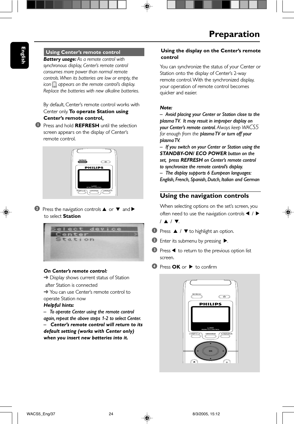 EnglishPreparation Using Center’s remote controlBattery usage: As a remote control withsynchronous display, Center’s remote controlconsumes more power than normal remotecontrols. When its batteries are low or empty, theicon     appears on the remote control’s display.Replace the batteries with new alkaline batteries.By default, Center’s remote control works withCenter only. To  operate Station usingCenter’s remote control,1Press and hold REFRESH until the selectionscreen appears on the display of Center’sremote control.2Press the navigation controls 3 or 4 and 2 to select StationOn Center’s remote control:➜ Display shows current status of Station       after Station is connected➜ You can use Center’s remote control tooperate Station nowHelpful hints:– To operate Center using the remote controlagain, repeat the above steps 1-2 to select Center.– Center’s remote control will return to itsdefault setting (works with Center only)when you insert new batteries into it.Using the display on the Center’s remotecontrolYou can synchronize the status of your Center orStation onto the display of Center’s 2-wayremote control. With the synchronized display,your operation of remote control becomesquicker and easier.Note:–Avoid placing your Center or Station close to theplasma TV.  It may resuit in improper display onyour Center’s remote control. Always keep WACS5far enough from the plasma TV or turn off yourplasma TV.– If you switch on your Center or Station using theSTANDBY-ON/ ECO POWER button on theset,  press REFRESH on Center’s remote controlto synchronize the remote control’s display.–The display supports 6 European languages:English, French, Spanish, Dutch, Italian and GermanUsing the navigation controlsWhen selecting options on the set’s screen, youoften need to use the navigation controls 1 / 2/ 3 / 4.1Press  3 / 4 to highlight an option.2Enter its submenu by pressing  2.3Press 1 to return to the previous option listscreen.4Press OK or  2 to confirmWACS5_Eng/37 8/3/2005, 15:1224