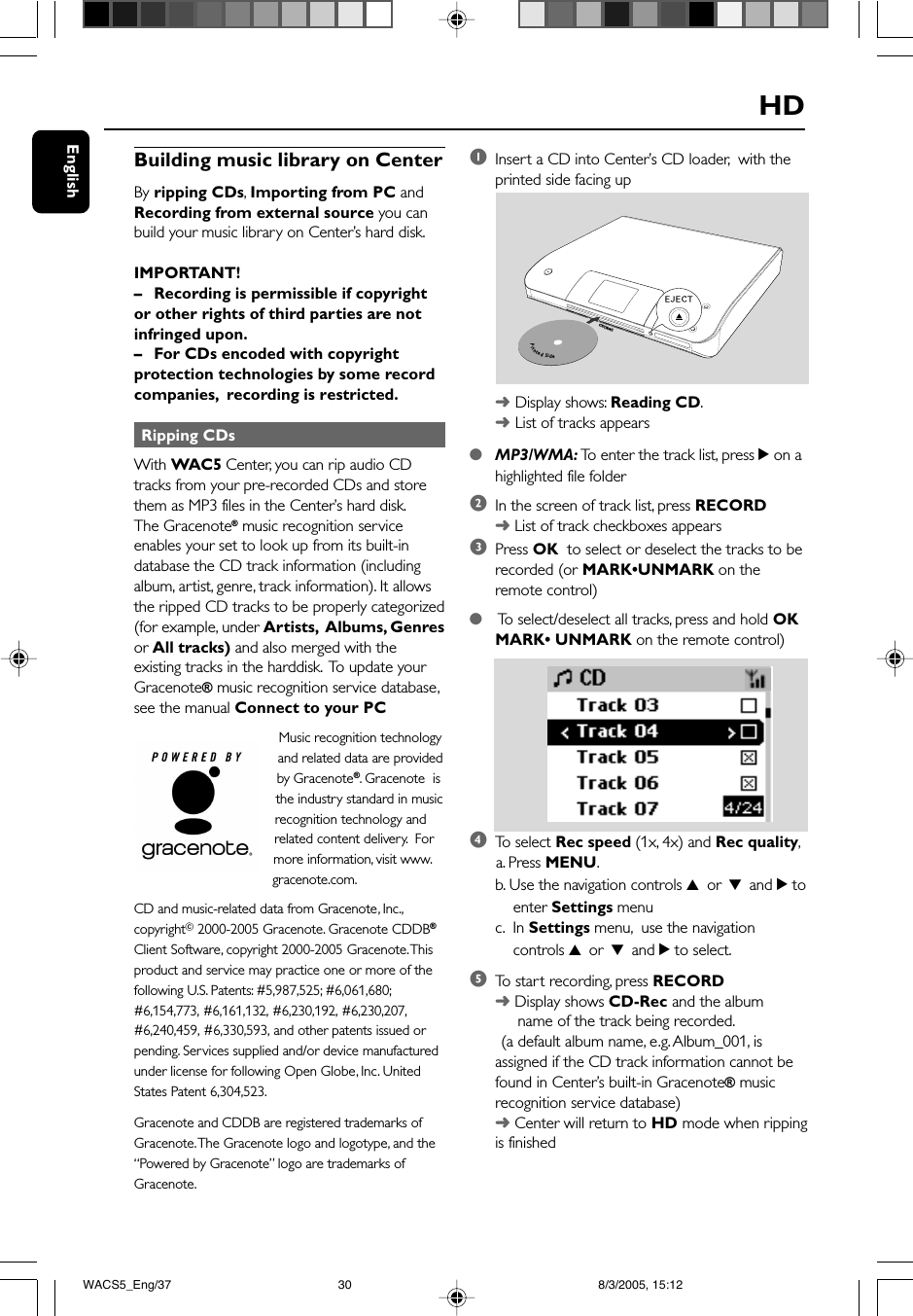 EnglishHDBuilding music library on CenterBy ripping CDs, Importing from PC andRecording from external source you canbuild your music library on Center’s hard disk.IMPORTANT!–Recording is permissible if copyrightor other rights of third parties are notinfringed upon.–For CDs encoded with copyrightprotection technologies by some recordcompanies,  recording is restricted. Ripping CDsWith WAC5 Center, you can rip audio CDtracks from your pre-recorded CDs and storethem as MP3 files in the Center’s hard disk.The Gracenote® music recognition serviceenables your set to look up from its built-indatabase the CD track information (includingalbum, artist, genre, track information). It allowsthe ripped CD tracks to be properly categorized(for example, under Artists,  Albums, Genresor All tracks) and also merged with theexisting tracks in the harddisk.  To update yourGracenote® music recognition service database,see the manual Connect to your PCMusic recognition technologyand related data are providedby Gracenote®. Gracenote  isthe industry standard in musicrecognition technology andrelated content delivery.  Formore information, visit www.gracenote.com.CD and music-related data from Gracenote, Inc.,copyrightC 2000-2005 Gracenote. Gracenote CDDB®Client Software, copyright 2000-2005 Gracenote. Thisproduct and service may practice one or more of thefollowing U.S. Patents: #5,987,525; #6,061,680;#6,154,773, #6,161,132, #6,230,192, #6,230,207,#6,240,459, #6,330,593, and other patents issued orpending. Services supplied and/or device manufacturedunder license for following Open Globe, Inc. UnitedStates Patent 6,304,523.Gracenote and CDDB are registered trademarks ofGracenote. The Gracenote logo and logotype, and the“Powered by Gracenote” logo are trademarks ofGracenote.1Insert a CD into Center’s CD loader,  with theprinted side facing up➜Display shows: Reading CD.➜List of tracks appears●MP3/WMA: To  enter the track list, press 2 on ahighlighted file folder2In the screen of track list, press RECORD➜ List of track checkboxes appears3Press OK  to select or deselect the tracks to berecorded (or MARK•UNMARK on theremote control)● To  select/deselect all tracks, press and hold OKMARK• UNMARK on the remote control)4To  select Rec speed (1x, 4x) and Rec quality,      a. Press MENU.b. Use the navigation controls 3 or 4 and 2 to    enter Settings menuc.  In Settings menu,  use the navigation    controls 3 or 4 and 2 to select.5To  start recording, press RECORD➜ Display shows CD-Rec and the album     name of the track being recorded.       (a default album name, e.g. Album_001, isassigned if the CD track information cannot befound in Center’s built-in Gracenote® musicrecognition service database)➜ Center will return to HD mode when rippingis finishedPrintedSideCD(RW)WACS5_Eng/37 8/3/2005, 15:1230