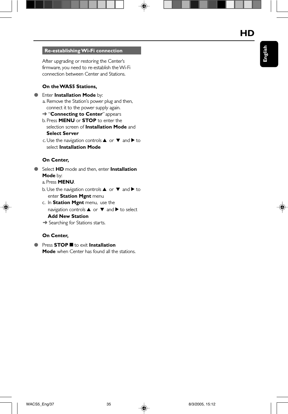EnglishHD Re-establishing Wi-Fi connectionAfter upgrading or restoring the Center’sfirmware, you need to re-establish the Wi-Ficonnection between Center and Stations.On the WAS5 Stations,●Enter Installation Mode by:      a. Remove the Station’s power plug and then,   connect it to the power supply again.➜ “Connecting to Center” appearsb. Press MENU or STOP to enter the   selection screen of Installation Mode and   Select Server      c. Use the navigation controls 3 or 4 and 2 to   select Installation ModeOn Center,●Select HD mode and then, enter InstallationMode by:a. Press MENU.b. Use the navigation controls 3 or 4 and 2 to    enter Station Mgnt menuc.  In Station Mgnt menu,  use the    navigation controls 3 or 4 and 2 to select    Add New Station      ➜ Searching for Stations starts.On Center,●Press STOPÇto exit InstallationMode when Center has found all the stations.WACS5_Eng/37 8/3/2005, 15:1235