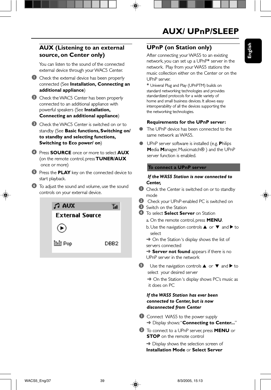 EnglishAUX/ UPnP/SLEEPAUX (Listening to an externalsource, on Center only)You can listen to the sound of the connectedexternal device through your WAC5 Center.1Check the external device has been properlyconnected (See Installation, Connecting anadditional appliance)2Check the WAC5 Center has been properlyconnected to an additional appliance withpowerful speakers (See Installation,Connecting an additional appliance)3Check the WAC5 Center is switched on or tostandby (See Basic functions, Switching on/to standby and selecting functions,Switching to Eco power/ on)4Press SOURCE once or more to select AUX(on the remote control, press TUNER/AUX once or more)5Press the PLAY key on the connected device tostart playback.6To  adjust the sound and volume, use the soundcontrols on your external device.UPnP (on Station only)After connecting your WAS5 to an existingnetwork, you can set up a UPnP* server in thenetwork.  Play from your WAS5 stations themusic collection either on the Center or on theUPnP server.* Univeral Plug and Play (UPnPTM) builds onstandard networking technologies and providesstandardized protocols for a wide variety ofhome and small business devices. It allows easyinteroperability of all the devices supporting thethe networking technologies.●UPnP server software is installed (e.g. PhilipsMedia Manager, Musicmatch® ) and the UPnPserver function is enabled.To  connect a UPnP serverRequirements for the UPnP server:●The UPnP device has been connected to thesame network as WAS5. If the WAS5 Station is now connected toCenter,1Check the Center is switched on or to standbymode2 Check your UPnP-enabled PC is switched on3Switch on the Station4To   select Select Server on Stationa. On the remote control, press MENU.b. Use the navigation controls 3 or 4 and 2 to   select➜On the Station ‘s display shows the list ofservers connected➜Server not found appears if there is noUPnP server in the network5Use the navigation controls 3 or 4 and 2 to select  your desired server➜On the Station ‘s display shows PC’s music as it does on PCIf the WAS5 Station has ever beenconnected to Center, but is nowdisconnected from Center1Connect  WAS5 to the power supply➜Display shows: “Connecting to Center...”2To  connect to a UPnP server, press MENU orSTOP on the remote control➜Display shows the selection screen ofInstallation Mode or Select ServerWACS5_Eng/37 8/3/2005, 15:1339