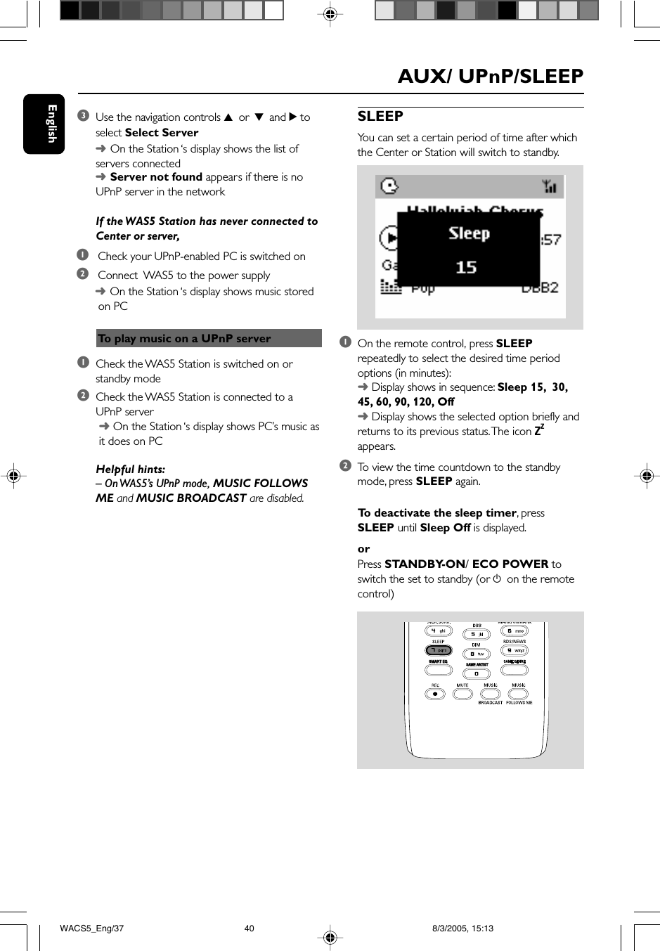 English3Use the navigation controls 3 or 4 and 2 toselect Select Server➜On the Station ‘s display shows the list ofservers connected➜Server not found appears if there is noUPnP server in the networkIf the WAS5 Station has never connected toCenter or server,1 Check your UPnP-enabled PC is switched on2 Connect  WAS5 to the power supplySLEEPYou can set a certain period of time after whichthe Center or Station will switch to standby.1On the remote control, press SLEEPrepeatedly to select the desired time periodoptions (in minutes):➜ Display shows in sequence: Sleep 15,  30,45, 60, 90, 120, Off➜ Display shows the selected option briefly andreturns to its previous status. The icon ZZappears.2To  view the time countdown to the standbymode, press SLEEP again.To  deactivate the sleep timer, pressSLEEP until Sleep Off is displayed.orPress STANDBY-ON/ ECO POWER toswitch the set to standby (or y on the remotecontrol)SAME ARTISTSMART EQAUX/ UPnP/SLEEPTo  play music on a UPnP server➜On the Station ‘s display shows music stored on PC1Check the WAS5 Station is switched on orstandby mode2Check the WAS5 Station is connected to aUPnP server ➜ On the Station ‘s display shows PC’s music as it does on PCHelpful hints:– On WAS5’s UPnP mode, MUSIC FOLLOWSME and MUSIC BROADCAST are disabled.WACS5_Eng/37 8/3/2005, 15:1340