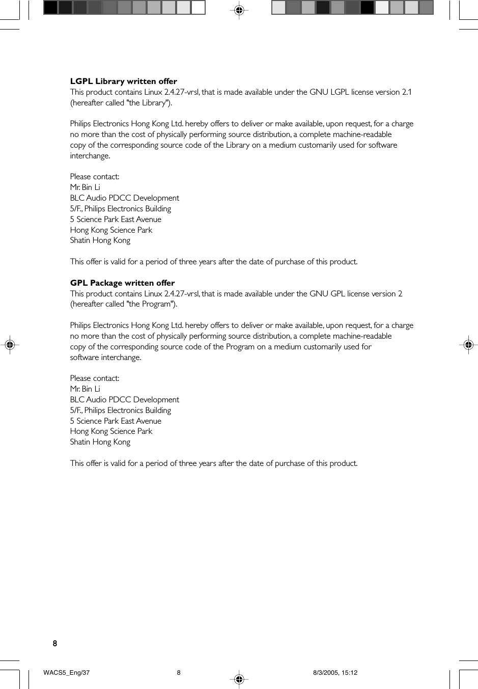 8LGPL Library written offerThis product contains Linux 2.4.27-vrsl, that is made available under the GNU LGPL license version 2.1(hereafter called &quot;the Library&quot;).Philips Electronics Hong Kong Ltd. hereby offers to deliver or make available, upon request, for a chargeno more than the cost of physically performing source distribution, a complete machine-readablecopy of the corresponding source code of the Library on a medium customarily used for softwareinterchange.Please contact:Mr. Bin LiBLC Audio PDCC Development5/F., Philips Electronics Building5 Science Park East AvenueHong Kong Science ParkShatin Hong KongThis offer is valid for a period of three years after the date of purchase of this product.GPL Package written offerThis product contains Linux 2.4.27-vrsl, that is made available under the GNU GPL license version 2(hereafter called &quot;the Program&quot;).Philips Electronics Hong Kong Ltd. hereby offers to deliver or make available, upon request, for a chargeno more than the cost of physically performing source distribution, a complete machine-readablecopy of the corresponding source code of the Program on a medium customarily used forsoftware interchange.Please contact:Mr. Bin LiBLC Audio PDCC Development5/F., Philips Electronics Building5 Science Park East AvenueHong Kong Science ParkShatin Hong KongThis offer is valid for a period of three years after the date of purchase of this product.WACS5_Eng/37 8/3/2005, 15:128