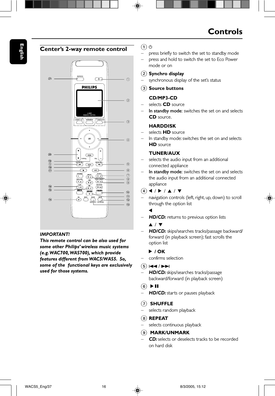 EnglishControlsCenter’s 2-way remote controlIMPORTANT!This remote control can be also used forsome other Philips’ wireless music systems(e.g. WAC700, WAS700), which providefeatures different from WAC5/WAS5.  So,some of the  functional keys are exclusivelyused for those systems.1y–press briefly to switch the set to standby mode–press and hold to switch the set to Eco Powermode or on2Synchro display–synchronous display of the set’s status3Source buttonsCD/MP3-CD– selects CD source–In standby mode: switches the set on and selectsCD source.HARDDISK– selects HD source– In standby mode: switches the set on and selectsHD sourceTUNER/AUX–selects the audio input from an additionalconnected appliance–In standby mode: switches the set on and selectsthe audio input from an additional connectedappliance41 / 2 / 3 / 4–navigation controls (left, right, up, down) to scrollthrough the option list1–HD/CD: returns to previous option lists3 / 4–HD/CD: skips/searches tracks/passage backward/forward (in playback screen); fast scrolls theoption list2 / OK– confirms selection54 / ¢–HD/CD: skips/searches tracks/passagebackward/forward (in playback screen)6ÉÅ–HD/CD: starts or pauses playback1234@#!65798$^&amp;5(%*)SAME ARTISTSMART EQSMART EQ¡07 SHUFFLE–selects random playback8REPEAT– selects continuous playback9 MARK/UNMARK–CD: selects or deselects tracks to be recordedon hard diskWACS5_Eng/37 8/3/2005, 15:1216